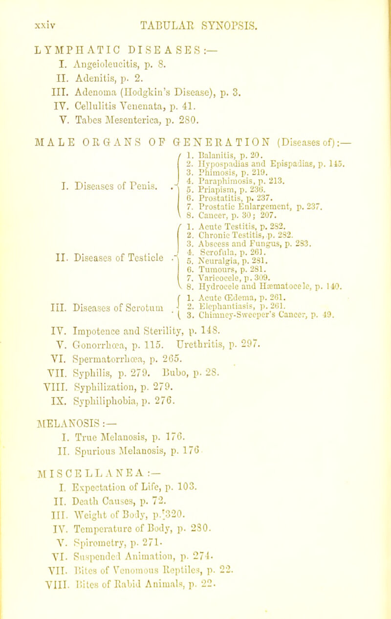 I. Discuses of Peuis. LYMPHATIC DISEASES:— L Angeioleuoltis, p. 8. II. Adenitis, p. 2. III. Adenoma (Hodgkin's Disease), p. 3. IV. Cellulitis Venenata, p. 4L V. Tabes Mesenterica, p. 280. MALE ORGANS OF GENERATION (Diseases of) :- / 1. Balanitis, p. 20. 2. llyposiiadias and Epispadias, p. 115. 3. Phimosis, p. 219. 4. Paraphimosis, p. 213. 5. Priapism, p. 23(5. 6. Prostatitis, p. 23. 7. Prostatic Enlargement, p. 23. \ S. Cancer, p. 30; 207. 1. Acute Tcstitis. p. 2S2. 2. Chronic Testitis, p. 232. 3. Abscess and Fungus, p. 233. TT TN- r m L- \ J Scrofuia. p. 261. II. Diseases of Testicle . 5. Neuralgia, p. 231. 6. Tumours, p. 2S1. 7. Varicocele, p. 309. V 8. Hydrocele and Hjcmatocelc, p. \40. ( 1. Acute (Edema, p. 261. III. Diseases of Scrotum 2. Elephantiasis, p. 201. ' ( 3. Chiraucy-Swccper s Cancer, p. 19. IV. Impotence and Sterility, p. 148. V. Gronon-hcca, p. 115. Urethritis, p. 297. VI. Spermatorrlio3a, p. 2(35. VII. Syphilis, p. 279. Bubo, p. 28. VIII. Sypliilization, p. 279. IX. Sypbilipliobia, p. 276. MELANOSIS :— I. True Melanosis, p. 176. II. Spurious Melanosis, p. 17<3 ]\nSCELLANEA :- I, Expectation of Life, p. 103. II. Death Causes, p. 72. in. Weight of Body, p.'.320. IV. Temperature of Body, p. 230. V. Spirometry, p. 271- A'l. Suspended Animation, ]i. 271- VIT. T.ites of Venomous Reptiles, p. 22. VIII. liitcs of Rabid Animals, p. 22.