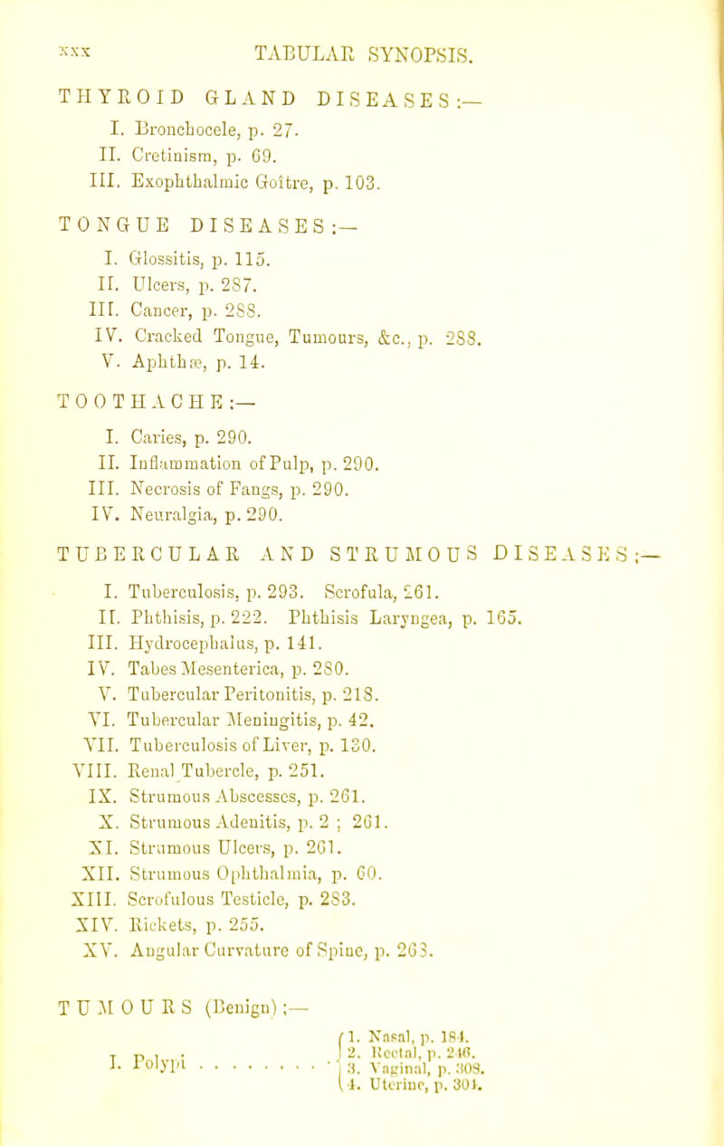 THYROID GLAND DISEASES:— I. Bronchocele, p. 27- II. Cretinism, p. C9. III. Exophthalmic Goitre, p. 103. TONGUE DISEASES:— I. Glossitis, p. 115. IL Ulcers, p. 287. in. Cancer, p. 288. IV. Cracked Tongue, Tumours, &c., p. 288, V. Aphtha?, p. 14. TOOTHACHE:— I. Caries, p. 290. IL Inflammation of Pulp, p. 290. III. Necrosis of Fangs, p. 290. IV. Neuralgia, p. 290. TUBERCULAR AND STRUMOUS DISEASES I. Tuberculo.sis, p. 293. Scrofula, 261. IL Phthisis, p. 222. Phthisis Laryngea, p. 165. III. Hydrocephalus, p. 141. IV. Tabes Mesenterica, p. 280. V. Tubercular Peritonitis, p. 213. YI. Tubercular Jleniugitis, p. 42. YII. Tuberculosis of Liver, p. 130. VIII. Renal Tubercle, p. 251. IX. Struraou.s Abscesses, p. 261. X. Strumous-Vdenitis, p. 2 ; 261. XI. Strumous Ulcers, p. 261. XII. Strumous Ophthalmia, p. GO. XIII. Scrofulous Testicle, p. 283. XIV. Ric-kets, p. 255. XV. Angular Curvature of Spiue, p. 263. T U :\t 0 U R S (Benign) ;— (1. Nii-^al, p. 181. TP,. j 2. Ucfl.il, p. 2W. 0!'^ ■ I 8. Vncinnl, p. ;i08. l l. Ulcriuc, p. 301.