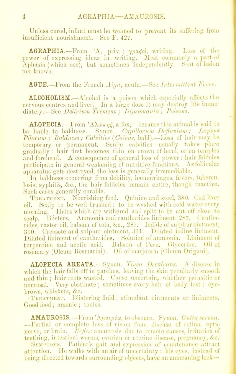 4: AGEAPIIIA—AMAUEOSIS. IJjiless cured, infant must be weaned to prevent its siiITeriiig f'roni iusuflicieut nourislimcnt. iSee F. 427. AGRAPHIA.—Fi-uni 'A, pi'iv. ; ypafjn), ^vriIin.^^ Lo.ss of tin; power of cxpres.sing ideas in writing. Mnst coiiinionly a ))arl ol Apliasia (wliieii see), but sometimes indepeiidunlly. Seat of lesion not Iviiown. AGUE.—i'Vom the Frencli -i-ifjn, acute.—See IiilcnuiKciU i'(.(■(/■. ALCOHOLISM.—Alcoliol is a poison wbieb especially affects tlie nervous centres and liver. In a large dose it may (Icsti'oy life imme- diately.— See Delirium Tremens ; Biiisoiitaniu ; Fuiaons. ALOPECIA.—From 'AXcott?;^, a fox,—because this animal is said to be liable to baldness. Synon. CajjiUorum Jhjiiivinm; Jydpsns Pilorum ; Baldnesb; Cahitics {Cnh-u-f, bald).—],oss of liair may bo temporary or permanent. Senile oalvilios usually •fakes pla^-c gradually: hair fii'st becomes thin on crown of head, oi'on tenijiles and ibrclicad. A consequence of general loss of power : hair follielt-s particijiate in general weakening of nutriti\ e functions. As follicular apparatus gets destroyed, the loss is generally irremediable. In baldness occurring from debility, ha;iuorrhages, fevers, tubercu- losis, syphilis, &e., the hair follicles remain entire, though inactive. Such cases generally curable. Tkeat.me.nt. Nourishing food. Quinine and steel, 380. (.'od liver oil. Scalp to be well brushed; to be washed with cold water evei'y morning. Hairs which arc withered and split to be cut otT clo.'-e to scalp. Blisters. Ammonia and eantliarides liniment. 2S7. Canlh.i- rides, castor oil, balsam of tolu,&c., 287. Iodide of sulphur oiiilmeiit, 310. (.'reosotc and suli)liur ointment, 311. Diluted iodine lininieni. Uilutcd liniment of caiitharides, Solution of ammonia. Liniment of turpentine and acetic acid. Balsam of Bern, (ilycerine. Oil of rosemary (Oleum Bosmarini). Oil of niai;j(,iram (Oleum Origani}. ALOPECIA AREATA.—Synon. Tiucu Jhcairans. A disease in which the hair falls oil'in jiatches, lea\ing the skin i>eeuliarly smooth and thin ; hair roots wasted. Cause tmcerlain, whether paiasitie or iieurosal. Very obstinate ; sometimes every hair of body lost : eye- brows, whiskers, &e. Till-:ATMicN'i'. Blistering fluid ; stimulant ointments or liniments. Cloodl'ood; iirseinc ; tonics. AMAUROSIS.—V\•omW.|J^avpou>, to obscure. Synon. Oiilla scrciw. — Partial or eiiiu)i]ele loss of vision f'roni disease of retina, optic nerve, or biain. Iiijlr.r am;un'osis due to I'i'moto causes, irritation of teething, intestin.al worn:s, ovarian or uleiine discnso, jiregnauey, i*ic. SvMfiii.Ms. Balieiil's gait and e.xpres.'^ion of eountenanec atlr.acl. attention. J le walks with an air of mieertainty : his eyes, instead of being diiccled towards surrounding objects, have an unmeaning lo^'k—