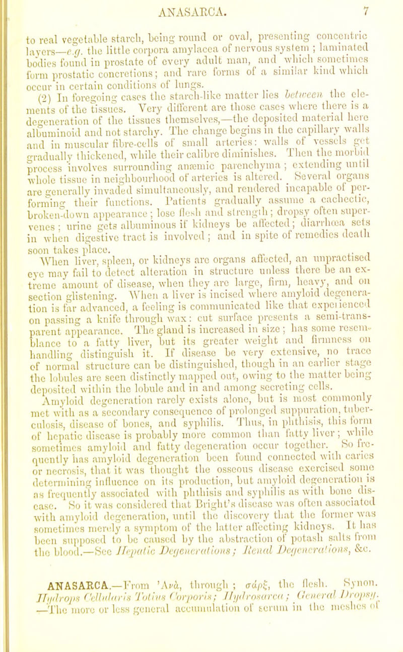 to real vec;clable starcli, being round or oval, presenting concentric layers—f!^. the little corpora amylacea of nervous syslem ; laminalod bodies found in prostate of every adult man, and_ wliicli fionietinics iurm prostatic concretions; and rare forms of a similar kind winch occur in certain conditions of lungs. (2) In foregoing cases the starch-like matter lies hetireen the ele- ments of the tissu'es. Very dilfcrent are those cases where there is a de-eneration of the tissues themselves,—the deposited material here albuminoid and not starchy. The change begins in the capillary walls and in muscular fibre-cells of small arteries: walls of vessels get o-radually thickened, while their calibre diminishes. Tlicn the morbid process'involves surrounding anajmic parenchyma; extending until whole tissue in neighbourhood of arteries is altered. _ Several organs are cjenera lly invad'ed simultaneously, and rendered incapable of per- forming- their functions. Patients gradually assume a cachectic, broken-down appearance; lose He.sh and strength; dropsy often super- venes ; urine gets albuminous if kidneys be affected; diarrhcea sets in when digestive tract is involved ; and in spite of remedies dcatli soon takes place. ^V\len liver, spleen, or kidneys arc organs afleeted, an unpractised eye may fail to detect alteration in structure unless there be an ex- treme amount of disease, when they arc large, firm, heavy, and on section glistening. When a liver is incised where amyloid degenera- tion is far advanced, a feeling is communicated like that expei ieiiced on passing a knife through wax: cut surface presents a semi-trans- parent appearance. The gland is increased in size ; has some resem- blance to a fatty liver, but its greater weight and firmness on handling distinguish it. If disease be very extensive, no trace cf normal structure can bo distinguished, though in an earlier stage the lobules are seen distinctly mapped out, owing to the matter being deposited within the lobule and in and among secreting cells. Amyloid degeneration rarely exists alone, but is most commonly met with as a secondary consequence of prolonged supiuiration, tuber- culosis, disease of bones, and syphilis. Thus, in phthisis, this form of hepatic disease is probably more common than fatty liver ; while sometimes amyloid and fatty degeneration occur togctlier._ So fre- quently has amyloid degeneration been found connected witli caries or necrosis, that it was thought the osseous disease exercised soino determining infiuence on its' production, but amyloid degeneration is as frequently associated with plithisis and syphilis as with bone_ dis- ease. So it was considered that Bright's disease was often associated with amyloid degeneration, until the discovery that the former was sometimes merely a symptinn of the latter afiecting kidneys. It lias been supposed to be caused by the abstraction of potash salts from the blood.—Sec Jfqxdic Degenerations; Jlenal Vc//ciirra'!oiii^, &e. ANASARCA.—From 'Avd, through ; adp^, the (lesli. Syiion. JlijilroiiH (rlhihiris ToliitH Corporis; JI ijil rnxurca ; General Projis//.^ —The more or less general accumulatiun of fccruin in the meshes ol