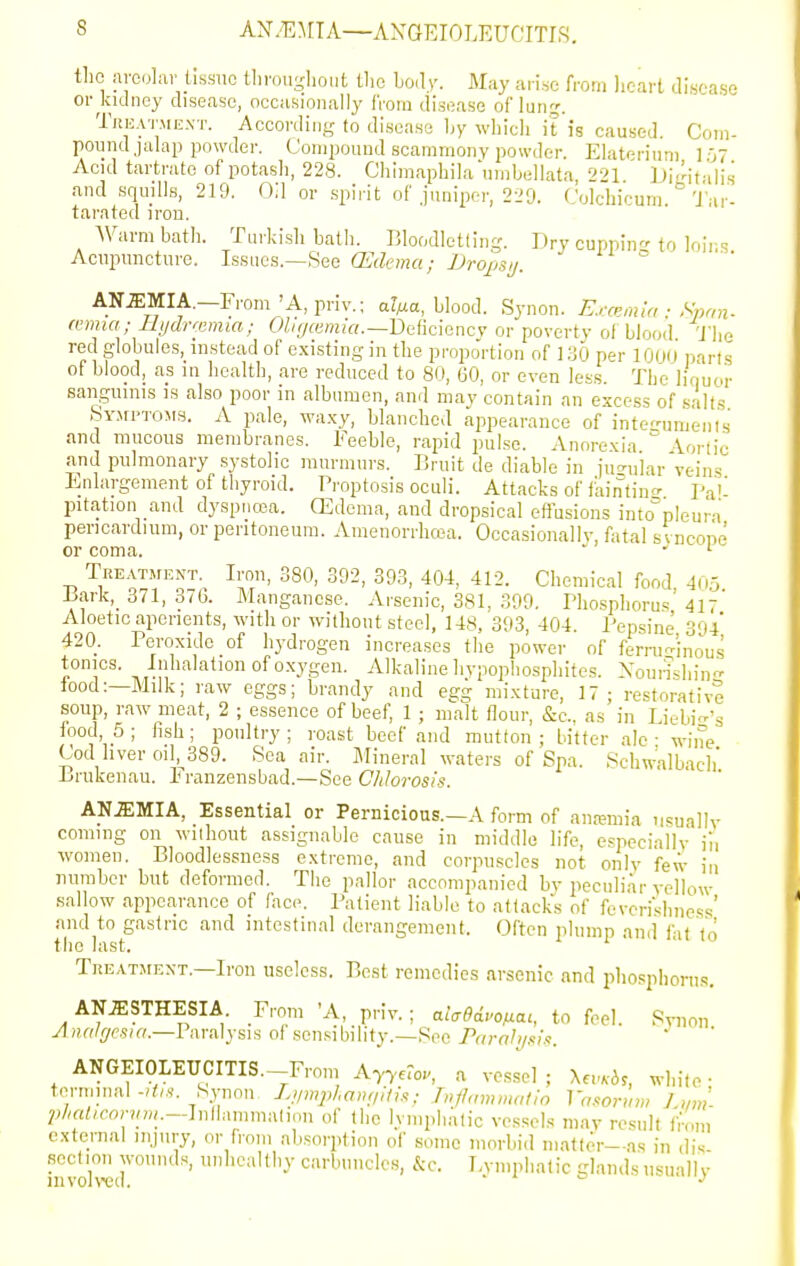 ANyEMTA—AXGEIOLEUCITIS. tlio areolar tissue tliroii-hoi.t tlic body. May arise from licart disca.se or kidney disease, occasionally from disease of lunj. TniiATMEXT. According to disease Ijy which it is caused. Com- pound jalap powder. Compound scammony powder. Elaterium 107 Acid tartrate of potash, 228. Chimaphila'uinbellata 221 Dimt-ilis and squills, 219. Oil or spirit of juniper, 229. Colchicum. 'J'ar- tarated iron. Warm bath. Turkish bath. Blof;dlet(ing. Dry cuppin^'to loirs Acupuncture. Ifinacs.—HdG (Edema; Dropsj. AN.ffiMIA.—From'A,pnv.; a?Ma, blood. Synon. E.,-a;,ma ■ Span- mnia; Ihjclntimm; OZ/^remiV,.—Deficiencv or poverty of blood 'J'he red globules, instead of existing in the proportion of i;^5 per lOod parts of blood, as in health, are reduced to 80, 60, or even less The lirmor sanguinis is also poor in albumen, and may contain an excess of s:'lts bYMi'TOMS. A pale, wa.\-y, blanched appearance of integuments and mucous membranes. Feeble, rapid pulse. Anorexia 'Vortic and pulmonary systolic murmurs. Bruit de diable in juc^u'lar veins Enlargement of thyroid. Proptosis oculi. Attacks of faintino- pa'' pitation and dyspno3a. CEdema, and dropsical effusions into°pleura pericardium, or peritoneum. Amenorrhcea. Occasionallv, fatal svncone or coma.  ' Tre.^™ent.^ Iron, 380, 392, 393, 404, 412. Chemical food, 40,5 J3arlc,_ 371, 37b. Manganese. Arsenic, 381, 399. Phosphorus 417 Aloetic aperients, with or without steel, 148, 393, 404 Pepsine 394 420. Peroxide of hydrogen increases the power of ferni-inous tonics. Inhalation of oxygen. Alkaline liypophosphites. Xourishin- food:—Milk; raw eggs; brandy and egg mixture, 17; restorative soup, raw meat, 2 ; essence of beef, 1 ; malt flour, &c., as in Liebicr's food 5; fish; poultry; roast beef and mutton; Utter ale - wnne Cod hver oil, 389. Sea air. Mineral waters of Spa. Schwalbach' Brukenau. Franzensbad.—See Chlorosis. ' ' AN.ffiMIA, Essential or Pernicious.—A form of anremia usually coming on without assignable cause in middle life, especiaily iii women. Bloodlessness extreme, and corpuscles not only few in number but deformed. The pallor accompanied by peculi.ir yellow sallow appearance of face. Patient liable to attacks of feverishiicss' and to gastric and intestinal derangement. Often plump and fit'to the last. TiiKATMEXT.—Iron useless. Best remedies arsenic and phosphorus. AN.ffiSTHESIA From 'A, priy.; aia9di^ofiai, to feel. Synon yl/jr^/^/f-s/ff.—Paralysis of sensibility.—See Farali/sh. ANGEIOLEUCITIS.—From Ay^eFo^ a vessel ; \evKbs, white ■ terminalSynon Ljimpl.amiitis; />,/!,„),matio Va.ooriim J mi ^j/^rt^/eonjw.—Inllammalion of the IvmphAiic vessels may result from external injury, or from absorption of some morbid matter—as in di-; section jyounds, unhealthy carbuncles, &c. Lymphatic glands usually