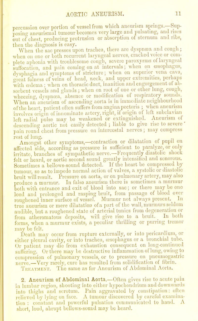 percussion over portion of vessel from wliicli anenvism springs—Sup- posino- anourismal tumour becomes very large and pulsating, and ris(;s out of chest, producing protrusion or absorption of sternum and ribs, then the diagnosis is easy. When the'sac presses upon trachea, there arc dyspnoea and cough; when on one or both recurrent laryngeal nerves, cracked voice or com- plete aphonia with troublesome cough, severe paroxysms of laryngeal suflbcatiun, and pain coming on at intervals; when on oesophagus, dysphagia and symptoms of stricture; when on superior^ vena cava, threat fidness of veins of head, neck, and upper extremities, perhaps with cedema ; when on thoracic duct, inanition and engorgement of ab- sorbent vessels and glands ; when on root of one or other lung, cough, wheezing, dvspncca, absence or modification of respiratory sounds. AVhen an aneurism of ascending aorta is in immediate ncighbourhpod of the heart, patient often suffers from angina pectoris ; when aneurism involves ori-iin of innominate artery, right, if origin of left subclavian^ left radial pulse may be weakened or extinguished. Aneurism of descending aortic not easily detected ; liable to give rise to severe ' pain round chest from pressure on intercostal nerves ; may compress rest of lung. . . „ ., Amongst other symptoms,—contraction or dilatation of pupil on affected side, according as pressure is sufficient to paraly;5e, or only irritate, branches of sympathetic nerve.—Frequently diastolic shock felt or heard, or aortic second sound greatly intensified and sonorous. Sometimes a bellows-sound detected. If the heart bo compressed by tumour, so as to impede normal action of valves, a systolic or diastolic bruit will r(;sult. Pressure on aorta, or on pulmonary artery, may also produce a murmur. In false aneurism there is sometimes a murmur both wtli entrance and exit of blood into sac ; or there may be ono loud and prolonged and rasping bruit, from passage of blood over roughened inner surface of vessel. Murmur not always present. In true aneurism or mere dilatation ofa part of the wall, murmurs seldom audible, but a roughened state of arterial tunics from degeneration or from atheromatous deposits, will give rise to a bruit. _ In both forms, when a murmur exists, a peculiar thrilling or purring tremor may be felt. Death may occur from rupture externally, or into pericardium, or eitlier pleural cavity, or into trachea, tesophagus or a bronchial tube. (Jr patient may die from cxliaustion consequent on long-continued suffering. Or there may be destnictivc inflammation of lung, owing to compression of pulmonary vessels, or to pressure oii_ pneuniogastric nerve.—Very rarely, cure has resulted from solidification of fibrin. TitKATMEXT. The same as for Aneurism of Abdominal Aorta. 2. Aneurism of Abdominal Aorta.—Often gives rise to acute pain in lumbar region, shooting into either hypochondrium and downwards into thighs and scrotum. Pain aggravated by constipation: often relieved by lying on face. A tumour discovered by cai'el'ul examina- tion : constant and jiowcrful pulsation comiiumicated to hand. A short, loud, abrupt bellows-sound may be heard.