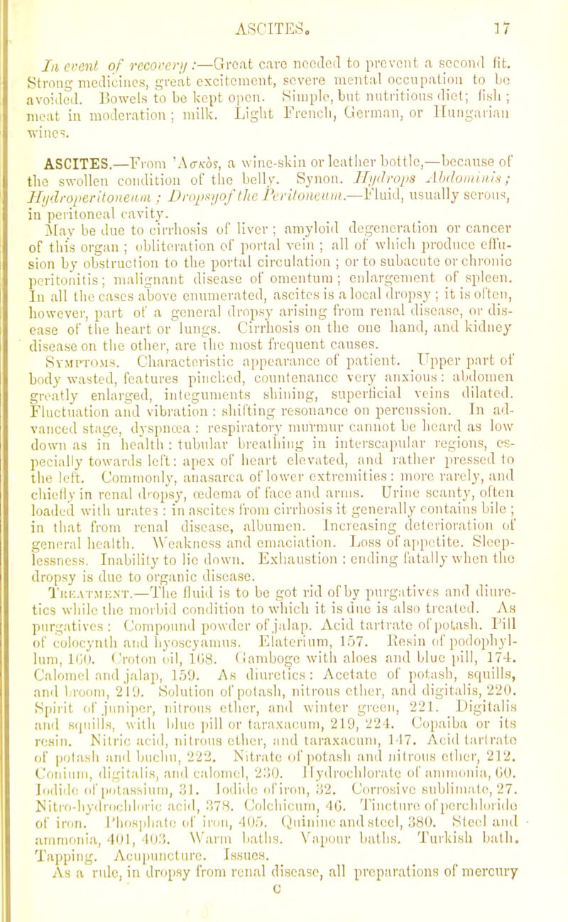III crent of recorei-ij :—Great caro ncodcil to prevent a second lit. Strone; mcclieiiics, great excitement, severe mental occupation to bo avoided. Bowels to be kept open. Simple, but nutritioii.s diet; llsli; meat in moderation ; milk. Liglit Frcncli, German, or Hungarian wines. ASCITES.—From 'Atr^cos, a wine-skin or leatlier bottle,—because of the swollen condition of the belly. Synon. Hiidrops Alidoininis ; Jlijilroperitoneiini; Dropt^ijof the Pcritonenin.—Fluid, usually serous, in pei-itoneal cavity. j\[ay be due to cirrhosis of liver ; amyloid degeneration or cancer of this organ ; obliteration of portal vein ; all of which produce etl'o- sion by obstruction to the portal circulation ; or to subacute orchi'onic peritonitis; malignant disease of omentum ; enlargement of spleen. In all the cases above enumerated, ascites is a local dropsy ; it is olteu, however, part of a general dropsy arising from renal disease, or dis- ease of the heart or lungs. Cirrhosis on the one hand, and kidney disease on tlie other, are the most frequent causes. SvMPTO.M.s. Characteristic appearance of patient. Upper part of body wasted, features pinched, countenance very anxious: abdomen greatly enlarged, integuments shining, superficial veins dilated. Fluctuation and vibration : shifting resonance on peroiission. In ad- vanced stage, dyspncca : respiratory murmur cannot be heard as low down as in health : tubular breathing in interscapular regions, es- pecially towards left: apex of heart elevated, and rather pressed to the left. Commoid)', anasarca of lower extremities: more rarely, and chielly in renal d' opsy, cedcma of face and arms. Urine scanty, often loaded with urate? : in ascites from cirrhosis it generally contains bile ; in that from renal disease, albumen. Increasing deterioration of general health. Weakness and emaciation. Loss of ajipctite. Sleep- lessness. Inability to lie down. Exhaustion : ending fatally when tho dropsy is due to organic disease. '1i;k.\t.mf,.\t.—The fluid is to be got rid of by purgatives and diure- tics while the morbid condition to which it is due is also treated. As purgatives : Compound powder of jalap. Acid tartrate of potash. Pill of colocynlh and liyoscyamus. Elaterium, 1.57. Resin of podophyl- lum, HiO. Croton oil, l(j8. (lamboge with aloes and blue pill, 174. Calomel and jalaj), 159. As diui'ctics : Acetate of potash, squills, and broom, 219. Solution of potash, nitrous ether, and digitalis, 220. Spii-it of juniper, nitrous ether, and winter green, 221. _ Digitalis and S(pnlls, with blue [lill or taraxacum, 219, 224. Copaiba or its re.sin. Nitric acid, nitrous ether, and taraxacum, 147. Acid tartrate (jf potash and buchu, 222. Nitrate (if potash and nitrous other, 212. Coniiim, digitalis, and calomel, 2ljO. 1 lydrochlorate of ammonia, GO. Iodide of potassium, 31. Iodide of iron, .'i2. CVu'rosive sublima te, 27. Niti-o-hydrocbloi'ic acid, ^78. Colcliicum, 40. Tincture of perchlorido of iron. J'liosphati; oi' inm, 405. (Juinine and steel, 380. Ste(d aiul ammonl.a, 401, 403. Warm baths. Vapour batlis. Turkish bath. Tapping. Acuimncture. Issues. As a rule, in dropsy from renal disease, all preparations of mercury c