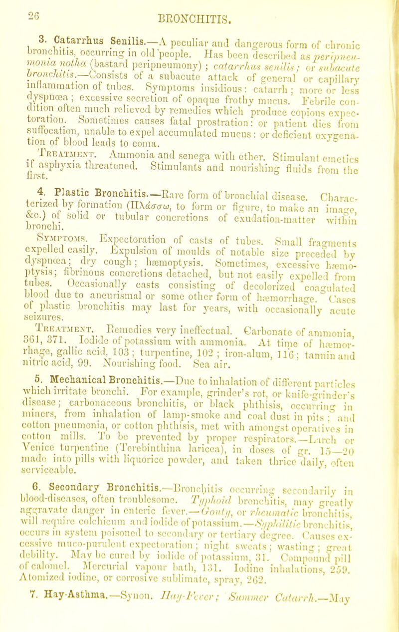 3. Catarrhus _Seuilis.-A peculiar and dangerou.s form of dirouic bronchitis occurring in old people. Has been dcscriiwd as peripnoi- moHui noiha (bastard peripneumony) ; catan-hu, ,enHU; or sUmutc bronckitts.—LonsKis of a subacute attack of eeneral or capillary inllammation of tubes. Ryraptoras insidious: catarrh; more or less c yspuoja ; excessive secretion of opaque frotby mucus. Febrile con- clition oltcn much relieved by remedies whicli produce copious expec- toration. Sometimes causes fatal prostration: or patient dies from suHocation, unable to expel accumulated mucus: or deficient oxvrrena- tion of blood leads to coma. ' Tkeatjiext. Ammonia and senega with ether. Stimulant emetics fii-sT^ '^^ Stimulants and nourishing fluids from the 4. Plastic Bronchitis.—Rare form of bronchial disease. Charac- terized by formation {n\6.aai^, to form or fi-urc, to make an ima-e 6cc.) ot solid or tubular concretions of exudation-mattpr within bronchi. Symptoms. Exi)cctoration of casts of tubes. Small frat-ments expelled easily. Expulsion of moulds of notable size preceded by dyspncea; dry cough; haamoptysis. Sometimes, excessive lia^mo- ptysis; hbrinous concretions detached, but not easily expelled from tubes. Occasionally casts consisting of decolorized coa-ulatod blood due to aneuiismal or some other form of luemorrhasre (ascs of_ plastic bronchitis may last for years, with occasionally acute seizures. o.-^''^:'-'*'^^^-. I^emedies very ineflectual. Carbonate of ammonia o61, 3/1. Iodide of potassium with ammonia. At time of h-emor- rhage, gallic acid, 103; turpentine, 102 ; iron-alum, IIG: tannin and nitric acid, 99. Nourishing food. Sea air. 5. Mechanical Bronchitis.—Due to iidialation of difll-rent particles Avhich irritate bronchi. For example, grinder's rot, or knife-grinder's disease; carbonaceous bronchitis, or black phthisis, occumu iii miners, from inhalation of lainp-smokc and coal dust in pits :' and cotton pneumonia,, or cotton phthisis, met with amongst operatives in cotton mills. To bo prevented by proper respirators.—L-irch or Venice turpentine (Tcrebinthina laricea), in do.ses of gr. 15—20 made into pills with liquorice powder, and taken thrice daily' often sei'viceable.  ' 6. Secondary Bronchitis.—liroiud.iitis occurring secondarily in blood-diseases, often trnublosonic. Ti/plioid bronch'ilis, may really aggravate danger in enteric fever.—C/o^/,/, or rhaunnllc bronchitis will require colchicum and iodide of potassium.—V,/y,/,,7,V/,. lu-oncliitis' occurs in .system ])oisoned to serondiry or tertiary degree. ('anses ex- cessive muco-piiriileiit expectoration ;' niglit swo'ats ; wasting; great debility. iMay be cured by iodide of jiotassium, 31. Compound pill ofcaloinel._ Mercurial vapour bath, Iodine inhalations, 259. Atomized iodine, or corrosive sublimate, .spray, 202. 7. Hay-Asthma.—Syiion. ILn/-lt,-cr; Summer CalarrJi.—:^l\y