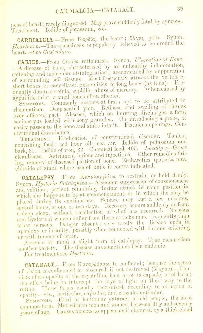 CAEDIALCII A— CATARACT. ness of heart; rarely diagnosed. May prove suddenly fatal by syncope. Treatment. Iodide of potassium, &c. CARDIALGIA.-From KapSia, the heart; S.\yos, pain. Synot.. IJeartbimi.-The uneasiness is popularly believed to be around the heart.—See Gastrahjia. CARIES.—From CVn'/es, rottenness. Synon. Ulcemllonof Bone. -A disease of bono, characterised by an unhealthy inflammation, softening and molecular disintegration ; accompanied by suppuration of surrounding soft tissues. Most frequently attacks the vertebrae, short bones, or cancellated extremities ol long bones (as tibui). i< i e- quently due to scrofula, syphilis, abuse of mercury. A\ hen caused by syphilitic taint, cranial bones often alfccted. -i . ii„ Symptoms. Commonly obscure at first; apt to be attnbuted to rheumatism. Deep-seated pain. Eedness and swelling of tissues over affected part. Abscess, which on bursting discharges a ietul sanious pus loaded with bony graiiules._ On introducing a probe, it easily passes to the bone and sinks into it. I istulous openings. Con- stitutional disturbance. . . , v i 'r„,,;„c. • Treatmfnt Eradication of constitutional disorder. ionics, nourishing food; cod liver oil; sea air Iodide of Potassium and bark 31. Iodide of iron, 32. Chemical food, 40o. ioc«% .-—Gieat cleanliness. Astringent lotions and injections Other remedies iail- in-, removal of diseased portion of bone. Escharotics (potassa lusa, chloride of zinc), where use of kiiiie is contra-indicated. CATALEPSY.—From KaTaXa/.(/3di'w, to restrain,, or hold Iii-mly. Rvnon Ilustcria CaUilcplka.—k sudden suppression o! conscioiisness and volition; patient remaining during attackiu same position m which she happens to be at conuuenccment, or m wliic i she may be placed during its continuance. Seizure may last a lew mmutcK, several Imurs, or one or two days. Recovery occurs suddenly as iroiu a dc'cp sleep, witliout recollection of wdiat has occurred. Nervous and hysterical women suffer from these attacks more frequently than other persons. Danger absent; very rarely the disease cuds in apoplexy or insanity, possibly when coiniected with chronic soltenmg or with tumour of brain. . Absence of mind a slight form o! catalepsy, irue mesmerism another variety. The disease has sometimes been endemic. For treatment sec Jfij-stcria. CATAEACT.—From KaTap/jdacru, to confound; because tlic .sense (,f vision is confounded or obscured, if not destroyed (Maync).—Con- sists of an opacity of the crystalline lens, or of its capsule, or ol both ; the effect being 'to intcrcei.t the rays of light on their way to the retina. 'J'hreo forms usually recognised, according to situation ol op-icit'y—viz., Icpticular, capsular, and capsiilo-loiiticular. Sv.Mi'ToMS. Hard or lenlicular cataract of old people, the most common form. Met with in men and wcmien, between lifly and scveiily years of a-^e. Causes objects to appear as if obscured by a thick cloud