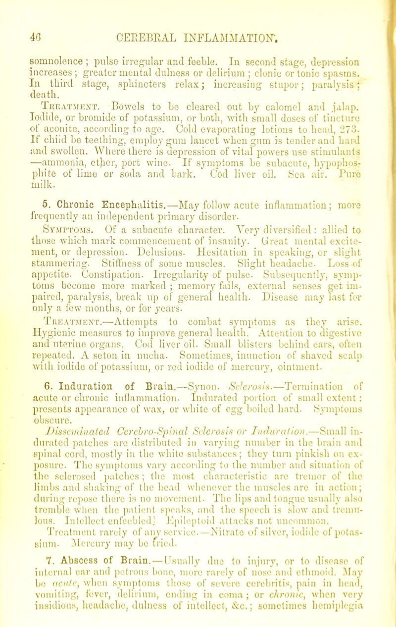 somnolence ; pnlso irregular and feeLle. lu second stage, depression increases ; greater mental dulness or delirium ; clonic or tonic spasms. In tliird stage, sphincters relax; increasing stupor; paralysis; death. TiiEATjrEXT. Bowels to be cleared out Ly calomel and jalap. Iodide, or bromide of potassium, or both, with small doses of tincture of aconite, according to age. Cold evaporating lotions to bead, ii73. If child be teething, employ gum lancet when gum is tender and bard and swollen. Where there is depression of vital powers use stimulants —ammonia, ether, port wine. If symptoms be subaoite, hypophos- phite of lime or soda and bark. Cod liver oil. ,Sea air. Pure milk. 5. Chronic Encephalitis.—May follow acute inflammation; more frequently an independent primary disorder. SyjiP'rosrs. Of a subacute character. Very diversified : allied to those which mark commencement of insanity. Ureat mental excite- ment, or depression. Delusions. Hesitatiun in speaking, or slight stammering. Stiffness of some muscles. Slight headache. Loss of appetite. Constipation. Irregularity of pulse. Subsequently, symp- toms become more marked ; memory fails, external senses get im- paired, paralysis, break up of general health. Disease may last for only a few months, or for years. TiiEATirnNT.—Attempts to combat symptoms as they arise. Hygienic measures to improve general health. Attention to digestive and uterine oi'gaiis. Cod liver oil. Small blisters behind ears, often repeated. A seton in nucha. Sometimes, inunction of shaved scalp with iodide of potassium, or red iodide of mercury, ointment. 6. Induration of Brain.—Synon. <SV7e/'os'/.<.—Termination of acute or chronic iiillammalion. Indurated portion of small extent : presents appearance of wax, or white of egg boiled hard. Symptoms obscure. J)issciiiiiiated Ccrchro-Spinal Si leronis or Tmhirulion.—Small in- dui-atcd patches arc distributed iu varying mnnber in the brain and si)iual cord, mostly in the wliito substances; they turn pinkish on cx- jiosurc. The symptoms vary according to the number and situation of the sclero.sed patches; the most characteristic arc tremor of the limbs and shaking of tiie head whenovur the nniscles are in action; during repose there is no movement. The lips and tongue us\ially also tremble when the ]iaticiil sjicaks, and the speech is slow and Irenni- louH. Inlellect cnfeebledj I'lpilcpteid ,\ltacks not nncumnicn. 'J'rcatment rarely of anv service.—Nitrate c)f silver, iodide of potas- sium. iNlercury may bo fried. 7. Abscess of Brain. — Usually due to injury, or to disease of iulerual ear and jxdroiis bono, nuire rarely of nose and ethmoid. May be (iciilr, wlieu symptoms those of severe ccrcbritis, pain in liead, vomiting, fever, delirium, ending in coma; or chronic, when very insidious, headache, dulness of intellect, &c.; .sometimes hemiplegia