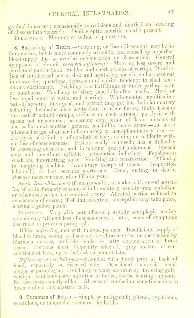 gradual in (iccess ; occasionally convulsions cand deatu from biu'sling of abscess into ventricle. Double optic neuritis usually present. Treatjfext. Mercury or iodide of potassium. 8. Softening of Brain.—Softening, or Kamollisscnient, may be in- flammatory, bnt is more commonly atrophic, and caused by imperfect blood-supply duo to arterial degeneration or obstruction. General symptoms of clironic cerebral softening .-—More or less severe and persistent pain in bead. Sudden and sbort attacks of vertigo. Dimmu- tion of intellectual power, slow and hesitating speech, embarrassment in answering questions, depression of spirits, tendency to shed tears on any excitement. Prickings and twitchings in limbs, perhaps pam or numbness. Tendency to sleep, especially after mc.ils. M_orc_ or less impairment of vision and bearing. ^Vh\\e mental faculties im- paired, appetite often good, and patient may get fat. In inflammatory softening, headache more acute than in other forms; limbs bcconie the seat^of painful cramps, stifiness or contractions ; paralysis with spasm not uncommon ; permanent contraction of flexor muscles of one or both extremities; general sensibility more acute.—In more advanced stage of either inflammatory or non-innanimatory form :— Paralysis of a limb, or of one-half of body, coming on suddenly with- out loss of consciousness. Patient easily confused; has a diiliculty in answering questions, and in making himself understood. Speech slow and sometimes syllabic; articulation indistinct. Feebleness: weak and intermitting pulse. Vomiting and constipation. ^ Difficulty in emptying bladder. Involuntary escape of stools. Respiration laboured; at last becomes stertorous. Coma, ending in death. Disease most common after fiftieth year. AcMle Bamollisscment (from EmnolUr, to make soft), m red sofien- ing of brain, formerly considered inflammatory, usually from embolism or other obstruction in a cerebral artery. Affected portion reduced to consistence of cream ; if of limited extent, absorption may take place, leaving a yellow patch. Symi'tom8. Vary with part aflbctcd ; usually hemiplegia coming on suddenly without loss of consciousness ; later, some of symptoms described in previous paragraph. White soflening, met with in aged persons. Insufficient supply of blood to brain, owing to disease of cerebral artcrliis, or obslruclion by fibrinous masses, probably leads to fatty degeneration of brain tissue. Portion.'! most frequently affected,—grey matter of con- volutions at base, optic thalami, corpora striata. ,^oflening (if ccrchcUiun :—Attondod with fixed pain at back of head, especially on diseased side. Occasional amaurosis; hemi- plegia or paraplegia ; a (endoncy to walk backwards ; tottering gait vertigo ; semi-convulsive agitation of limbs ; obtuse hearing; aphonia. No two cases ex.actly alike. Abscess of cerebellum somclimes duo to disease of car and mastoid cells. 9. Tumours of Brain. - Simple or malignant; gliom.a, syphiluma, scrofulous, or tubercular tumours ; hydatids.