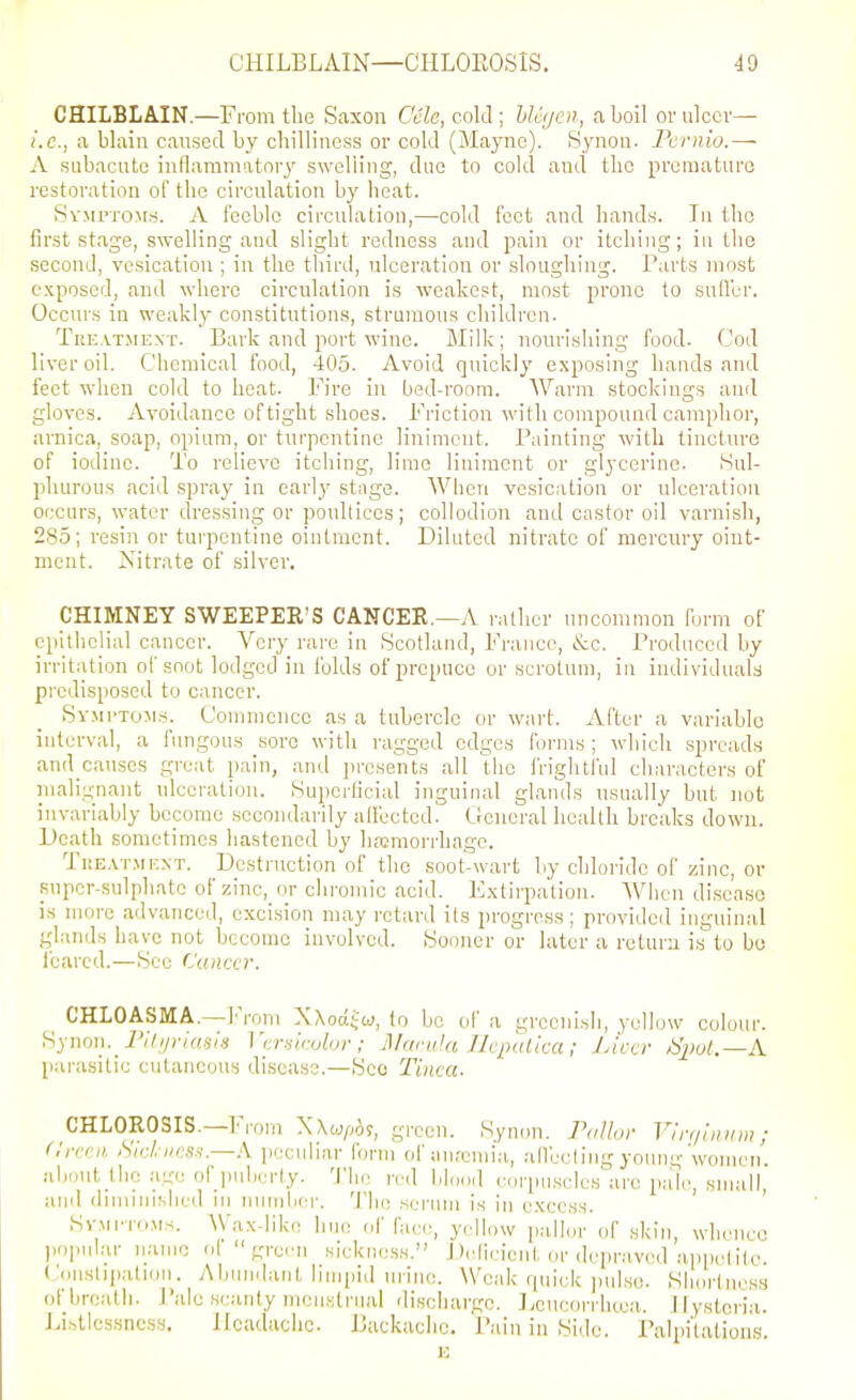 CHILBLAIN.—From tlie Saxon C'ele, cold; hUijcn, aboil or ulcer— i.e., a blaiii caused by chilliness or cold (Mayne). Synoii. Fcrnio.— A .subacute inflammatory swelling, due to cold and tlic prcraaturo restoration of the circulation by heat. Sv.Mi'To^rs. A feeble circulation,—-cold feet and hands. In the first .stage, swelling and slight redness and pain or itching; in the second, vesication ; in the tliird, ulceration or sloughing. Tarts most exposed, and where circulation is weakest, most prone to suH'er. Occurs in weakly constitutions, strumous children. TiiE.\TJiEXT. Bark and port wine. Milk; nourishing food. Cod liver oil. Chemical food, 405. Avoid quickly exposing hands and feet when cold to heat. Fire in bed-room. Warm stockings and gloves. Avoidance of tight shoes. Friction with compound camphor, arnica, soap, opium, or turpentine liniment. Painting with tincture of iodine. To relieve itching, lime liniment or glycerine. Sul- phurous acid spray in early stage. Wlien vesication or ulceration occurs, water dressing or poultices; collodion and castor oil varnish, 285; resin or turpentine ointment. Diluted nitrate of mercury oint- ment. Nitrate of silver. CHIMNEY SWEEPER'S CANCER.—A rather uncommon form of epithelial cancer. Very rai'e in Scotland, France, &c. Produced by irritation of soot lodged in folds of prepuce or scrotum, in individuals predisposed to cancer. Symptoms. Commence as a tubercle or wart. After a variable interval, a fungous sore with ragged edges forms ; which spreads and causes great pain, and pi'csents all the frightful characters of inalignant ulceration. Superficial inguinal glands usually but not invariably become secondarily alfected. General health breaks down. Death sometimes hastened by haemorrhage. TuEATMKXT. Destruction of the soot-wart by chloride of zinc, or super-sulphate of zinc,_or chromic acid. Fxtirpation. When di.seaso is more advanced, excision may retard its progress; provided inguinal glands have not become involved. Sooner or later a return is to bo 1 earcd.—See Cumxr. CHLOASMA.—From NXodi'cj, lo be of a greenish, yellow colour. Synon. 7'/7//;'/«.s/.s Vcr-iirolor ; MariiJa Ihpulica; J Jeer /Sjiol.—A p.u-asitie cutaneous disease.—See Tinea. CHLOROSIS.—iM-om Wwpbi, green. Synon. Pallor Vin/iiniw ; Crceii >Swl. iies.i.—A peculiar form of anremia, alfeeling young'women, aiiout the age of puberty. 'I'he n-d \,U,nd corpuscles are pn'le, small, and (iiniinislied in nuinliei-. 'ihe serum is in excess. ' SvMi'TOMs. Wax-like hue ef face, yellow pallor of skin, whence popular name ol green sickness. Deficient or depra.vod appetil,e. Conslipation. Abundant limpid urine. Weak rpiiek jiul.so. Shortness ofbre/ith. I'ale scanty menstrual discharge. Lencorrluea. Hysteria. Listlcssncss. Headache. Backache. Paiii in Side. Palpi'lations.