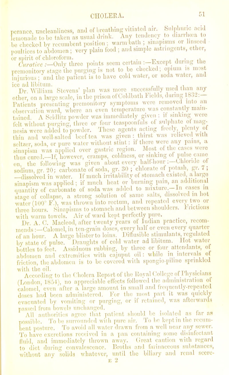 CHOLEEA. pcrance, uncleanlincss, and of breathing vitiated air. bnlplmnc acid lemouade to be taken as usual drink. Any tendency to diarrha:a to be checked by recumbent position; warm bath ; sinapisms or hnsecd poultices to abdomen ; very plain food ; and simple astringents, ctlicr, or spirit of chloroform. . i i • ji CiiraHre .-—Only three points seem certain :—Except during the premonitory stage the purging is not to be checked; opium is most iujuiious ; and the patient is to have cold water, or soda water, and ice ad libitum. , Dr William Stevens' plan was more succcssfnlly used llian any other, on a l.irge scale, in the prison ofCoklbath Fields, during 1832:— Patients presculinn- premonitory symptoms were I'emoved into an obsci-vatiou ward, where an even temperature was constantly main- tained A Rcidlilz powder was immediately given : il .sinking were felt without purgin-, three or four teaspoonfLils of sulphate ol mag- nesia were added to powder. These agents acting ireely, plenty ot thill and weU-salled beef tea was given: thirst was relieved with seltzer, soda, or pure water without stint: if there were any pains, a sinapism was applied over gastric region. Most _o[ the cases were thus cured.—If, however, cramps, coldness, or sinking ol pu se cainc on the following was aiven about every halt-hour :—Liilonde ol sodium gr. 20; carbonate of soda, gr. 30 ; chlorate ot potash, gr. 7 ; —dissolved in water. If much irritability of stomach existed a large sinapism was applied ; if much heat or burning pain, an additional quantity of carbonate of soda was added to mixture.—In cases in stacre of collapse, a strong solution of same salts, dissolved in hot water (100 F.), was thrown into rectum, and repeated every two or three hour.s. Sinapisms to btomacli and between .shoulders, h rictions with warm towels. Air of ward kept perfectly pure. Dr. A. (,'. Macleod, after twenty years of Indian practice, rccom- jiiouis-—Calomel, in ten-grain doses, every half or even every quarter of an hour. A large blister to loins. DiHusiblo stimulants, regulated by state of pulse. Draughts of cold water ad libitum. Hot water bottles to feet. Assiduous nibbing, by three or four attendants, ot abdomen and extremities with cajnput oil: while m intervals ot friction, the abdomen is to be covered wilh spongio-pilinc sprinkled with the oil. . . According to the Cholera Kcportof ih(^ Koyal ( oUegcol 1 hy.sicians (London, 1851), no appreciable elfects followed the administration of calomel, even'after a large amount in small and livfpiently-rcpealed doses had been administered. I'or Ihc! most part it was quickly evacuated by vomiting or purging, or if retained, was afterwards pas--:ed from bowels nnclianged. All aiitli(jrilies agree that patient shouhl be isolated as lar as possililr. To be surroundcrl wilh pure inr. To be keptin liie recum- bent posture. To avoid idl w.ater drawn frmn a well near iiiiy sewer. To have excretions received in a [lan containing some disiiifeeliint (Inid, and immediately thrown away. Croat caution wilh regard to diet during convalescence. Uroihs and farinaceous subslances, wllhout any solid.'j whatever, until the biliary and renal score- ! 2