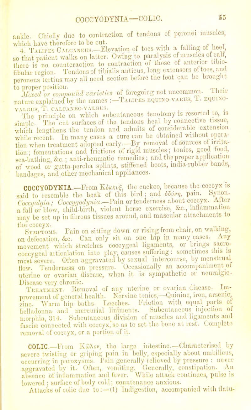 COCCYODYNIA—COLIC. ankle. Chiefly due to contraction of tendons of pcronci muscles, which have tbevefoi-c to be cut. 4 Tvr.iPEs Calcaneus—Elevation of toes with a falling of heel, so that patient walks on latter. Owing to paralysis ofmuscles ot call, Ihere is no counteraction to contraction of those ot anterior tibio- fibular resiou. Tendons of tibialis anticus, long extensors oftocs, and peroneuslertius may all need section before the foot can bo brought to proper position. . , ,p, ir; .,.7 ,,. .,„ ..,,,,,7 ,.^,,.;,./;,'o nf fnveo-niHQ'not uncouininn. l\ leir Jli.ced or compound varieties of foregoing not uncommmi. nature explained by the names ;—Talii'ES equi>'0-vakus, i. EiiUi.No- VAI.11L-.S, T. CALCAXEO-VALGLS. . , 1 , • The principle on which subcutaneous tenotomy is resorted to, is simple. The cut surfaces of the tendons heal by connective tissue, which lengthens the tendon and admits of considerable extension while recent. In many cases a cure can be obtained without opera- tion when treatment adopted early.—By removal of sources ot irrita- tion • fomentations and frictions of rigid muscles; tomes, good lood, sea-bathing, &c.; anti-rheumatic remedies; and the proper application of wood or gutta-percha splints, stiffened boots, mdia-rubbcr bauds, bandages, and other mcclianical appliances. COCCYODYNIA.—From K6kkv^, the cuckoo, because the coccyx is said to resemble the beak of this bird ; and dSii^v, pain. Synon. Coccnahiiu ; Coecijqodi/nia.—I'am or tenderness about coccyx. Alter a fall or blow, child-birth, violent horse exorcise, &c., inflammation may bo set up in fibrous tissues around, and muscular attachments to the coccyx. . . r i • ii • Symptoms. Tain on sitting down or rising from chair, on walking, on defecation, &c. Can only sit on one hip in many cases. Any movement which stretches coccygeal ligaments, or brings sacro- coccygeal articulation into play, causes suttenng : sometimes this is most severe. Often aggravated by sexual intercourse, by menstrual How. Tenderness on pressure. Occasionally an accompaniment ol uterine or ovarian disease, when it is sympathetic or neuralgic. Disease very chronic. . Ti!EAT,ME.\T. Ilcmoval of auy uterine or ovaiian disease, tni- provement of general health. Nervine tonics,—Quinine, iron, arsenic, zinc. Warm hip baths. Leeches. Friction with cqual_ parts of belladonna and mercurial linimenls. Subcutaneous^ injection of n;orphia, .^l-l. Subcutaneous division of muscles and ligaments and fasciie connected with coccyx,'so as to set the bone at rest. (Jompleto removal of (;o';cyx, or a portion of it. COLIC.—From KuiXov, the large intestine.-CharacteriK(;d by severe twisting or griping pain in belly, especially about umbilicus, occurring in paroxysms, i'ain generally relieved by pressure : never aggravated by it. Often, vomiting. Oencrally, constI[ialioii. An absence of iullammation and fever. While attack conlinues, pulse is lewei-cd ; snrface of body cold; countenance anxious. Attacks of colic duo to:—(1) Indigestion, accompanied with ilalu-