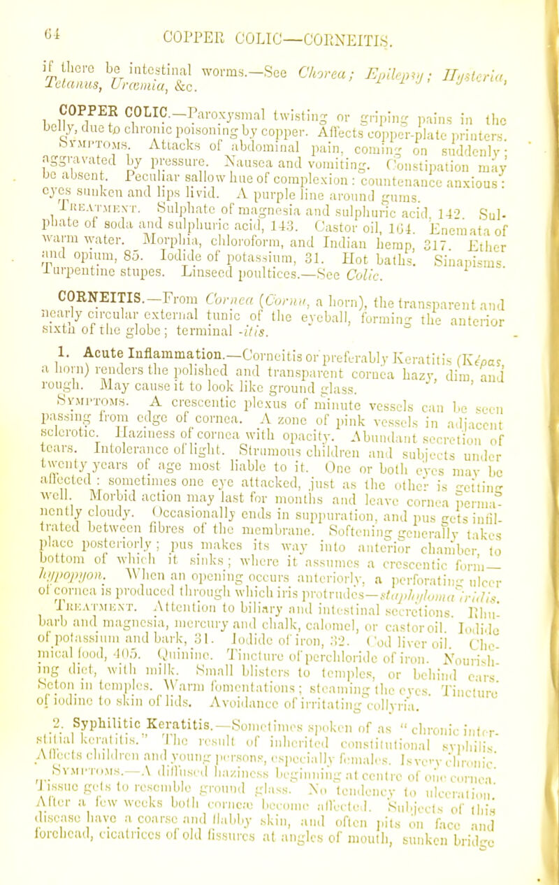 S4 COPPER COLIC—CORNEITIS. COPPER COLIC.-Paroxysmal twistins or griping pains in the belly, due to chrome poisoning b.y copper. Aflects copper-plate ]«-inters bi-Mi>TOM.s Attacks of abdominal pain, coming on suddenly aggravated by pressure. Nausea and vomiting. Oonstination may - - .  •-v^i^ilJi^.v.^Ji^. uuuiiieuHnce anxious: eyes suuken and lips livid. A purple line around gums iREATMEXT. Sulphate of magnesia and sulphuric acid 14--' Sul- pbate of soda and sulphuric acid, 14.3. Castor oil, 1G4 Enemata of warm water. Morphia, chloroform, and Indian hemp, 317 Ether and opium, 85. Iodide of potassium, 31. Hot baths. Sinapisms lurpentme stupes. Linseed poultices.—See Co//e. CORNEITIS.—From Cornea {Conui, a horn), the transparent and nearly circular external tunic of the eyeball, forming the anterior sixtn ol rho globe; terminal -His. 1. Acute Inflammation.—Corneitis or preferably Keratitis (Kf'oa? a horn) renders the polished and transparent cornea hazv dim and rough. May cause it to look like ground glass. ' SvMi-TOMs. A cresceutic plexus of minute vessels can be .seen passing from edge of cornea. A zone of pink vessels in adjacent sclerotic Haziness of cornea with opacify. Abundant secretion of tears. Intolerance of light. Strumous children and subjects under twenty years of age most liable to it. One or both eyes may be aflected : sometimes one eye attacked, just as the other is -eitinsr Avell Morbid action may last for months and leave cornea pcrnn nently cloudy. ()ccasionally ends in suppuration, and pus gets infil- trated between fibres of the membrane. Softening ireiicrally l-ikes place posteriorly; pus makes its way into antcnor chamber to bottom ot which it sinks ; where it assumes a cresceutic form — Jii/pojvjon. 'When an opening occurs anleriorlv, a pcrforatin ulcer oi cornea is produced through which iris vroU-ndcs—st,ij)Iti/hjma'';r;,lis iuHATMij.NT. Attention to biliary aiulinlestinal secretions Ulm' barb and magnesia, mercury and chalk, calomel, or castor oil Iodide ot potassium and bark, 31. Iodide of iron, ;!2. Cod liver oil Clic inical food, 405. Quinino. Tinclure of perchloridc of iron. Nourish ing diet, with milk. Small blisters to temples, or behind cirs Seton 111 temples. ^Va^n fomentations; steaming the eves Tinclure of iodine to skiii of lid.s. Avoidance of irritating\-ollyria. 2. Syphilitic Keratitis.—Sometimes spoken of as  chronic inter sliliul ker;ililis. • The re.snll of inherited conslilutional svphilis A llecls children and young person.-, especially females. Is vc'-v chnmic' SvMi-roMs.—.\ dillused haziness beginning at centre of on,'cornea' I issucgelsto re.scmble ground glass. X„ tendency to nlccralion' Alter a tew weeks bolli cnriico become allecfed. Sul>jccts of thi.s di.sease have a coarse and llabby skin, and often pits on face -ind lorciicad, cicatrices of old fissures at angles of mouth, sunken brid-'c