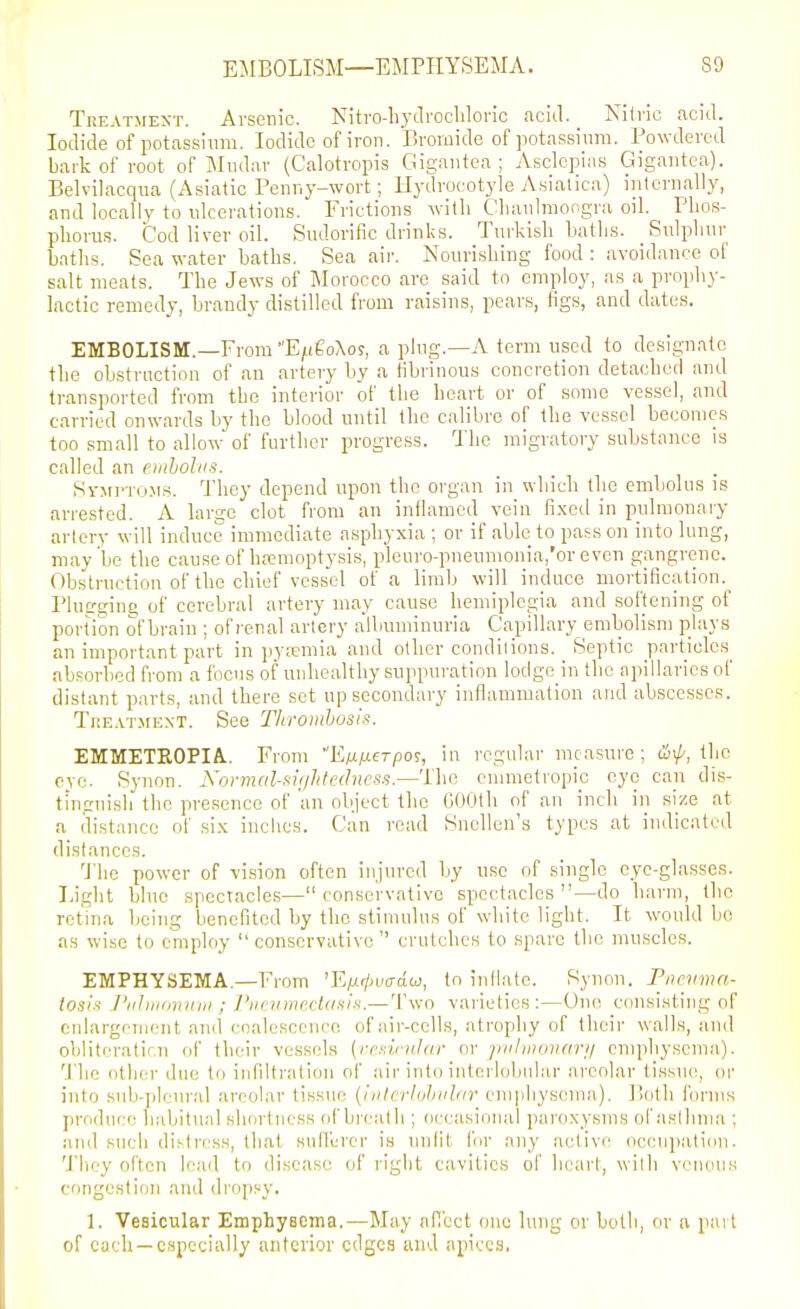 EMBOLISM—EMPHYSEMA. SO Treatment. Arsenic. Nitro-liytlrocliloric acid. Nilvic acid. Iodide of potassium. Iodide of iron. Bromide of potassium. Powdered bark of root of Mudnr (Calotropis Gigaiitea ; Aselepias Gigantca). Belvilacqua (Asiatic Penr.y-wort; Hydro(.'otyle Asialica) internally, and locally to ulcerations. Frictions with Clianlraongra oil. Phos- phorus. Cod liver oil. Sudorific drinks. Turkish Laths. Sulphur batlis. Sea water baths. Sea aii-. Nourishing food : avoidance of salt meats. The Jews of Morocco arc said to employ, as a prophy- lactic remedy, brandy distilled from raisins, pears, figs, and dates. EMBOLISM.—From EjiieoXoj, a plug.—A term used to designate the obstruction of an artery by a fibrinous concretion detached and transported from the interior of the heart or of some vessel, and carried onwards by the blood until the calibre of the vessel becomes too small to allow of further progress. The migratory substance is called an einbolns. SvirpTo.Ms. They depend upon the organ in which the embolus is arrested. A large clot from an inflamed vein fixed in pulmonaiy arlery will induce immediate asphyxia ; or if able to pass on into lung, may be the cause of ha:nioptysis, pleuro-pnenmonia,'or even gangrene. Obstruction of the chief vessel of a limb will induce mortification. Plu£rgin£i of cerebral artery may cause hemiplegia and softening of portion of brain ; of I'enal artery albuminuria Capillary embolism plays an impoi'tant part in pyremia and oilier condilions. Septic particles^ absorbed from a focus of unhealthy suppuration lodge in the apillaries of distant parts, and there set up secondary inflammation and abscesses. TuE.^TMExT. See Thromhosis. EMMETROPIA. From E/j-ixerpos, in regular measure ; an/-, the eve. Syiion. Normcil-fii'jhtcdncss.—The emmetropic eye can dis- tinguish the presence of 'an object the GOOth of an inch in size at a distance of six inches. Can read Snellen's types at indicated distances. 'J'he power of vi.sion often injured by use of single eye-glasses. Light blue spectacles— conservative spectacles —do harm, the retina being benefited by the stimulus of white light. It would bo as wise to employ  conservative  crutches to spare the muscles. EMPHYSEMA.—From 'E/j-'/jvadw, to inllatc. Synon. Pnrvmn- tosis I'lihiKDiiiiii ; Pucvmc.claiiiK.— Two varieties:—One consisting of eulargenieiit and coalescence of air-cells, atrophy of their walls, and obliteratir.n (jf their vessels (rrxinilar or piiliiioiiari/ emphysema). 'J'he other duo to infiltration of air into interlobular areolar tissue, or into sub-j)leural areolar tissue {ivlcrlohid/ir em])liysema.). Both forms produt:e habitual shortness of breath ; occasional paroxysms oriislhnia ; and such di.'-tress, that sulfercr is unlit for any active occupation. They often lead to disease of right cavities of heart, with venous congestion and dropsy. 1. Vesicular Emphysema.—May afiect one lung or both, or a part of cuch —especially anterior edges and apices.