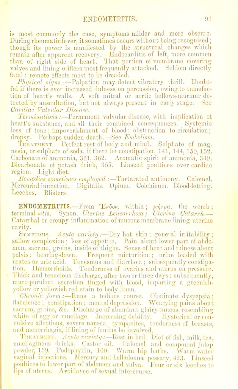 is most commonly the case, symptoms milder and more obscuic. During rheumatic lever, it sometimes occurs without being recognised ; though its power is manifested by the structural clianges which remain after apparent recovery.—Endocarditis of left, more common than of riglit side of heart. That portion ofmcmbraue covering- valves and lining orifices most frequently attacked. Seldom directly fatal : remote etlects most to bo dreaded. Phjisical >iifjns :—Palpation may detect vibi'atory thrill. Doubt- ful if there is ever increased dulness on percussion, owing to tumefac- tion of heart's walls. A soft mitral or aortic bellows-murmur de- tected by auscultation, but not always present in early stage. Sco C'lrdiac Valcithir Disease. Tenniiiiitions :—Permanent valvular disease, with implication of heart's substance, and all their combined cuusequeuces. Systemic loss of tone ; impoverishment of blood: obstruction to circulation; drops3'. Perhaps sudden death.—See Emholisni. Tkeatmext. Perfect rest of body and mind. Sidphato of mag- nesia, orsulphate of soda, if there be coristipation, 141, 144, 150,152. (Jarbonate of ammonia, 361, oG'2. Aromatic spirit of ammonia, .349. Bicarbonate of potash drink, 355. Linseed poultices over cardiac region. J ight diet. lieiaedies sometimes empJoi/ed :—Tartaratod antimony. Calomel. Mercurial inunction. Digitalis. Opium. Colchicum. lilood-letliiig. Leeches. Blisters. ENDOMETRITIS.—From Ei^Soi', within ; /iriTpa, the womb; terminal-(^t'.s. Synon. Uterine Leucnrvliuea; Uterine Catarrh.—■ Catarrhal or croupy inllammatiou of mucous membrane lining uterine cavit}'. Symptoms. Acute variety:—Dry hot skin; general irritability; sallow complexion ; loss of appetite. Pain about lower part of abdo- men, sacrum, groins, insi<lo of thighs. Sense of heat and fulness about pelvis: bearing-down. Frequent micturition; urine loaded with urates or uric acid. Tenesmus and diarrluca ; subsequently constipa- tion. Hreiuorrhoids. Tenderness of ovaries and uterus on pressure. 'I'hick and tenacious discharge, after two or three days: subsci[ucntly, inuco-pin-ulent secretion tinged with blood, imparting a grccnisli- yollow or yellowi.sh-red stain to body linen. Chronic form :—Euns a tcdiiins course. Obstinate dysjjopsia ; llatulence ; constipation ; mental d(q>ression. Weai'yiiig pains about sacrum, groins, &c. Discharge of abundant glairy nuicus, resembling ^vhitc of egg or mucilage. Increasing debility. Hysterical or con- vulsive alleclious, severe nausea, tympanites, tenderness of breasts, and nienorrh.agia, if lining of fiuidus be involved. Tkf.atmk.nt. Acute rarict//:—Ilcst in bed. Diet of lisli, milk, lea, nuicilaginous driid<s. f'astor (iil. Calomel and coin|)ouud jahiii piiwil<;r, 159. Podiiphyllin, l(j(l. WaiMu hip baths. Warm water vaginal injecti(jns. i\fercury and belladonna jiossary, 42:]. Linseed ])onltices to lower part of abdomen anil vulva. Four or si.K leeches lo li[)s of uterus. Avoid.ancc of se.Kual intercourse.