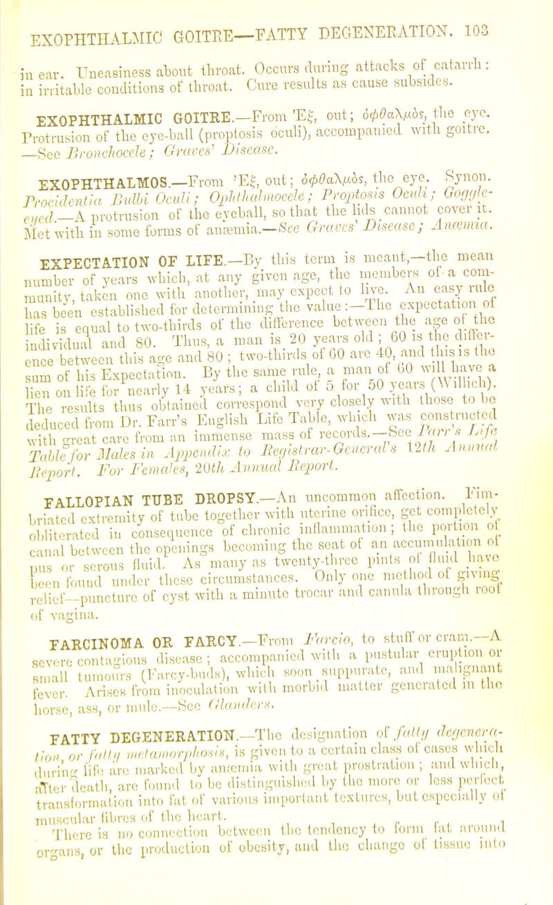 in ear. Uneasiness atout lliroat. Occurs during attacks of catavrli: in irritable conditions of throat. Cure results as cause subsides. EXOPHTHALMIC GOITRE.—From'EJ, out; o^eaXMo?, tbe _ey<^. Protrusion of tbc eye-ball (proptosis oculi), accompanied with goitre. Sec JlroncJiocde; Oravcii' Disease. EXOPHTHALMOS.—From 'EJ, out; a^^aVo?, the eye. Syuon. Trocidcntia Bulhi OcuU; Oplitlialmocde; Proptosis Oath; Ooggle- ,'?-A protrusion of Iho eyeball, so that the lids cannot cover it. Met with in some forms of autemia.-Sce Ciro,es' Demise; Anamui. EXPECTATION OF LIFE.—By this term is meant,—the mean number of years which, at any given age, the members of a com- m initv, taken one with another, may expect lo live. An easy rule has bien established for determining the value :-l he expectation of ife is equal to two-thirds of the difference between tlie age of the ndividual and 80. Thus, a man is 20 years old ; 60 is the c iftcr- n e b tween this age and 80 ; two-thinls of GO are 40, and t iisis the sum of his Expectation. By the same rule, a man of 00 ^vill have a knon li for^early 14 years; a child of 5 for 50 years (Wilhch). The results thus obtained correspond very closely with those to bo deduced from Dr. Farr's English Life Table, winch was |fn«truetecl ^-ith groat care from an immense mass of i-ecoi-^^s.-Sce i«); .9 Lijc Table for Males m Appe<uli, lo Eenhtrar-GeneraVs mh Anmial lleporl. For Females, 2inh Jmnial Beporl. FALLOPIAN TUBE DROPSY.—An uncommon affection. Fim- briated extremity of tube together with uterine orifice, get eoniplelely 0 ,1 toratcd iu consequence of chronic inllammation ; the portion ot canal between the openings becoming the seat ot an accmuulation o or serous fluid As many as twenty^threc pints ol hi d have con Ibund under these circumstances. Only one method ol giving •clicf'-puncture of cyst with a minute trocar .ind canula through root of vacriiia. FARCINOMA OR FARCY.—From Farclo, to stuH or crani.—A severe conta-ioiis disease; accompanied with a pustular eruption or Rinall tumours fl^vroy-biids), which soon suppurate, and iim ignanl; fever. Arises from inoculation with morbid matter generated m tho lior.se, ass, or mule.—See (llaiuh rs. FATTY DEGENERATION.—The designation of falli/ iJe'jevera- t!oi> or falhi uielaiuorphosh, is given to a certain class of cases which duri'ii life arc marked by anieniia with great prostration ; and wlucii, ■iTtcr death, are found to be distinguished by the more or loss perlec.^l;^ transformation intti fat of various important textures, but especiaJly ol muscular fibres of the heart. i There is no connection between the tendency to lonn lat .■iround organs, or the producliou of obesity, and tlio change ol tissu.; luln