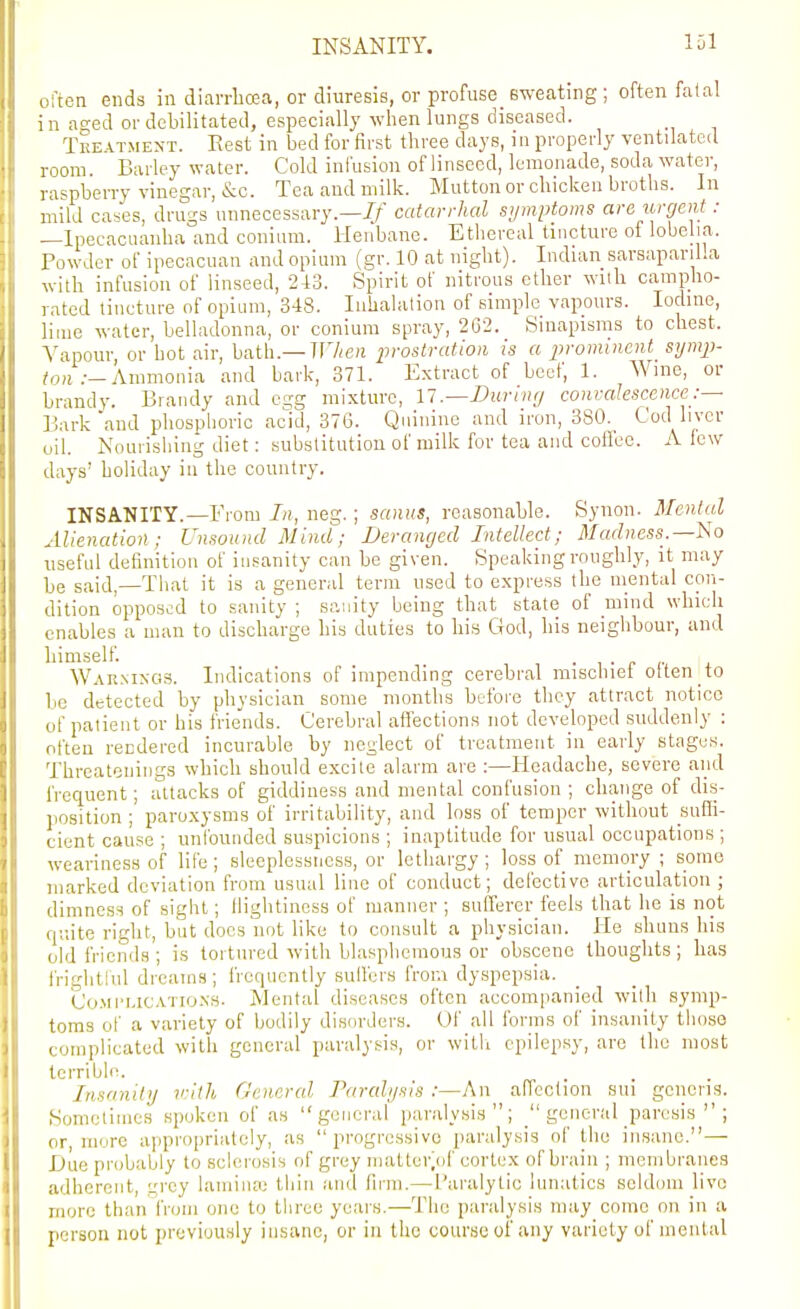 often ends in diarrlicea, or diuresis, or profuse sweating; often fa (a! in a2;ed or debilitated, especially wlien lungs diseased. Treatment. Rest in bed for first three days, in properly ventiiatcil room. Barley water. Cold infusion of linseed, lemonade, soda water, raspberry vinegar, &c. Tea and milk. Mutton or chicken broths. In mild cases, drugs unnecessary.—i/' catarrhal symptoms arawgent: —Ipecacuanha and conium. Henbane. Ethereal tincture of lobelia. Powder of ipeoacuan and opium (gr. 10 at night). Induxn sarsapariUa with infusion of linseed, 243. Spirit of nitrous ether wiih campho- rated tincture of opium, 348. Inhalation of simple vapours. Iodine, lime water, belladonna, or conium spray, 262. Sinapisms to chest. Vapour or hot air, hvith.—When prostration is a j^rominent symp- Ammonia and bark, 371. Extract of beef, 1. Wme, or brandy. Brandy and egg mixture, 11.—During convalescence:— Bark'and phosphoric acid, 376. Quinine and iron, 380.^ Cod liver oil. Nourishing diet: substitution of milk for tea and cotfee. A lew days' holiday in the country. INSANITY.—From neg.; sanus, reasonable. Synon. MenUil Alienation; Unsound Mind; Deranged Intellect; Madness.—Iso iiseful definition of insanity can be given. Speaking roughly, it may be said,—That it is a general term used to express the mental con- dition opposi-'d to sanity ; sanity being that state of mind which enables a man to discharge his duties to his God, his neighbour, and himself. War.ninos. Indications of impending cerebral mischiei otten to be detected by physician some months bt-fore they attract notice of patient or his frie'nds. Cerebral affections not developed suddenly : often rendered incurable by neglect of treatment in early stages. Thrcatoniiigs which should excite alarm are ;—Headache, severe and frequent; attacks of giddiness and mental confusion ; change of dis- position ; paroxysms of irritability, and loss of temper without sufli- cient cause ; unfounded suspicions ; inaptitude for usual occupations ; weariness of life; sleeplessness, or lethargy ; loss of memory ; some marked deviation from usual lino of conduct; defective articulation ; dimness of sight; llightinoss of manner ; sufferer feels that he is not quite right, but does not like to consult a physician. He shuns his (jld friends ; is tortured with blasphemous or obscene thoughts ; has frightrul dreams; frequently suffers from dyspepsia. Co.Mi'MCATio.NS. Mental diseases often accompanied with symp- toms of a variety of bodily disorders. Of all forms of insanity thoso complicated with general paralysis, or witli epilepsy, are the most terrible. Insanity vith General Paralysis :—An affection sui generis. Sometimes spoken of as general paralysis; general paresis ; or, more appropriately, as progressive paralysis of the insane.— iJue probably to sclerosis of grey matter/jf cortex of brain ; membranes adherent, gi'cy lamina; thin and firm.—Paralytic lunatics seldom live more than from one to three years.—The paralysis may come on in a person not previously insane, or in the course of any variety of mental