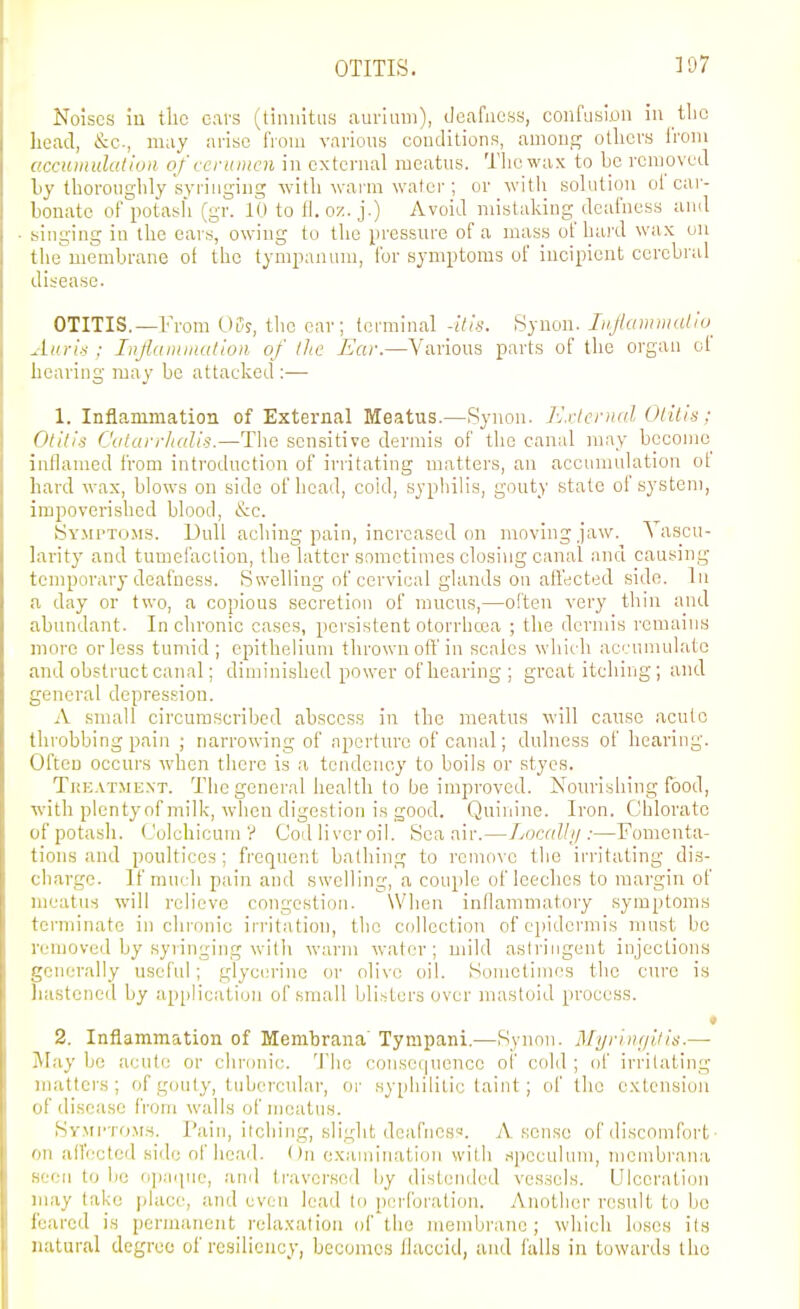 Noises iu tlic cars (tinnitus aurlum), deafness, confusion in tbc licad, &c., may arise from various conditions, among others from accumulation of cerumen in external meatus. The wax to be removed by thoroughly syringing with Avai-m water ; or witli solution ol car- bonate of potasli (gr. 10 to fl. oz. j.) Avoid mistaking deafness and singing in the ears, owing to the pressure of a mass of baixl wax on tlie'membrane of the tympanum, for symptoms of incipient cerebral disease. OTITIS.—From 05?, the ear; terminal -itis. Synon. Li.Jlammalio^ AurU ; Injlaiinnation. of the Ear.—Various parts of the organ ol hearing may be attacked :— 1. Inflammation of External Meatus.—Synon. J-Jxlerual Otitis; Otitis Catarrlialis.—The sensitive dermis of the canal may become inflamed from introduction of irritating matters, an accumulation ot hard wax, blows on side of head, coid, syphilis, gouty state of system, impoverished blood, &c. Sy.mtto.ms. Dull aching pain, increased on moving jaw. Vascu- larity and tumefaction, the latter sometimes closing canal and causing temporary deafness. Swelling of cervical glands on affected side, lu a day or two, a copious secretion of mucus,—often very thin and abundant. In chronic cases, persistent otorrhcea ; the dermis remains more or less tumid ; epithelium thrown off in scales which accumulate and obstruct canal; diminished power of hearing; great itching; and general depres.sion. A small circumscribed abscess in the meatus will cause acute throbbing pain ; narrowing of aperture of canal; dulness of hearing. Often occurs when there is a tendency to boils or styes. Treatment. The general health to be improved. Nourishing food, with plentyof milk, when digestion is good. Quinine. Iron. Chlorate ofpotash. Colchicum V God livcroil. Sea air.—Localli/:—Fomenta- tions and poultices; frequent bathing to remove the irritating dis- charge. If much pain and swelling, a couple of leeches to margin of meatus will relievo congestion. \Vlien inflammatory symptoms terminate in chronic irritation, the collection of epidermis must bo removed by syringing with warm w-ater; mild astringent injections generally useful; glycerine or olive oil. Sometimes the cure is hastened by application of small blisters over mastoid process. • 2. Inflammation of Membrana' Tyrapani.—Synon. Mynngitis.— -Al.ay ho acute or chronic. The consec|uencc ol' cold ; of irritating matters; of gouty, tubercular, or syphilitic taint; of tlic extension iif disease from walls of meatus. Symptoms. Pain, itching, slight dcafnes. A sense of discomfort ■ II allV'ctcd side of head. On examination with .speculum, menibrauii ' II to be o]iiMpiL', ;ind li'averscd by distended vessels. Ulceration may take jdace, and even lead to perforation. Another result to bo feared is permanent relaxation of the membrane; which loses its natural degree of resiliency, becomes llacciti, and falls in towards the