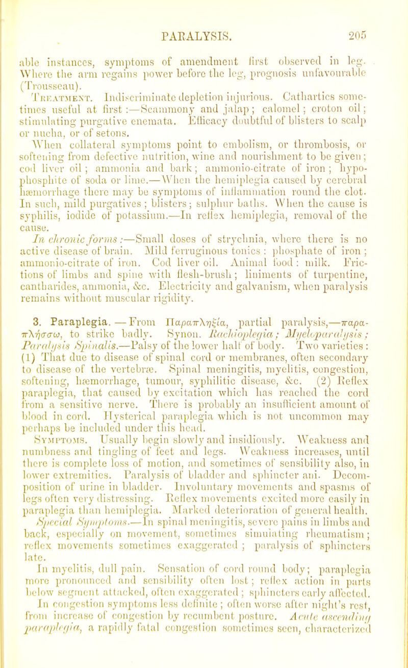 able instances, symptoms of amendment lii'st observed in leg. Where tlie arm regains power before tlic leg, prognosis iinlavourable (Trousseau). TitKATMEXT. Indisciiniiiiate depletion injurious. Catliartics some- times useful at first :—Scamraony and jalap ; ealomel ; croton oil; stiiiudnting purgative cnemata. ElHcacy doubtful of blii^tcrs to scalp or nucha, or of setons. When collateral symptoms point to embolism, or thrombosis, or softening from defective nutrition, wine and nourishment to be given ; cod liver oil; ammonia and bark; ammonio-citrate of iron ; hypo- phosphite of soda or lime.— When the hemiplegia caused by cerebral liEeraorrhage there may be symptoms of inllamniation round the clot. In such, mild purgatives ; blisters; sulphur baths. When the cause is syphilis, iodide of potassium.—In relfsx hemiplegia, removal of the cause. //; chronic forms:—Small doses of strychnia, where there is no active disease of brain. Mild ferruginous tonics : phosphate of iron ; ammonio-citrate of iron. Cod liver oil. Aniuud food : milk. Fric- tions of limbs and spine with flesh-brush ; liniments of turpentine, oantharides, ammonia, &c. Electricity and galvanism, when paralysis remains without muscular rigidit}'. 3. Paraplegia.—From ITapciTrXTjJia, partial paralysis,—irapix- ir\-qGUb], to strike badly. iSynon. Jlarliiojjler/ia; 3l!ielo]](iraUisis : Parali/iis fS^^inalis.—Palsy of the lower half of body. Two varieties : (1) That due to disease of spinal cord or membranes, often secondary to disease of the vertebraj. 8pinal meningitis, myelitis, congestion, softening, haimorrhage, tumour, syphilitic disease, i&c. (2) Peflex paraplegia, that caused by excitation which has reached the cord from a sensitive nerve. There is probably an insufticient amount of lilood in cord. Hysterical paraplegia which is not uncommon may perhaps be included under this head. SvMPTO.MS. Usually liegin slowly and insidiously. AVeakness and numbness and tingling of feet and legs. Weakness increases, until there is complete loss of motion, and sometimes of sensibility also, in lower extremities. Paralysis of bladder and sphincter ani. Decom- position of urine in bladder. Involuntary movements and spasms of legs often very distressing. EcOex inovement.s excited more easily in paraplegia than hemiplegia. Marked deterioration of general health. tSp(-i:ial iSjiinplumtt.—In .spinal meningitis, severe pain.s in limbs and back, especially on movement, sometimes simulating rheumatism ; rfflex movements sometimes exaggerated ; paralysis of sphincters late. In myelitis, dull pain. Sensation of cord round body; parai)legia more pronounced and sensibility often lost; rollex action in piu'ls below segment attacked, often exaggerated ; s|)hincterK early allccted. In congestion symptoms less definite ; oft(!n worse after night's rest, from increase of congestion by recumbent posture. Anite (incnuliiK/ pardplcgia, a rapidly fatal congestion sometimes seen, characterized