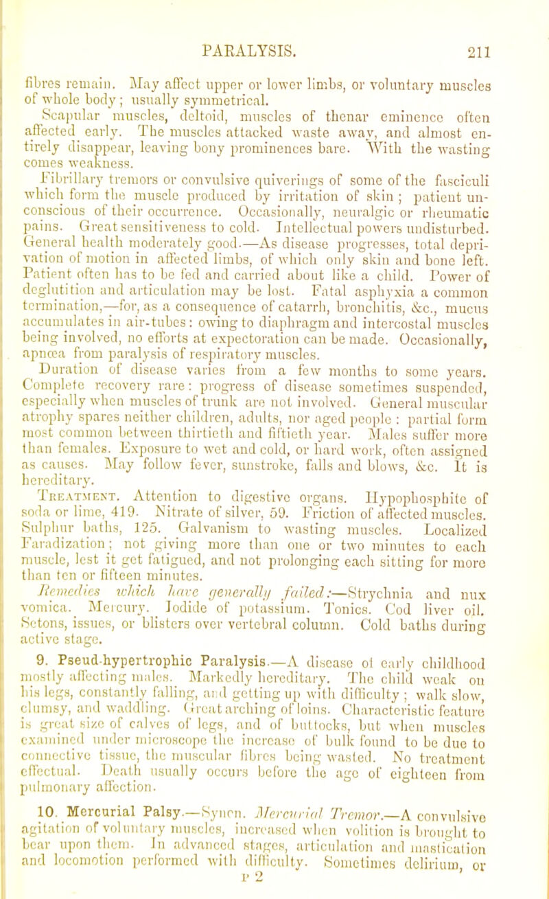 fibres reuiaiii. May affect upper or lower limbs, or voluntary muscles of whole body ; usually symmetrical. Scapular muscles, deltoid, muscles of thenar eminence often aftected^ early. The muscles attacked waste away, and almost en- tirely disappear, leaving bony prominences bare. With the wasting comes weakness. Fibrillary tremors or convulsive quiverings of some of tlie fasciculi which form the muscle produced by irritation of skin ; patient un- conscious of their occurrence. Occasionally, neuralgic or rheumatic pains. Great sensitiveness to cold. Intellectual powers undisturbed. General health moderately good.—As disease progresses, total depri- vation of motion in afl'ected limbs, of which only skin and bone left. Patient often has to be fed and carried about like a child. Power of deglutition and articulation may be lost. Fatal asjihyxia a common termination,—for, as a consequence of catarrh, bronchitis, &c., mucus accumulates in air-tubes: owing to diaphragm and intercostal muscles being involved, no efforts at expectoration can be made. Occasionally, apncca from paralysis of respiratory muscles. Duration of disease varies I'rom a few months to some years. Complete recovery rare: progress of disease sometimes suspended, c.=;pecially when muscles of trunk are not involved. General muscular atrophy spares neither children, adults, nor aged people : partial form mo.'^t common between thirtieth and fiftieth year. Males suficr more than females. Exposure to wet and cold, or hard work, often assigned as causes. May follow fever, sunstroke, falls and blows, &c. It is licreditary. Tre.vt.ment. Attention to digestive organs. Hypopliosphite of soda or lime, 419. Nitrate of silver, 59. Friction of affected muscles. Sulphur baths, 125. _ Galvanism to wasting muscles. Localized ]\iradization_; not giving more than one or two minutes to each muscle, lest it get fatigued, and not prolonging each sitting for more than ten or fifteen minutes. Remedies icJdch hare generaUij failed:—Strychnia and nux vomica._ Mercury. _ Iodide of potassium. Tonics. Cod liver oil. Sctons, issues, or blisters over vertebral column. Cold baths during active stage. 9. Pseud-hypertrophic Paralysis.—A disease ol cariy ciiildhood mostly affecting males. Markedly hcreditaiy. The child weak ou liis legs, constantly falling, ai d getting up with difficulty ; walk slow, (lum,sy, and waddling. Greatarching of loins. Characteristic feature i- great size of calves of legs, and of buttocks, but when muscles 1 xaminod under microscope the increase of bulk found to be due to (onncctivc tissue, the muscular fibios being wasted. No treatment f ffcctu.al. Death usually occurs before the age of eighteen from pulmonary affection. 10. Mercurial Palsy—Synrn. Jl/crcurlal Tremor.—A convulsive n'^itation of voluntary muscles, increased when volition is brought to bear upon them. Jn advanced stages, articulation and maslicalion and locomotion performed with dillicully. Sometimes delirium or