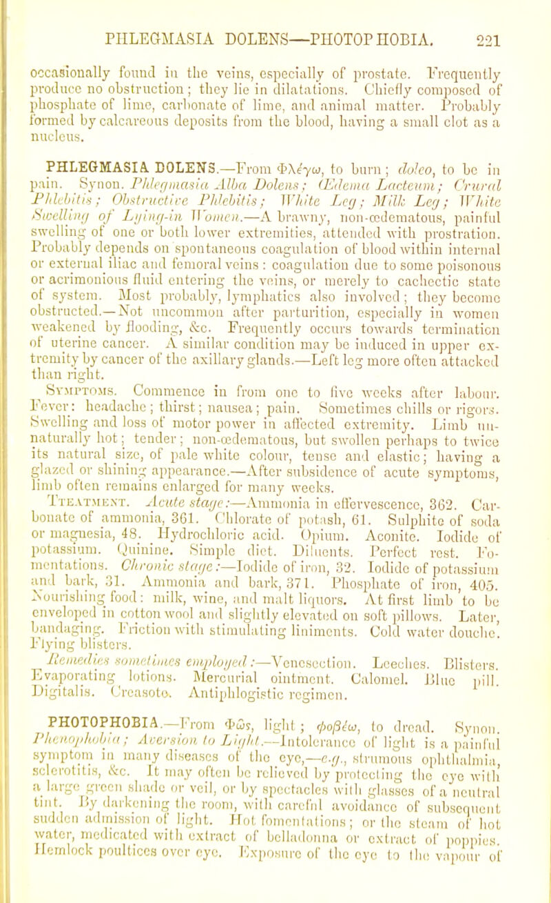 occasionally found in the veins, especially of prostate. Frequently produce no obstruction ; they lie in dilatations. Chiefly composed of phosphate of lime, carbonate of lime, and animal matter. Probably formed by calcareous deposits from the blood, having a small clot as a nucleus. PHLEGMASIA. DOLENS.—From $\e'7w, to burn; doJco, to be in pain. Synou. Phlegiuasia Alba Dolens; (Edaiiia Lacteum; Crural Flilchitk; Ohstvuctlve Phlehitis; White Lcrj; Milk Leg; White )Swdling of Lijing-in Women.—A bra;vny, non-ccdematous, painful swelling of one or both lower extremities, attended with prostration. Probably depends on spontaneous coagulation of blood within internal or external iliac and femoral veins : coagulation due to some poisonous or acrimonions fluid entering the veins, or merely to cachectic state of system. Most probably, lymphatics also involved ; tliey become obstructed.—Not uncommon after pai'turition, especially in women weakened by flooding, &c. Frequently occurs towards termination of uterine cancer. A similar condition may be induced in ujiper ex- tremity by cancer of the axillary glands.—Left leg more often attacked than right. ^ Sv.MrxoMs. Commence in from one to live weeks after laboui-. Fever: headache ; thirst; nausea ; pain. Sometimes chills or rigor,^. Swelling and loss of motor power in afl'ected extremity. Limb un- naturally hot; tender; non-o3dematous, but swollen perhaps to twice its natural size, of pale white colour, tense and elastic; having a glazed or shining appearance.—After subsidence of acute symptoms, limb often remains enlarged for many weeks. Tte.vt.mext. Acute stage:—Ammonia in oflbrvesoence, 362. Car- bonate of ammonia, 361. Chlorate of potash, 6L Sulphite of soda or magnesia, 48. Hydrochloric acid. Opium. Aconite. Iodide of potassium. ()uinine. Simple diet. Diluents. Perfect rest. Fo- mentations. C/i/'0/»c s^ffye.-—Iodide of iron, 32. Iodide of potassium and bai-k, 31. Ammonia and bark, 371. Phosphate of iron, 405. ^Nourishing food: milk, wine, and malt liquor.s. At first limb to be enveloped in cotton wool and slightly elevated on soft pillows. Later, bandaging. Friction with stimulating liniments. Cold water douche'. Flying blisters. lleiiiedi,e^ somelinics Cii«/;fo//«/.•—Venesection. Leeches. Blisters. Evaporating lotions. Mercurial ointment. Calomel. J31ue pill. Digitalis. (Jreasoto. vVnliphlogistic regimen. PHOTOPHOBIA.—From A'Gis, light ; f/;o/3^u, (o dread. Rynoii. I'henojiliijljin; Aversion /y i/ry//<.—Intolerance of light is a painfui syniptoin in^ many di.seascs of the eye,—cr/., strumous ophthalmia, sclerotitis, tkc. It may often be relieved by protecting tho eye with a large green .shade or veil, or by spectacles with glasses of a neutral tint. liy darkening the room, with careful avoidance of sukscqueut sudden adnnssion of light. Plot fomentations; or the steam of liot water, medicated witli extract of belladonna or extract of poppies Hemlock poultices over eye. I'lxpnsiii-e of the eye to the vapour of