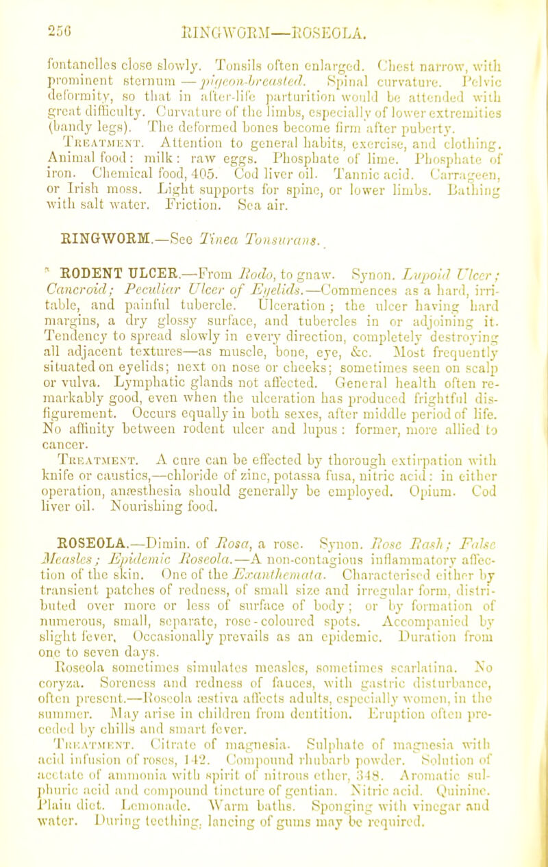 250 rJNCiWOEM—KOSEOLA. funtancllos close slowly. Tonsils often enlarged. Cliest narrow, with prominpnt sternum —jiif/i-on-hrcd-iled. Spinal cnrvature. Pelvic deCormity, so that in al'tcr-lilb parturition wonlJ be attended wiiL great difficulty. Curvature of the limbs, especially of lower extremities (bandy legs). The deformed bones become firm after puberty. Tkeatmext. Attention to general habits, exercise, and clothing. Animal food: milk: raw eggs. Phosphate of lime. Phosphate of iron. Chemical food, 405. Cod liver oil. Tannic acid. Camifreen, or Iri.sh moss. Light supports for spine, or lower limbs. Bathing with salt water. Friction. Sea air. KINGWORM.—See Tinea Tonsitraus., EODENT ULCER.—From Rodo, to gnaw. Synon. Liipoul Ulcer; Cancroid; Pccidiar Ulcer of JSi/elids.—Commences as a hard, irri- table, and painful tubercle. Ulceration ; the ulcer Laving hard margins, a dry glos.sy surface, and tubercles in or adjoining it. Tendency to .spread slowly in every direction, completely destroying all adjacent textures—as muscle, bone, eye, etc. Most frequently situated on eyelids; next on nose or cheeks; sometimes seen on scalp or vulva. Lymphatic glands not affected. General health often re- markably good, even when the ulceration has produced frightful dis- figurement. Occurs equally in both sexes, after middle period of life. No aflinity between rodent ulcer and lupus : former, more allied to cancer. Treatment. A cure can be effected by thorough extirpation with knife or caustics,—chloride of zinc, potassa fusa, nitric acid : in either operation, anesthesia should generally be employed. Opium. Cod liver oil. Nourishing food. ROSEOLA.—Dimin. of Rosa, a ro.sc. Synon. I?oi)c Ra-^h ; F<dsc 3haslcs ; Epidemic Roseola.—A non-contagious inflammatory afiec- tion of the skin. One of the Exanthemata. Characterised either by transient patches of redness, of small size and irregular form, distri- huted over more or less of surface of body; or by foi-matinn of numerous, small, siiparatc, rose-coloured spots. Accompanied by slight fever, Occasionally prevails as an epidemic. Duration from one to seven days. Koseola sometimes simulates measles, sometimes scarlatina. No cnryza. Soreness and redness of fauces, with gastric disturbance, often present.—lioseola lestiva affects adults, especially women, in the Hummer. l\Iay arise in children fVom dentition. JCruiition often jire- ccded by chills and smart fever. TiiivAT.MKNT. Citrate of magnesia. Snl])halc of magnesia with acid iid'usion of roses, 142. ('ompound rhubarb powder. Solution of acetate of annnonia with spirit of nitrous ether, .'i^S. Aromatic siil- idnn'ic acid aTid com]iound t incturc of gentian. Nitric acid. Quinine. Plain diet. Lemon.ndc. Warm baths. Sponging with vinegar and water. During teething, lancing of gums may be required.