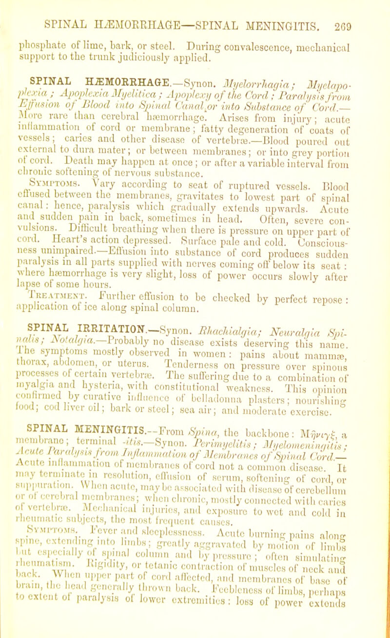 phosphate of lime, Lark, or steel. Daring convalescence, mechanical support to the trunk judiciously applied. SPINAL H.ffiMORRHAGE.-Synon. iMyelorrluujm; Myclapo- pjc.viaj Ajwplcxia Mtjelitk-a ; Apoplexy of tha Cord; Parahjsisfrom Eifitsion of Blood into Spinal Cunal or into Substance of Cord.— More rare than cerebral bc-emorrhage! Arises from injury; acute intlammation of cord or membrane; fatty degeneration'of coats of vessels; caries and other disease of vertebras.—Blood poured out external to dura mater; or between membranes; or into grey portion ot cord. Death may happen at once ; or after a variable interval from chronic softening of nervous substance. SYMrxoMs. Vary according to seat of ruptured vessels. Elood cUused between the membranes, gravitates to lowest part of spinal canal: hence, paralysis which gradually extends upwards. Acute and sudden pam m back, sometimes in head. Often, severe con- vulsions. DifBcult breathing when there is pressure on upper part of cord. Heart's action depressed. Surface pale and cold. Conscious- ness unimpaired.—Eflusion into substance of cord produces sudden paralysis in all parts supplied with nerves coming olf below its seat ■ where hasmorrhage is very slight, loss of power occurs slowly after lapse of some hours. Treatment. Further effusion to be checked by perfect repose • application of ice along spinal column. SPINAL IRRITATION.-Synon. BhacMalgia; Neuralrjia Spi- nrdis; Ao/flZ^^a.-Probably no disease exists deserving this name the .symptoms mostly observed in women: pains about mamma; thorax, abdomcn,_or uterus. Tenderness on pressure over spinous processes of certain yertebr.-e. The suHbring due to a combination of myalgia and hysteria, with constitutional weakness. This opinion confirmed by curative influence of belladonna plasters; nourishing food; cod liver oil; bark or steel; .seaair; and moderate exercise. SPINAL MENINGITIS.-From .S).fu«, the backbone: M-ij.cyt a niembrano; terminal -,^,,.-Synon. J^rimyelitis; JL/elomenL^ul ■ Acute Icu-ahisisfroviJnJIammatioH of Membranes of Spinal Cord — Acute inOammation of membranes of cord not a common disease It may terminate in resolution, effusion of scrum, softening of cord, or supimnUiou. When acute, maybe associated with disease of cerebellum or ol cerebral membrane.s; when chronic, mostly connected with caries 0 vertebi-cB. Mechanical injuries, and exposure to wet and cold in rhoiimatic subjects, the most ircquent causes Symptoms Fever .■ind sleeplessness. Acute burning pains aloirn- spine, extending into hiub.s; greatly aggravated by m.iliiii of limlf« but especially ol .spinal column_ and by pressure ;'often .simulating heumatism. lugidity, or tetanic contraction of niu.sclcs of neck and back. W hen upper part of cord allbcted, and membranes of base of brain the head generally thrown back. Feebleness of limbs, perhaiS to extent oi iiaralysis oi lower extremities: loss of power cxtou Is