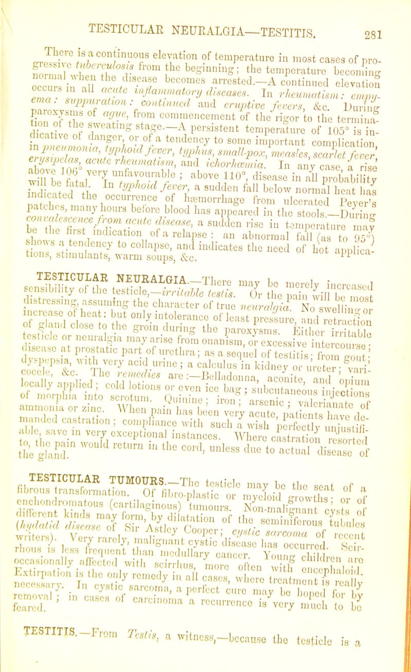 -JJivo?^ temperature in most cases o( .yo- nom uVS ;^'r ™ ^^S^^^^^^S; the temperature becondng oc ur in .11 !,/-''f ^'T'' /-I'^^ted.-A continued elevation occuis m ail acute mjlammatory diseases. In empy- ema: suppuration: continued and ertiptive ferers &c Du W paroxysms of agve, from commencement of tlie rigor o the term f tion ot the sweatmg stage.-A persistent temperalnre o lOs' s n lioative ol danger or of a tendency to some inlportan c mplication' mpneumonta, i,phoul fever, typhus, smallpox; measles, ? /S' ermj^clas aeufe rheumatism, and ichorhJua In any case V rise above 1%; very unfavourable ; above 110, disease in all proliabiHt v S eated fbe -^T^ ' '^'i'^ normal beau S indicated the occurrence ol hremorrbage from nlccrated Fever's pa ebes, many hours before blood has appeared in tlie stools -DuriL r biTT--^r'\''''f^'^'^''^' , temperature maf be tlie first indication of a relapse: an abnormal fa 1 (as t' 95^^ ws a tendency to collapse, and indicates the need of hot applica tiuns, stimulants, warm soups, &c. 'W'lta stressing assmmng the cbaracter of true veuralgirioZS^\n-^t increase of heat: but only intolerance of least pressure Td S ct^o ' of gland close to the groin during tbe parox -sms. EitSr i, iblo tcslicle or neuralgia may arise from onanism, o -excessive nte co, disease at prostatic part of urethra; as a sequel of testitis m  , ■' d>>p,,.psia, «-,th very acid urine; a calculus in kidney or urete -va i In the TESTICULAR TUMOURS.-The testicle may be the seat of a fibrous ransformation. Of libro-plastic or mycLid owths or n' occasionally aflected wilb scirrlius, mo o off'en v if cJci'V'? TESTITIS.-From Testis, a ;vitncss,-becauso the testicle is a