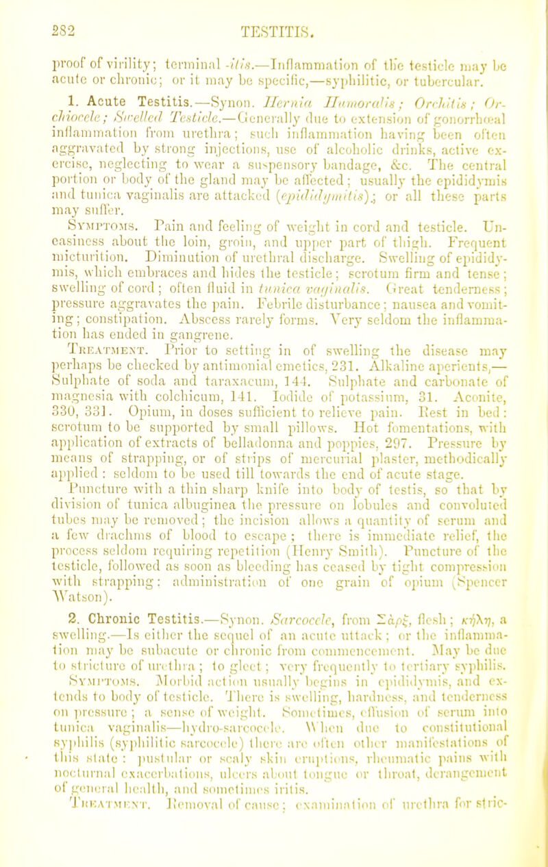 2S2 TESTITIS. proof of virility; terminal -ills.—Inflaramalion of tli'c teslic-le may be ficutc or chronic; or it may be specilic,—syjiliilitic, or tubercular. 1. Acute Testitis.—Synoii. /7e/'/uV(. II>niioral'i«; OrdiU'iH ; Or- clnoceh; iS'ircllcd Testicle.—GmQr;i]\y due to extension of gonorrho.-al inflammation from urethra; such inflammation liaving been ofleti aggravated by strong injections, use of alcoholic drinks, active ex- ercise, neglecting to wear a sn^pensory bandage, &c. The central portion oi- body of the gland may be affected; usually the epididymis and tunica vaginalis are attacked [epididijinitis):, or all these parts may suH'er. SvjiPTOjrs. Pain and feeling of weight in cord and testicle. Un- easiness about the loin, groin, and upper part of thigh. Frequent micturition. Diminution of urethral discharge. Swelling of epididy- mis, which embraces and hides the testicle; scrotum firm and tense; swelling of cord ; o\Ioa\ in iiinica va^pnalis. Great tenderness; pressure aggravates the pain. Febrile disturbance; nausea and vomit- ing; constipation. Abscess rarely forms. Very seldom the inflamma- tion has ended in gangrene. Tkeatsient. Prior to setting in of swelling the disease may perhaps be checked by anlimonial emetics, 231. Alkaline aperients,— Sulphate of soda and taraxacum, 144. Sulphate and carbonate of magnesia with colchicum, 141. Iodide of potassium, 31. Aconite, 330,33]. Opium, in doses snflicient to relieve pain. Hest in bed: scrotum to be supported by small pillows. Hot fomentations, with application of extracts of belladonna and poppies, 297. Pressure by means of strapping, or of strips of mercurial plaster, methodically applied : seldom to be used till towards the end of acute stage. Puncture with a thin sharp knife into body of testis, so that by division of tunica albuginea the pressure on lobules and convoluted tubes may be removed ; the incision allows a quantity of scrnni and a few diachnis of blood to escape; there is immediate relief, the process seldom requiring repetition (Henry Smitli). Puncture of the testicle, followed as soon as bleeding has ceased by tight compression with strapping: administration of one grain of opium (Spencer Watson). 2. Chronic Testitis.—Synon. Sarcocclc, from -api, flesh; ki^Xt], a swelling.—Is either the sequel of an acute uttack; or tlie inflamma- tion may be subacute or chronic from commencement. Jlay be due to stricture of urcthia ; to gleet; very frequently to tertiary syphilis. Sv.Mi'Tti.MS. Jl orbid act ion usually begins in epididymis, and ex- tends to body of testicle. 'Jdicre is swelling, hardness, and tondcrnoss on iiressure ; a sense of weight. Sonu'limes, i llusion of .''crum inio tunica vaginalis—hydro-sarcocele. When due to constitutional syphilis (syphilitic sarcocele) thei-e are ivftcu other manifestations of this slate : ]nistular or scaly skin enii)tious, rheinuatic pains with nocturnal (■.xacerbations, ulcers about tongue or throat, dci'angenient of gcmnal health, and sometimes iritis. TuKATMKN'r. ];cmo\-al of cause: cNamiiiatimi of urethra forslric-