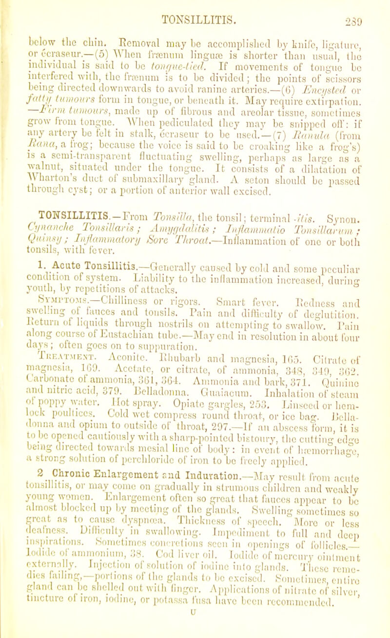 TONSILLITIS. 239 below tlio chin. Removal may bo accomplisbed hy L-nil'c, ligatin'o, or ecraseur —(5) Wliea rroenum lingLire is shorter than usual, tlio individual is said to be toiir/ue-licd. If movements of tongue be interfered with, the frrenum is to be divided ; the points of scissors being directed downwards to avoid raninc arteries—((3) Unci/stcd or fctlU Iniiiours form in tongue, or beneath it. May require extirpation. —Finn tiiuiours, made up of fibrous and areolar tissue, sometimes grow from tongue. When pediculaled they may be snipped oil': if any artery be felt in stalk, ucnisour to be used. —(7) J^uintla (from Mana, a frog; because the voice is said to be croaking like a frog's) is a semi-transparent fluctuating swelling, perhaps as large as a walnut, situated under the tongue. It consists of a dilatation of Wharton's duct of submaxillary gland. A seton should bo passed through cyst; or a portion of anterior wall excised. ^TONSILLITIS. —From Tomllhi, the tonsil; terminal -his. Synon. Ciinanche Tonsillaris ; Ami/f/clalitis ; Iiiflammatio Tonsillar inn ; Qiiinsij; Injiamrnatorij ,Sorc T'/^roft/.—In/lanmiation of one or both tonsils, with fever. 1 Acute Tonsillitis.—Generally caused by cold and some peculiar condition of .system. Liability to the inflammation increased durinn- youth, by repetitions of attacks. Symptoms.—Chilliness or rigors. Smart fever. Ucdncss and sweHiug of_ fauces and tonsils. Pain and difficulty of deglutition. Leturn of liquids through nostrils on attempting to swallow. I':iin along course of Eustachian tube.—May end in rcs'olution in about Ibur da3^s; often goes on to suppuration. Tke.vtme.nt. Aconite. IJhubarb and magnesia, 105. Cilralo of magnesia, 1(39. Acetate, or citrate, of ammonia, 348, SV.) Ul] Carbnuatc ot ammonia, 361, 36-i. Ammonia and bark, 371. o'uinino and nitric acid, 379. Lelladonna. Guaiacum. Inhalation ot'steam ol poppy water. Hot spray. Opiate gargles, 2,53, Linseed or hem- lock poultices. Cold wet compress round throat, or ice ba-. J3ella- donna and opium to outside of throat, 297.—If an abscess form, it is to be opened cautiously with a sharp-pointed bistoury, the cuttin- ed-o being directed towards mesial line of body: in event of ha-morrha^-e u .strong solution of percliloridc of iron to be I'l eely applied. ' 2 Chronic Enlargement and Induration.—Jlay result from acute tonsillitis, or may come on gradually in strumous children and weakly young women. Enlargement often so great that fauces appear to be almost blocked up by meeting of the glands. Swelling sometimes so great as to cause dysptuua. Thickness of speech. ' More or less (Icalncas. Uillicnlty in swallowing. Impediment to full and deep insinrations. Sometimes conrretions .seen in openin<'s of follicles — Iodide of ammonium, :]H. Cod liver oil. Iodide of inercury oin'lincn t extcrnnlly. Injection of solution of iodine into glands. 'J'iicsc reme dies failing,—portions of the glands to be e.xci.scd. Somclimcs entire gland can be shelled out with linger. Applications of nitrate of silver tincture ol iron, iodine, or potassa fiisa have been recommended. ' u