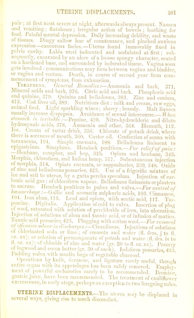 pain ; at first most severe at iiiglit, aftcnvartls always present. Nausea and vomiting; ttatiilence ; irregular aetion of bowels ; loathing for lood. Painful mental depression. Daily increasing debilit)-, and waste ol tissues. Dingy sallow line of countenance, and pinched anxious expression—cancerous facies.—Uterus found immovably fi.xcd in pelvic cavity. Labia uteri indurated and nodulated at first; sub- sequently, excavated by an ulcer ofalooosc spongy character, seated on a hardened base, and surrounded by indurated tissue. Vagina soon gets involved : communications may form between vagina and bladder, or vagina and rectum. Death, in course of second year from com- mencement of symptoms, from exhaustion. TKE.VTjfEXT. General Bemedies :—Avi\moma, and baric, 371. Mineral acids and bark, 37G. Citric acid and bark. Phosphoric acid and quinine, 379- Quinine and belladonna, 383. Zinc and conium, 413. Cod liver oil, 389. Nutritions diet: milk and cream, raw eggs', animal food. Light sparkling wines ; sherry ; brandy. Malt liquors usually increase dyspepsia. Avoidance of sexual intercourse.— irV^e;;, stomach i-i irritable .-—FeiKinc, 420. Nitro-hydrochloric and dilute hydrocyanic acids, 378. Ammonia and ether, 364. Bismuth, 112. Ice. Cream of tarlav drink, 350. Chlorate of potash drink, where there is soreness of mouth, 3G0. Castor oil. Confection of senna with taraxacum, 104. Simple enemata, 188. Belladonna liniment to epigastrium. Sinapisms. Hemlock poultices.—/or relief of pain: —Itenbane, camphor, and hop, 325. <^piuni and henbane, 343. jMorphia,_chloroform, and Indian hemp, 317. Subcutaneous injection of morphia, 314. Opiate enemata, or suppositories, 339, 340. Oxide of zinc and belladonna pessaries, 423. Use of a frigorific mixture of ice and salt to uterus, by a guttapercha speculum. Injection of car- bonic acid gas : of chloroform vapour. Belladonna liniments orplastcrs to sacrum. Hemlock poultices to pubes and vulva.—For control of Jiwniorrluifje :—(Mlic and aromatic sulphuric acids, 103. Cinnamon, 104._ Iron alum, 1IG. Lead and opium, with acetic acid, 117. Tur- pentine. l)igi(ulis._ Application of cold to vulva. Insertion of plug ol wool, saturated with solution of pcreliloride of iron, into ulceration. Injection of solutions of alum and tannic acid, or of infusion of matico! lannic acid pessaries, 423. Plugging with cotton wool.—/br renwral of oj/en-iire odour in diacharrjes .•—Cieanliuoss. Injections of solutions of chlorinated soda or lime; of croasole and water (fl. drm. j to fl. «■/.. xx); or solution of permanganate ofpota.sh and water (II. drs. iv to fl. oz. xx); of chloride of zinc and water (gr. 20 to II. oz. xx). Pessay of logwood and cocoa butter (gr. 30 of each). Iodoform iicssarics, 4'h Padding vulva with muslin bags of vegetable charcoal. ' Operations by knife, ecraseur, an.r liguturo rarely useful, thon-di entire oiguu with its appendages has been safely removed. Ihiiplc'ry- niciit of powerful cscharolics rarely to be recommended. Bromine gastric juice, have been rccommeiuled. The Ircatment of cauliflower cxricscence, in early stage, perhaps an exccplicn to two foregoing rules. UTERINE DISPLACEMENTS.-Tiie nl, rns may bo displaced in several ways, giving rise to much discomfoil.