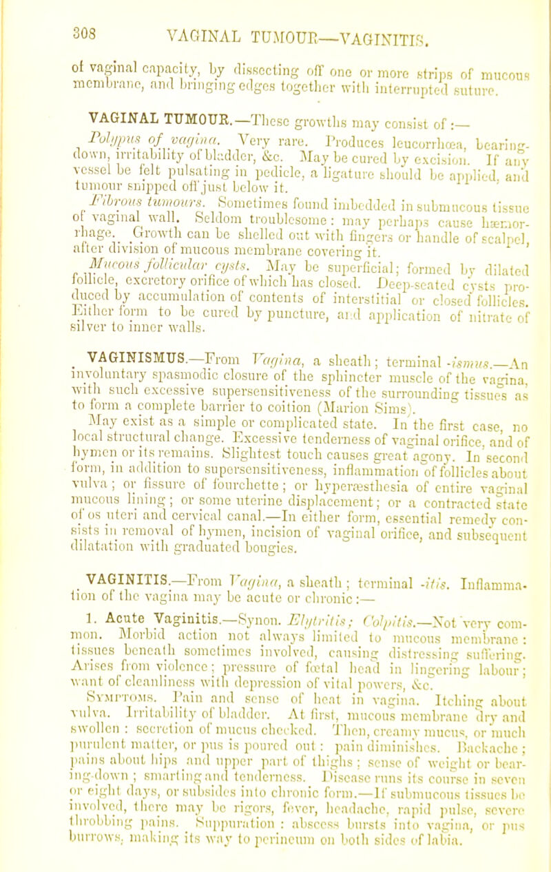 VAGINAL TUJrOUr.—VAGINITIS. of vaginal capacity, by disKccting ofT one or more strips of mucou. TOcmbraiip, and l.nngingedges togotiier witli internipted .suture. VAGINAL TUMOUR.—Tliesc growlli.s may consi.st of Pohjj,m of yafjhin. Very rare. Produces leucorrliaa, Learing- down irritability ol bladder, &c. May be cured by e.xci.sioii. If aify vessel be telt pulsating m pedicle, a ligature should bo applied, and tumour Eijippcd otr.just below it. Flhroiis tumours. Sometimes found imbedded in submucous tissue 0 vaginal wall. ,Seldom troublesome : may perhaps cause haemor- rhage. _ _Growth can be shelled out \yith Angers or handle of scalpel after division of mucous membrane coverinr'it. ' Miicoiis follicular cijsts. May be superficial; formed bv dilated ioUicle, excretory orifice of which has closed. Deep-seated cysts pro- duced by accumulation of contents of interstitial or closed follicles Either form to be cured by puncture, ai!d application of nitrate of silver to inner walls. VAGINISMUS.—From Var/hui, a sheath ; terminal-Aswj/s— \n involuntary spasmodic closure of the sphincter muscle of the vaHna with such e.Kcessive superseusitiveness of the surrounding tissues as to form a complete barrier to coition (Marion Sims). May exist as a simple or complicated state. In the first case, no local structural change. Excessive tenderness of vaginal orifice, and of hymen or its remains. Slightest touch causes great^agony. In'second form, in addition to supersonsitiveness, inflammation of foUicles'about vulva ; or fissure of fourchette; or liyporajstliesia of entire vagina] mucous lining; or some uterine displacement; or a contracted state of OS uteri and cervical canal.—In either form, essential remedy con- sists ill removal of hymen, incision of vaginal orifice, and subsequent dilatation ^yith graduated bougies. _ VAGINITIS.—From Vagina, a sheath ; terminal -itis. Inflamma- tion of the vagina may be acute or chronic :— 1. Acute Vaginitis.—Synon. 7?/v;r;//.s-; C W/;;<k—Not Very com- mon. Morbid action not always limited to mucous membrane: tissues beneath sometimes involved, causing distressing sunering. Arises from violence ; pressure of fo?tal head in lingering labour; want of cleanliness with depression of vilal powers, t^c SYjirroMs. I'ain and sense of heat in vagina. Itchimr about vulva. Irritability of bladder. At first, mucous membrane dry and swollen : secretion of mucus checked. 'J'hon, creamv mucus, or much pnnilcnt matter, or pus is poured out : pain diminishes, llackacbe ; pains about hips and upper part of thighs : sense of weight or bear- ing-down ; sm.artingand tendcrncs.s. jiiseascruns its course in seven or eight days, or subsides into chronic form.—If submucous tissues be involved, there may be rigors, fi!ver, headache, rapid pulse, severe throbbing ]iains. Suppuration : abscess bursts into vagina, or pus burrow.s. making its way to jiorincum on both sides of labia.