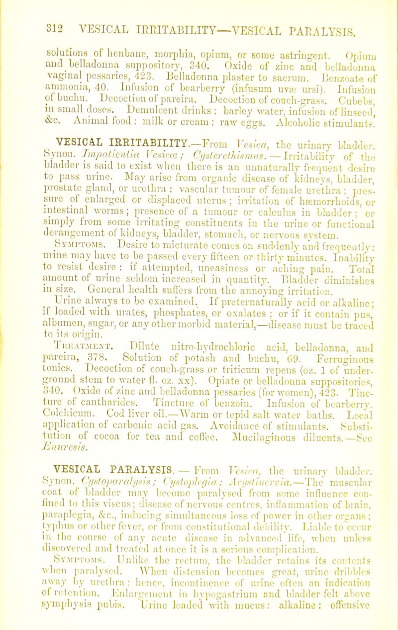 Kolutions of bciiLaiic, morphia, opium, or some astriiigcut. Oj/iim, and Lelladoniia suppository, 340. Oxide of zinc aud belladoiiiia vaginal pessaries, 423. Belladonna jdaster to sacnim. Bcii/.oatc of ammonia, 40. Infusion of bearberry (infusura uv;e ursi). Infusion ofbuchu. Decoction of pareira. Decoction of couch-grass. Cubeb.s, in small doses. Demulcent drinks ; barley water, infusion of linseed', &c. Animal food: milk or cream : raw eggs. Alcoholic stimulants. ^ VESICAL IRRITABILITY.-From Vesica, the urinary bladder. Synon. Tmpaiientia Vcnicai; Cijdevethl<smits.—lm{a.]A\\ij of ihc bladder is said to exist when there is an unnaturally frerjuent desire to pass urine. May arise from organic disease of kidneys, bladder, prostate gland, or urethra : vascular tmnnur of female urethra : pres- sure of enlarged or displaced nleru.s ; irritation of hremorrhoids, or intestinal worms; presence of a tumour or calculus in bladder : or simply from some irritating constituents in the urine or functional derangement of kidneys, bladder, stomacli, or nervoiis system. _Symptoms. Desire to micturate comes on suddenly and frequently: urine niay have to be passed every fifteen or thirty m'inutes. Inabili'iy to resist desire : if attempted, uneasiness or aching pain. Total amount of urine seldom increased in quantity. Bladder diminishes in sizp. General health sufl'ers from the annoying irritati(,'n. Urine ahyays to be examined. If preternaturally acid or alkaline; if loaded with urates, phosphates, or oxalates ; or if it contain pu.s, albumen, sugar, or any other morbid material,—disease must be traced to ils origin. Tkeatment. Dilute nitrodiydrochloric acid, belladonna, and pareira, 378. _ Solution of pota.sh and buchu, 09. Ferruginous tonics. Decoction of couch-grass or triticum repens (oz. 1 of under- ground stem to water fl. oz. xx). Opiate or belladonna suppositories, 340. (Jxide of zinc and belladonna pessaries (for women), 423. Tinc- ture of canthnrides. Tinctuie of benzoin. Infusion of bearbcrrv. Colchicum. Cod liver oil—■^Varm or tepid salt water baths. Locii! application of carbonic acid gas. Avoidance of stimulants. Substi- tution of cocoa for tea and coll'ce. Mucilaginous diluents.—See Enuresis. ^ VESICAL PARALYSIS. — From H-.s/.v, the urinary bladder. Synon. ^ (^'i/s/n/inraJi/sIs : ('i/slnjiJi r/id ; Jci/stincrria.—The muscular coat of bladder may become paralysed from some influence con- fined to this viscus; disease of ncrvouK centres, inllannnatinn of brain, l)ai-aplegia, &c., inducing siniullaneons loss of jiowcr in olhcr organs; lyphns or other fever, or from constitutional deiiility. Lirdile toVccnr in the coui-se of any acute disease in ndvancod life, when unless discovered and treated at once it is a serious con)])licniion. S^'Mi-rci.Ms. Unlike the reclnni, the bladder ret;iins ils conlenis when ]iaralysed. When di.^tcnsion becomes great, urine drilililcs awfiy by nrcthra : hence, incontinence of urine often an indication of retention. Fnlargement in iiypogaslriuin and Madder felt above symphysis pubis. Urine loadeil with mucus: alkaline: oflcnsivc