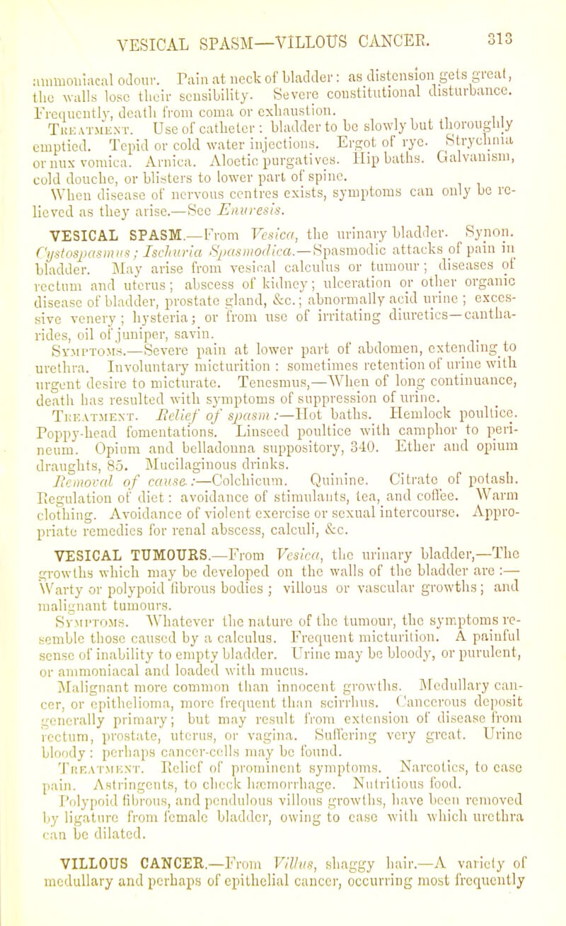 VESICAL SPASM—VILLOUS CANCEE. uuimoinacftl odour. Tain at neck of bladder: as distensioii gets great, the walls lose their seusibility. Severe constitutional disturbance, rrcqucutly, dcatli from coma or exhaustion. Tkeatment. Use of catheter : bladder to be slowly but Ihorouglily emptied. Tepid or cold water injections. Ergot of rye. Stryclinia oruux vomica. Arnica. Aloetic purgatives. Hipbaths. Galvanism, cold douche, or blisters to lower part of spine. When disease of nervous centres exists, symptoms can only be re- lieved as they arise.—See Eimresis. VESICAL SPASM.—From Vesica, the urinary bladrler. Synon. C'l/siosjiCismiis; Ischuria iS^jftA-ioorf/ea.—Spasmodic attacks of pain iii bladder. May arise from vesical calculus or tumour; diseases of rectum and uterus; abscess of kidney; ulceration or other organic disease of bladder, prostate gland, &c.; abnormally acid urine ; exces- sive venery ; hysteria; or from nsc of irritating diuretics—cantha- rides, oil of juniper, savin. SvMPTOM.s.—Severe pain at lower part of abdomen, cxtendmg to urethra. Involuntary micturition : sometimes retention of urine with urgent desire to micturate. Tenesmus,—When of long continuance, death has resulted with symptoms of suppression of urine. Tkeatment. Belief of sjjasm :—Hot baths. liemlock poultice. Poppy-head fomentations. Linseed poultice with camphor to peri- neum. Opium and belladonna suppository, 340. Ether and opium draughts, 85. Mucilaginous drinks. Bemoval of cause-:—Colchicuni. Quinine. Citrate of potash. Piegulation of diet: avoidance of stimulants, tea, and cotfee. Warm clothing. Avoidance of violent exercise or sexual intercourse. Appro- priate remedies for renal abscess, calculi, &c. VESICAL TUMOURS.—From Vesica, the urinary bladder,—The growths which may be developed on the walls of the bladder are :— Warty or polypoid fibrous bodies ; villous or vascular growths ; and malignant tumours. SvMi'TOMS. Whatever the nature of the tumour, the symptoms re- semble those caused by a calculus. Frequent micturition. A painful sense of inability to empty bladder. Urine may be bloody, or purulent, or ammoniaeal and loaded with mucus. Malignant more common than innocent growths. Medullary can- cer, or epithelioma, more frequent than scirrhus. Cancerous deposit generally primary; but may result from extension of disease from rectum, prostate, uterus, or vagina. Sulfering very great. Urine bloody : perhaps cancer-cells may be found. TnEAT.MEST. Piclicf of promincut symptoms. Narcotics, to ease pain. Astringents, to check lucrnorrhage. Nutritious food. Polypoid fibrous, and pendulous villous growths, have been removed by ligature from female bladder, owing to case with which urethra can be dilated. VILLOUS CANCER.—From Villus, shaggy hair,—A variety of medullary and perhaps of epithelial cancer, occurring most freriucntly