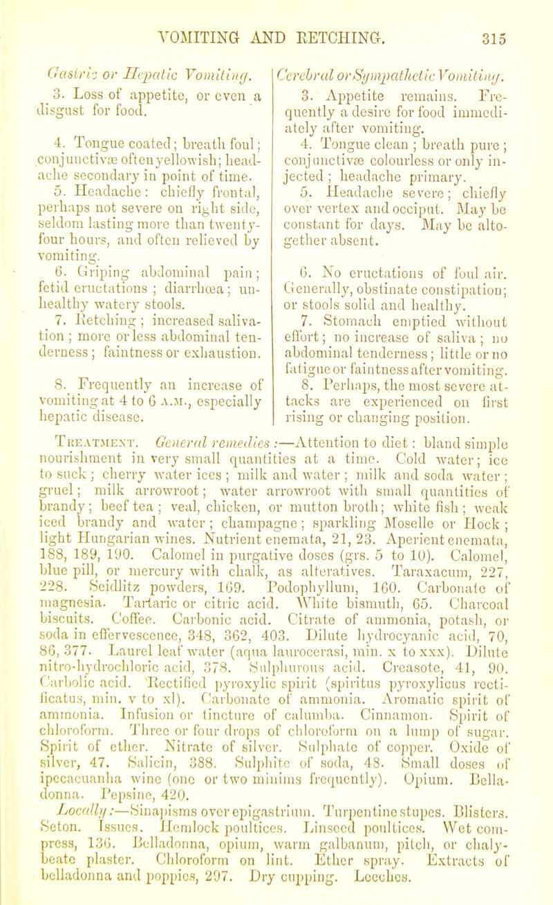 Gaslri: or Ilvpallc Vomiiiiig. 3. Loss of appetite, or even a disgust for food. 4. Tongue coated ; breath foul; conjuuctivjie ofteu3-ellowish; liead- aclie secondary in point of time. 5. Headacbe : cliiefly frontal, perhaps not severe on right side, seldom lasting more than twenty- four hours, and often relieved by vomiting. 6. Griping abdonn'nal pain; fetid eructations ; diarrhcea; un- healthy watery stools. 7. lietching ; increased saliva- tion ; more or less abdominal ten- derness; faintnessor exhaustion. 8. Frequently an increase of vomiting at 4 to G a.jr., especially hepatic disease. Cerebral ortyijinjxithdic Vomilinij. 3. Appetite remains. Fre- quently a desire for food immedi- ately after vomiting. 4. Tongue clean ; breath pure ; conjunctiva3 colourless or only in- jected ; headache primary. 5. Headache severe; chiefly over vertex and occiput. May be constant for days. May be alto- gether absent. Ij. No eructations of foul air. Generally, obstinate constipation; or stools solid and healthy. 7. Stomach emptied without eflbrt; no increase of saliva; no abdominal tenderness; little or no fatigue or faintness after vomiting. 8. Perhaps, the most severe at- tacks are experienced on fii'st rising or changing position. Treatjie.nt. General remedies :—Attention to diet: bland simple nourishment in very small quantities at a time. Cold water; ice to suck ; cherry water ices ; milk and water ; milk and soda Avater ; gruel; milk arrowroot; water arrowroot with small quantities of brandy; beef tea; veal, chicken, or mutton broth; white fish ; weak iced brandy and water ; champagne; sparkling Moselle or Hock ; light Hungarian wines. Nutrient eneraata, 21,23. Aperient cnemata, 188, 189, 190. Calomel in purgative doses (grs. 5 to 10). Calomel, blue pill, or mercury with chalk, as alteratives. Taraxacum, 227, 228. Seidlitz powders, 1G9. Podophyllum, 160. Carbonate of magnesia. Tartaric or citric acid. White bismuth, 65. Chai-coal biscuits. Coffee. Carbonic acid. Citrate of anmionia, potash, or soda in effervescence, 348, 362, 403. Dilute hydrocyanic acid, 70, 86,377. Laurel leaf water (aqua laurocerasi, rain. X toxxx). Dilute nitro-hydrochloric acid, 378. Sulphurous acid. Creasoto, 41, 90. Carbolic acid. Kectificd pyro.xylic spirit (spiritus pyroxylious rocti- iicatus, niin. v to xl). Carbonate of ammonia. Aromatic spii'it of ammonia. Infusion or tincture of calumlia. Cinnamon. Spirit of chloroform. Tbreo or four drops of chloroform on a lump of sugar. Spirit of ether. Nitrate of silver. Sulphate of copper. Oxide ol' silver, 47. Salicin, 388, Sulphite of soda, 48. Small doses <if ipecacuanha wine (one or two minims frequently). Opium. Bella- donna. Pepsino, 420. Localli/:—Sinajiisms over epigastrium. Turpentine stupes. Blisters. Seton. Issues. Hemlock poultices. Linseed poultices. Wet com- press, 136. Belladonna, opium, warm galbanum, pitch, or chaly- beate plaster. Chloroform on lint. Ether spray. Extracts of belladonna and poppies, 297. Dry cupping. Looch'os.