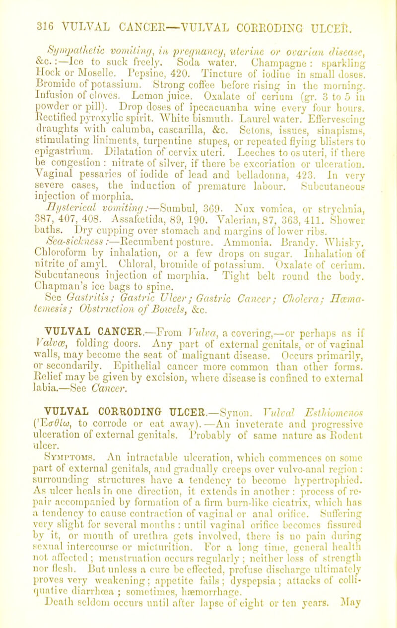 S/jinjJCilhelic vomUing, in j)yef/nanci/, uterine or ovarian dinea-ic, &c.:—Ice to suck freely. Soda water. Cliampagiie : Kparkliu^' Hock or ]Mo.selIc. _ Pcpsine, 420. Tincture of iodine in small doses. Bronmlc of iiotassiuni. Strong cofibe before rising in the morning. Infusion of cloves. Lcmou juice. Oxalate of cerium (gr. 3 to 5 in powder or pill). Drop doses of ipecacuanha wine every four hours. Kectilied pyroxylic spirit. White bismuth. Laurel water. Effervescing draughts with calumba, cascarilla, &c. Setons, issues, sinapisms, stimulating liniments, turpentine stupes, or repeated flying blisters to epigastrium. Dilatation of cervix uteri. Leeches to os uteri, if there be c_ongestiou : nitrate of silver, if there be excoriation or ulceration. Vaginal pessaries of iodide of lead and belladonna, 42.3. In very severe cases, the induction of premature labour. Subcutaneous injection of morphia. Bysterical voinitiiuj:—Sumbul, 369- Xux vomica, or strychnia, 387, 407, 408. Assalcctida, 89, 190. A^alerian,87, 363,411. Shower baths. Dry cupping over stomach and margins of lower ribs. Sea-sichness :—Recumbent posture. Ammonia. Brandy. Wliisky. Chloroform by inhalation, or a few drops on sugar. Inhalation of nitrite of amyl. Chlor.al, bromide of polassium. Oxalate of cerium. Subcutaneous injection of morphia. Tight belt round the body. Chapman's ice bags to spine. See Gastritis; Gastric Ulcer; Gastric Cancer; Chokra; Rama- iemesis; Obstruction of Boivels, &c. VULVAL CANCER.—Fi ■om Vulva, a covering,—or perliaps as if I 'alvcc, folding doors. Any part of external genitals, or of vaginal walls, may become the seat of malignant disease. Occurs primarily, or secondarily. Epithelial cancer more common than other forms. Relief may be given by excision, where disease is confined to external labia.—See Cancer. VULVAL CORRODING ULCER.—Synon. Vulral Estlnomenos ('Ecr(?iw, to corrode or eat away).—An inveterate and progressive ulceration of external genitals. Probably of same nature as Rodcnt ulcer. Syjiptoiis. An intractable ulceration, which commences on sonic part of external genifals, and gradually creeps over vulvo-anal region : surrounding structures have a tendency to become hyperfrophied. As ulcer heals in one direction, it extends in another : process of re- pair a{'comp,inicd by formation of a lirm burn-like cicatrix, which ha.s a tendency to cause conlrarlion of vaginal or anal orifice. Snflcring very slight for several months : until vaginal orifice becomes fissured by it, or mouth of urethra gels involved, tiicre is no pain during sexual intercourse or mictiu'ition. For a long time, general health not ail'ec'ted ; menstruation occurs regularly ; neither loss of strength nor flesh. But unless a cure be effected, profuse discharge ultimately proves very weakening; appetite fails ; dyspepsia ; attacks of colli- quative diarrlwa ; sometimes, hffimorrhnge. Death seldom occurs until after lapse of eiglit or ten years. ^lay