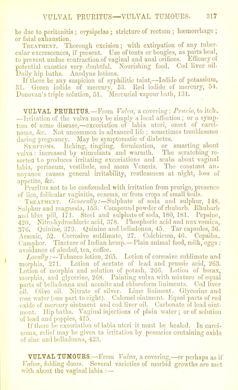 be (.luc to peritonitis ; erysipelas ; stricture of rectum ; hasmorrliage ; or fatal oxuaustion. Treatment, Tborougli excision; with extirpation of any tuber- cular excrescences, if present. Use of tents or bougies, as parts heal, to prevent undue contraction of vaginal and anal orifices. Efficacy of potential caustics very doubtful. Nourishing food. Cod liver oil. Daily hip baths. Anodyne lotions. If there be any suspicion of syphilitic taint,—Iodide of potassium, 31. Green iodide of mei'cury, 53. Red iodide of mercury, 54, L)onovan's triple solution, 51. Mercurial vapour bath, 131. VULVAL PEUEITUS.—From Vuli-a, a covering : Prifrio, to itch. —Irritation of the vulva may be simply a local affection ; or a symp- tom of some disease,—excoriation of labia uteri, onset of carci- noma, &c. Not uncommon in advauced life ; sometimes troublesomo during pregnane}'. May be symptomatic of diabetes. Symptoms. Itching, tingling, formication, or smarting about vulva : increased by stimulants and -waj-mth. The scratching re- sortea to produces irritating excoriations and scabs about vaginal labia, perineum, vestibule, and mons Veneris. The constant an- uoyance causes general irritability, restlessness at night, loss of appetite, &e. i'ruritus not to be confounded with irritation from prurigo, presence of lice, follicular vaginitis, eczema, or from crops of small boils. TriEATMEXT. Generalhj:—Sulphate of soda and sulphur, 148. Sulphur and magnesia, 153. Compound powder of rhubarb. Rhubarb and blue pill, 171. Steel and sulphate of soda, 180, 181. Pcpsinc, 420. Nitro-hydrochloric acid, 378. Phosphoric acid and mix vomica, 37G. Quinine, 379. Quinine and belladonna, 45. Tar capsules, 36. Arsenic, 52. Corrosive sublimate, 27. Colchicum, 4G. Copaiba, Camphor. Tincture of Indian hemp.—Plain animal food, milk, eggs : avoidance of alcohol, tea, coffee. Loccdhj:—Tobacco lotion, 2G5. Lotion of corrosive sublimate and morphia, 271. Lotion of acetate of lead and prussic acid, 263. Lotion of morphia and solution of potash, 266. Lotion of borax, morphia, and glycerine, 268. Painting vulva with mixture of equal parts of belladonna and aconite and chloroform liniments. Cod liver oil. Olive oil. Nitrate of silver. Lime liniment. Glycerine and rose water (one part to eight). Calomel ointment. Equal parts of red oxide of mercury ointment and cod liver oil. Carbonate of lead oint- ment. Hipbatlis, Vaginal injections of plain water; or of solution of lead and poppies, 425. If there bi'excoriation of labia uteri it must bo healed. In carci- noma, relief may bo given to irritation by pessaries containing oxido of zinc and belladonna, 423. VULVAL TUMOURS.—From Vv.ha, a covering,—or perhaps as if Vuloo', f jiding doors. Several varieties of morbid growths are met with about the vaginal labia :—