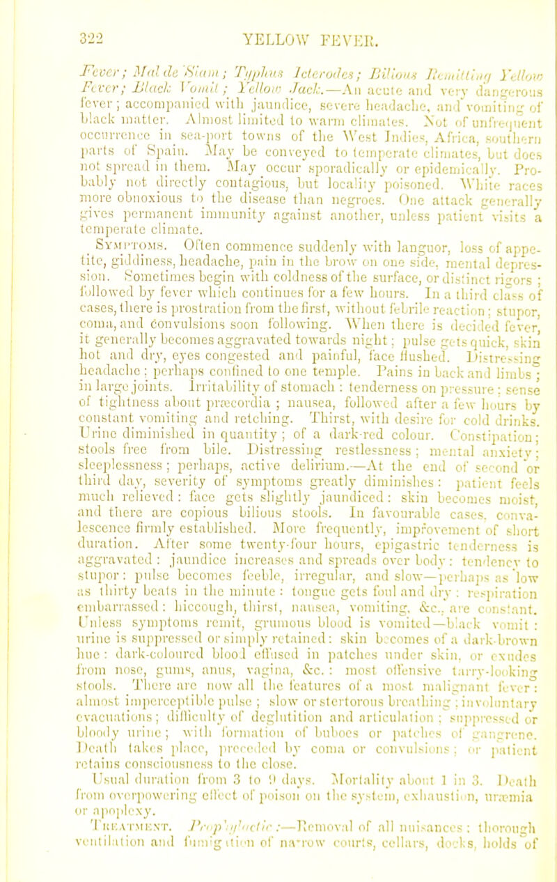 3-22 YELLOW FEVKI!. Fever; Mdlde'Sni III; Tiijilins Iclerodes; BVlona J,\.,„!lt(',i;/ I'dlow Fever; Ulach I'oiuil ; I'tUon- Jack.—An ucuie and vc-i v tl'aijg(.-roiis Ibvfi-; accompanied with jaundice, severe headaclie, a)idvoii)itin- ol' Ij'.ack matlcr. Almost limited to wann climates. Xot of unfiefjii'tnt occim-cncc in sea-port towns of tlie West Indies, Africa, south':ri) parts of Spain. May be con\cjcd to temperate elinjates, but docs not spread iii iheni. May occur sporadically or ei)idemicallv. Pro- bably not directly contagious, but localiiy'poisoned. 'Wljite races more obnoxious to the disease than negroes. One attack generally gives porniancnt immunity against another, unless patient vibits a temperate climntc. _ SvMj-roMs. Often commence suddenly with languor, loss of appe- tite, giddiness, headache, pain in the brow on one si'cle, mental depres- sion. Sometimes begin with coldness of the surface, or distinct risers ; I'ollowed by fever which continues for a few hours. In a third class of cases, tliere is prostration from the first, without febrile reaction : stupor, con]a, and convulsions soon following. When there is decided fever it generally becomes aggravated towards night; pulse gets quick skin hot and dry, eyes congested and painful, face Hushed. Distressinsr headache ; perhaps confined to one temple. Pains in back and limbs in large joints. Irritability of stomach : tenderness on pressure : sense of tightness about prrccordia ; nausea, foUowx-d after a few hours by constant vomiting and retching. Thirst, with desire fur cold drinks. Urine diminished in quantity ; of a ibirk-red colour. Constipation- stools free from bile. Distressing restlessness; mental anxiety • sleeplessness ; perhaps, active delirium.—At the end of second or third day, severity of symptoms greatly diminishes : patient feels much relieved : face gets slightly jaundiced : skin becomes moist and there are copious bilious stools. In favourable cases, conva- lescence firmly established. More frequently, improvement of short duration. After some twenty-four hours, epigastric tenderness is aggravated : jaundice increases and spreads over bodv : tendency to stupor: pulse becomes feeble, irregular, and slow—jicrliaps as low as thirty heals in the luinnle : tongue gets foul and diy ; re.^jiiration fnibarrasscd : hiccough, thirst, naiisea, vomiting, &c.. are constant. L'nlcss symptoms remit, grunious blood is vomited—black vomit : urine is suppressed or simply retained: skin b;comes of a dark-brown hue: dark-culourcd biool cll'used in patches under shin, or exudes from nose, guin«, anus, vagina, &c. : most oifensive tarry-lookin^- stools. There arc now all the I'catures of a most malignant fi-ver: almost imperceptible pidse ; slow or stertorous breathing ; involiintarj evacuations; dillicnlty of deglutition and articulation; suppressed or bloody tu'ine; with ibrmation of buboes or patches of gancreno. Death takes place, ]ii-eceded by coma or convulsions; or ]iatient retains consciousness to the close. Usual duration from 3 to '.i ilays. ^lortality about 1 in 3. Deatli from ovei'powcring clfect of poison on the system, exliausti'^n, unpmia or .n])nplcxy. Ti!i;,\ rMK\T. ./Vi'p' i/'iicli'r :—llemoval of all nui.-ances : thoroucrli ventilation and fiinrg itinii of na-row courts, cellars, do'.-ks, holds of