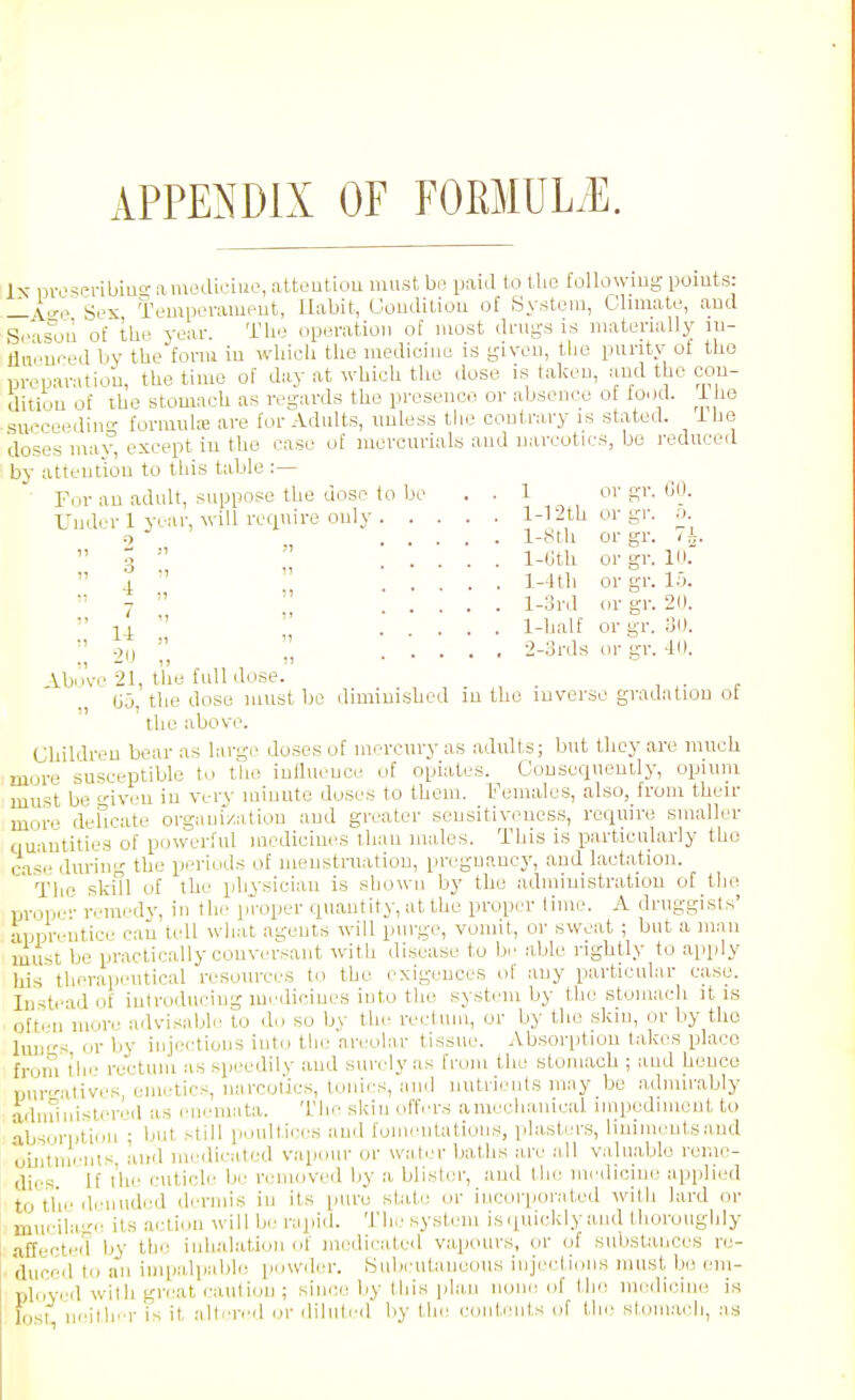 APPENDIX OF FOMULiE. Ix nvo'ieribiao- amodiciuo, atteutiou must bo paid to the following pomts: —A^^ Sex Tempevameut, Habit, Gouditiou of System, Climate, and Se is^ou o£ the year. The operation of most drugs is materially lu- dneueed by the form iu which tho medicine is given, the purity ot tho preparation, the time of day at which tho dose is taken, and the con- dition of ihe stomach as regards the presence or absence of food, i le .swceeding formuhe are for Adults, unless the contrary is stated, ihe doses may, except in the case of mercurials and narcotics, be reduced by attention to this table :— For an adult, suppose the dose to be . . 1 or gr. GO. Undi'r 1 year, will require only 1-1 ith or gr. a !) 1-yth or gr. ih.  ^ '■'  .... l-(-!th or gr. VK  a   ... ]--4tli or gr. 1...  7 '' l-3rd or gr. 2(1.  1 I  . ... 1-half or gr. oD. 'i-ords or gr. 41). Vbnve 21, the full dose. . G5. the dose must be diminished iu the inverse gradation ot the above. Children bear as large doses of mercury as adults; but they are much more susceptible to the influence of opiates. Consequently, opium must be giveu iu verv minute doses to them. Females, also, from then- more delicate organiztitiou and greater sensitiveness, require smaller quantities of powerful medicines than males. This is particularly tho case during the periods of menstruation, pregnancy, and lactation. ' The skill of the physician is shown by the administration of the prone- remedj', in the proper quantity, at the proper lime. A druggists' apprentice can tell what agents will purge, vomit, or sweat ; but a man must be practically conversant with disease to be able rightly to apply his therapeutical resources to the exigences of any particula-r case. Instead of introducing mi'diciues into the system by the stomach it is often more advisable to do so by the rectum, or by the skin, or by tho huK's or by injecdions into the areolar tissue. Absorption takes place from the rectum as speedily and surely as from the stomach ; and henco Ijur-'atives emetics, narcotics, tonics, and nutrients may be admirably adininislered as I'nemata. Tlie skin offers amecliauical. iiupedinicnt to -ibsorijtion ; ljut still poultices and fomentations, plasters, liuinientsaud LuitmVnts, and medicated vapour or water baths are all v;iluable reme- dies If the cuticle be removed by a blister, and the medicine applied to tlie dniuded dermis in its pure stale or incorporated with lard or miu-ila.; its action will be rupid. The system is<iuickly and thoroughly .affected by the iiihul.ation of medicated vapcuirs, or of substances re- duced to an impalpable powder. Subcutaneous injections must be em- plcved with great caution ; since by this plan none of the medicine is lijst neithfr is it alteri'd or diluted by the contents of the stomach, as