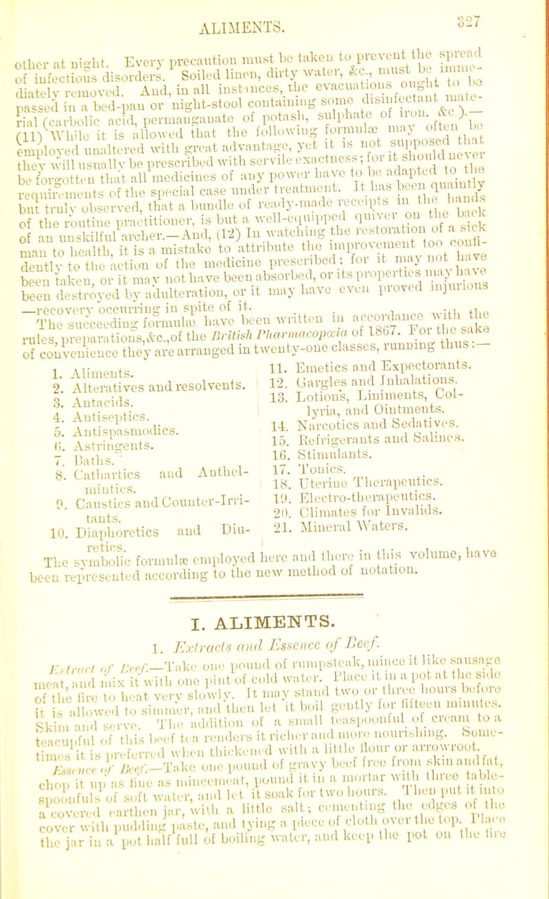 ALIMENTS. 3-'' othor -It Bio-bt Every precautiou must bo takeu to yreveut tbo spread oMufectklSs dis^^Jderi' Soiled linen, dirty water, »^-c, >-tJ.e unn, - liatelv removed. And, iu all in,stmces, ibo evacuat on.s u, gbt t bo mssed in a bed-nan or nigbt-stool containnig some disinfectant u.itc- rhUc-u-l o ic ac d permanganate of potasb, sulphate of iron. &c ).- [m^Wl nfit is 1 owed tliat the fillowins formute may often be Snjloved unaltered witb S-'t advantage^ yet it is not su^^^^^^^^^^^^ tbev will usnallv be prescribed witb servile exactness; oi ^ ^ o d ne ei be forgotten that all medicines of any power have ^ 'l ^t Jrnint V requiivments of the special case under treatment. It has been qu;-^ ^ bu tr 1 V observed, that a bundle of ready-made receipts m the hands o the n.utiiie practitioner, is but a well-equipped quiver on the b e o an unskilful archer.-And, (12) In watching the restoration of a sick In to h™itisamistakJ to/attribute the ^^-V^^^^^J^^^ dentlv to tlie Action of the medicine prescribed; for it maj not nave 2 ^ taten or it may not have been absorbed, o-'^-pevUes nm0u^ been destroyed by adulteration, or It may have even piov( d in]mious recovery occurring in spite of it. , The succeeding formute have been written m •^^^'^^^i^y^^^^^^^^^^ rules DreparatioiIs,&c.,of the British PharmacopaM of Xbbl. 1 oi the sake of coSence?he'y ai^ arranged in t^venty-one classes, running thus 1 M;,„„„t=; 11. Emetics and Expectorants. 2. Alterativ'es and resolvents. 12. Gargles and Inhahxtious (;. AstriiWeuts. I''- Kefngerants and baline.s. - iv^iIjs''- 1(3. btiniulauts. 8. Cathartics and Authel- 17. Tonics. ,^i,jti,., 18. Uterine Therapeutics. 0 Caustics and Countei-Irri- 10. Electro-therapeutics 2il. Climates for Invalids. 10. Di'aphoretics and Eiu- 21. Mineral Waters. The svmbolic formula: employed here and there in this volume, have been represented according to the new method of notation. I. ALIMENTS. 1. Exiruds and Essence of Beef, r.lnirl „f />,./—Take on.' pound of rumpsteak, mince it like sausage mA d mix it with one pint of cold svater. i'lace it in a pot at the side ?f H r. I 1 . 1, -at verv sh.wlv. It may stand two or three hours before i d o'v4 1 o sin lulr and\hen let \ boil gently for lifteen minutes. Skim d serve. The addition of a small t..aspoonful_ of cream to a , <■ 1 ;t ,.;,.l,,.v.nHin(ire uounshuur. boiue- Skim anfl serve. a ii'/ iimin-K'n ... , ' • i . c- tear I ful of this beef t( a rendcTS it rieh..r and more nounslnng. be m. is preferred when tlue^keiu d with a li lie 1 our or arrowroot^ o ■ y>./-.-Take one pound of gravy beet free from skin and f t, cho it up as fine as miucem..at, pound tin a niorlar wit . three able- s o nfuls of soft water, and let it soak for two lionrs. 'J hen put it iii o aCvered earthen jar, with a little salt; cementing the edges of the cover with pudding paste, and tying a piece of cloth over the lop 1 h • the jar iu a pot half full of boiling water, and keep the pot on the h,e