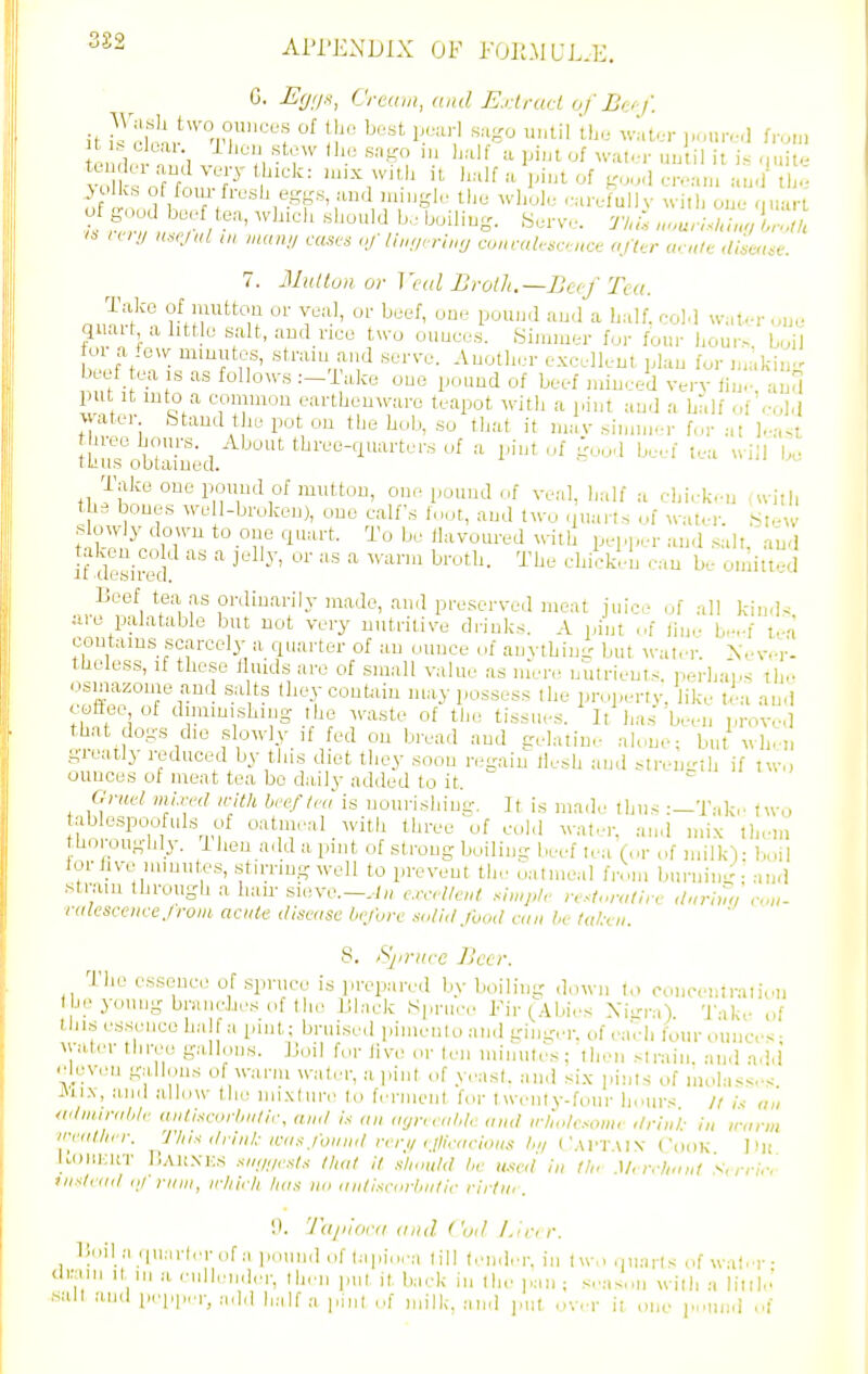 3£2 Al'i'EXDlX OF FOr.MUL.E, EU'.I'^, Cream, and E.rlrad of B(:/i'. AVasli tu'o ounces of the best pearl sa-o until ihe wider ],oure,l from J 'Iks of fom-fresh eggs, and mingle the whole .-arefullv wiih one ouarl 7. 31ulluiior Veal Broih.—Beef Tea. quait a httle salt, and nee tu'o ounces. Simmer for four hour>. boil o a few mmutes, stram and serve. Another excellent plan for n,aking beef tea IS as follows .--Take one pound of beef minced very fin.- and i^nt\ '5°f'' 5^•tliO^7l•o teapot with a pint and a hl.lf of'cold ^ atci btaud the pot on the hob, so that it niav simm.-r for -.n hree hours. About three-quarters of a pint of good beef lea will U, lake one pound of mutton, one pound of veal, half a chicken (uiil, the bones we l-broken), one calf's fn.jt, and two .iuairs of ^^-atel■. .S,e;v s owly down to one quart. To be flavoured with pepper an.l .salt, and if desired ^ Beef tea as ordinarily made, an.l preserved meat juice of all kin.l^ are palatable but not very nutritive drinks. A ijint ,.f fine beef tea contains scarceli- a quarter of an ounce of anything but ^vaI,•r. X.-v.-r- tUeless, If these t uids are of small value as m'ere nutrients, perhaps th,- cismazome and sa ts they contain may possess the properry. like tea and' coffee of diminishing the Avaste of tl,e tissues. It has 'been proved that dogs die slowly if fed on bread and gelatine aUme: but wliei, greatly reduced by this diet they soon regain llesh and Mren-lh if two ounces of meat tea bo daily added to it. Onit'l mi.rrd with heeflm is nourishing. It is made thus :—Tak.' two ablcspoofuls of oatmeal with three of cold water, and mix them thoroughly, ilieu add a pint of strong boiling beef lea (ur of milkV boil lor five mmutes, .stirring well to prevent the oatmeal frr.m burning - and st.-aui through a liau- sieve.-.-/;, crrllaU simp/r resU.ralirc Uuriun con- ralcsccncejroiii acute disease Ix'/ove .solid food can he ta/xii. 8. /Sjinice Jlt'cr. The essence of spruce is prep.-ired by boiling down (,. concenlraiioii heyoungbraiu-Jiesof the IJlack Spruce Fir (Abies Xi-ra). 'J'ak.- of this essence ha a pint; brui.sed pimenio and ginger, of ,.acli four ounces- \yater three gallons. JJoil for live oy len minules; ihen strain, an.l add elev.-n g.-illous of warm water, a].int of yeast, and six pints of molasses i\ii.\, and alhiw tln! mixture to fi'rment b.r twenty-four hours /i ,\ „„ wlmirahlr aidiscorlailir, and « an ayneahl.: and who/c.-'ow,' drin'l: i„ inirm ii-f(illirr. This ilnnl.- icnxfound ,lti<-<a-ions l,ii ('.\l-r.\lv Cook Dh lL()lu:ifr r,Al!.vi;s .s7w/,-.</.v l),ut it xliould he u.-^ed in th. Mrrrh.n.t S, rrirr inxli ott ,1/ nun, irhifh has no nntisctirhntir rii tia . l\ijiiiira and ('oil l.inr. lioil a quarlerofa pound of tapi.ic-i till (.uider. in t w.> quarts of wab-r- tlraiii It III a enllender, then put it back in the pan; seas.Mi with a lillle' ■sail and pep|,ei-, ,,dd half a pint ,.f milk, and j.ut over it one i».und ,.|