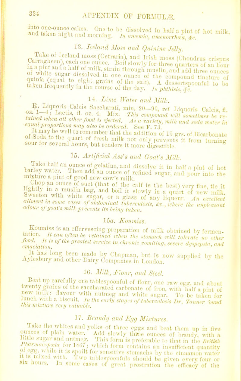 33i .\rPEXDIX OF FOE.MUL.E. aua taken uiylit .■m.l mnnjiiig. /« «m^'HO(T/(^/:a, ir. 3 3. L-daiul Mos.'i and Quinine Jdbj. m ,1 pint and a lia of milk, stmm tliroufrli ni.i-lin, and add tliivf. ouiic-s of wliito sugar dissolved in one ounce of the eompo.ind nctnr of taken frequently m the course of tlie day. j„ phthl.U, ,jr. 14. Lliite Water ami .Vilk. oz^^l-i'^Tncr^lf'' Sacchantti, min. 20-00, vH Licn.oris Calcis, fl. oz. 1—4; Lactis, il. oz. 4. Mix. TA/.s- co»,/;o»«rf n-ill sometimes he r>- ^uH^Z f ''■''''f 1  einalprnportioiis 1IUUJ also he ordered See F 7'J of SoX m'?/''' fT'^'^^r 'f additi^nof 1.^ grs. of Bicarbonate smut^. tle; [^r' VT^' only prevent^, it from turning soui ioi several hours, but renders it more digestible. 15. Artificial Ass's and Goat's Mill. dissolve it in balf a pint of Lot mixtuie a pint of good new cow's milk sfv.A^, '^^/f !^ '^'-^g' '^■'d boil it sluu-ly in a quart of new milk, bweeten ..atb white st.gar, or a glass of auv li.pK.ur. A„ ccrellent '^ Mmsorne c.u-s cfal>dom!ml tal,crMs, i.c, where the „r.phasont odour nj ijoat s iniU:prer, nfs its l,r!i,;/ tut, ii. 16a. Korrmlss. Koumiss is an effervescing preparation of milk obtained bv formen- ation. Jt ran ojten he retained when the stomach irill tolerate no other . Zieintinn '^''^''^ '''ff' <'!/V'^J><', and It lias long-been mode by Cbnpmnn, but is now supiplb-d bv the Ajlesbury iiiid other Dairy Companies in London.  lb. J/ill; J-'lonr, and .ytccl. Beat up carefully one b-ililespoonful of (lour, one raw ,-tr- and about twenty grams of the snccharated carbonate of iron, wilh'h^i'lf a pint of new nnlk: flavour willi nutmeg and white sugar. To b,' taken for inch with a biscint. /„ /he n.rl;/ sta,/rs ,.//,d,. rr,dosis Dr. Tnnwr hnnd this mixture rcry ralinilile. 17. BrandII and Etjcj Mixtures. Take the whiles and yolks of thive cgg.s and beat tlieni up in live <mnces of plan, water. A.ld slowly tluv, ounces of brandv. with a Jutl.! sugar and uulnipg. Tliis form is preh.rabl,. (n ih.nt in I'be Hritkh J ,arwae.i„T,a forl.Nw; wlii.li form contains an insnflb-ient ouanlitv oi egg, Willie It IS spoilt for .sensitive stomaehs bv tbe cimiamoii wate'r itis mixe.l wilh. 'J'u-o (ablesponnfuls slioul.i 1.:. given evrv four or SIX noins. Jn soiii.' cM«es of gn at prostration llio efficncv of tlic