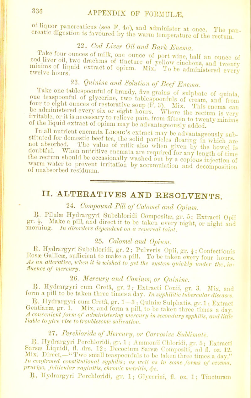 oniquor paucroalicns (soe F. Aa), and ndniinister at once. Tl.e „au. c.eat.c d.gcst.oi. is favoured by the wan,. t,-n,peraturo of tbe rectum 22. Cod Llcer Oil and narh E„cm(i. Take four ouDcos of milk, on., ounce <.f poi-t wine, half an ounce of cod hver 0.1, two dracbms of tincture of yellow ei,. d,,.,a, and t' nh cjvi,5°' '^'^ -i.ni:^;^.d 23. Quinine and Solulion of Beef Enema. Take one t;i4)le,spoonful of bi-audy, five prraius' of sulpbate of quinia one teaspoonful of glycerine, two tablespoonful.s of c.-eam, and froni four to e.gl.t ounces of i;estorativc soup (F. 3). Mix. This ou.-ma ca.i be adiumistered every six or eight hours. Whei-e the rectum^ is v,..-v iiT. ab e, o.; it is necessary to relieve pain, from fifteen to twenty mini...; ot the liquid extract of opium may be advantageously added. In all nutrient onemata Liemg's extract may be advantagcou^lv sub- stituted for doinest.c beef tea, the solid particles floating in which' a.-,- not absorbed ihe value of milk also wlien given bv the bowel i< doubtful. When nutritive enemata arc requi.-ed for any lent'th of timi- the rectum should be occasionally washed out by a copious iniection of warm water to prevent irritation by accumulation and decouipositir.n or uuabsorbod residuum. ' II. ALTERATIVES AND RESOLVENTS. 24. Compound Pill of Calomel and Ojnum. li. PiluL-e Hydrargji-i Subchloridi Composita\ gr. .5: Extracti Opii gr. i._ Make a i.ill, and direct it to be taken every uielit, or nisrht a..d morning. In (/ixanlern dependent on a viu renl Inin'l.  ^ 25. Calomel and Ojnnm. Jl. ITydi-argyri Subchloridi, gr. 2; Pulveris Opii. sr. \: Confectioni = Posa; Galhcae, sufficient to make a pill. To be takeirevery four hours. As an alteratirc, vhen it is uinhcd to ijet the sifnteni f)tiic/:/i/ 'tinder the. in- fluence oj' mercury. 26. Mercurii and Conium, or Quinine. R. ITydrargyri cum Greta, gr. 2; Extract! Ccmii. gr. 3. Jfix. and form a pill to be taken throe times a day. In si/pliiHtic fuhcrciilardisense.s. 1}. Ilydi-argyi-i cum Creta, gr. 1 -3 : Quinia- Sul].hatis, gi-. 1; Extract Gentians, gr. 1. Mix, and form a ])ill, lo be lakeii three times a day. A convenient.form of inbninhteriuri merciiri/ in sccondari/ syphilis, and li/ilr liable tor/ire totrouhlesoun- solireition. 27. Pcrchloride of Mcrcuri/, or Corro.'iire Snhlinialc. ]!. irydrargyri J'erchlo.-idi. g.-. 1 ; Aiiimonii Ghlondi. gr. r<; Extracti Karen: I-iquidi. II. d.-s. ]2; Decoclum Pai-sre Gomi>(>siti'. ad fl. oz. 12. Mix. Pii-ect,—Two small tcLsiiooiifuls tci be talien three times a day. /n cov.lirmed consHtu/ioiiol .typhllis; us >r,ll ns in sonic .'hrms o.l' econri. prurif/o, follieuliir rai/initi.% chronic metritis, ijV. ]{, Ilydi-ai-gyri Perchloridi, gi-. 1; Glyccriui, fl. oz. 1: Tinctiiram