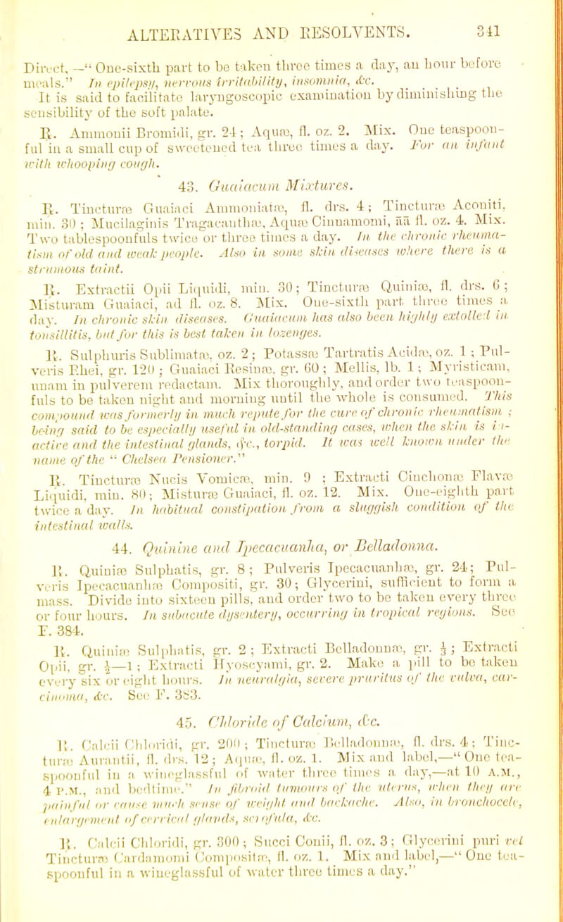 Diivot, One-sixth part to bo taken three times a day, an hour before nii'iils.'' Ill <'j>ilejJS!i, iH'iTDUS iri-itdJii/ity, iiisiimiiia, <Cr. It is said to facilitate laryngoscopic exaniiuatiou by climinislung the sensibility of the soft palate. E. Aiiinionii Bromidi, gr. 2-1; Aqua3, fl. oz. 2. Mix. One teaspoon- f111 in a small cup of sweetened tea three times a day. Iwr (in infant n-itli ichooi>iiirj cough. 43. GiiaiacuDi Mlvturcs. Vt. Tiueturre Guainci Animoniata', fl. drs. 4; Ti_nctmw Aconiti. min. 31) ; Mucilaginis Tragaeantha^, Aqua; Cinuamomi, aa H. oz. 4. Mix. Two tablespoonfuls twice or three times a day. In the chronic rhcuina- tisin or old and weal-people. Also in sonic skin, dileuses where there is a strumous taint. R. Extractii Opii Liciuidi, min. 30; Tincturas Quinias, fl. drs. G; Mistu-ram Guaiaci, ad fl. oz. 8. Jilix. One-sixth part three times a day. /)« chronic s/dn diseases. Guuiaeum has also been, highly extolled in. tonsillitis, but for this is best taken in. lorxnges. R. Snlphm-is Snbliniataj. oz. 2; Potas.saj Tartratis Aeida-, oz. 1 Pul- veris F.hei. gr. 1-211; Guaiaci Ttesiua3, gr. CO; Mollis, lb. 1; Myristicam, nuani in pul'verem redactam. Mix thoroughly, and order two teaspoou- fuls to be taken night and morning until the whole is consumed. This compound ii:as formerlij in much repute for the cure of chronic rheumatisni ; brAnri said to be especially useful in old-standing case.% when the skin is i i- artin; and the intestinal glands, c)V., torpid. It wa-i well known under the name of the Chelsea rensioner. 1\. Tiucturro Nucis Vomicro, min. 9 ; Extvacti Ciuchoua-; Flava^ Liipiidi, min. 80; Mistura) Guaiaci, fl. oz. 12. Mix. One-eiglith part twice a day. Jn habitual constipation from a sluggish condition of the intestinal walh. 44. Quinine and I^iecacuanha, or BeUadonna. R. Quiuiro Sulphatis, gr. 8; Pulvoris Ipecacuaiihaj, gr. 24; Pul- veris Ipecacuauh;e Compositi, gr. 30; Glycerini, sufficient to form a mass. Divide into sixteen pills, and order two to bo taken every thyee or four hours. In subacute dgsrnteri/, occurring in tropical regions. See P. 384. R. Quinia; Sulidiatis, gr. 2; Extracti Belladonna, gr. J; Extract! Opii, gr. 1—1 ; Extracti Hyoscyami, gr. 2. Make a pill to be taken every six or eight hours, /n neuralgia, severe prnrilus of the vulva, car- cimoaa, itf. See F. 383. 4.5. Chloride of Ccdcium, Ac. R. Galrii Chl'iridi, gr. 201); Tinctura: Belladonna', fl. di's. 4 : Tinc- turai Aurantii, fl. drs. 12 ; Aip^'e, fl. oz. 1. Mix and label,— One tea- spoonful iu a, wineglassful of watei- three times a. day,—at 10 A.M., 4 P.M., and bedtinu'. In fibroid tumours of the vtenis, when theg are painful or cause lunch sense of v-eight ami backache. Also, in broiichoceli, eulargi nii'iit of cerrical glands, sciofula, dc. 1{. Calrii Chloridi, gr. 300; Siicci Couii, fl. oz. 3; Glycerini puri ret Tineturf) Cardamomi (Joniposila, 11. oz. 1. Mix and label— One tea- spoonful in a wineghissful of water three times a day.