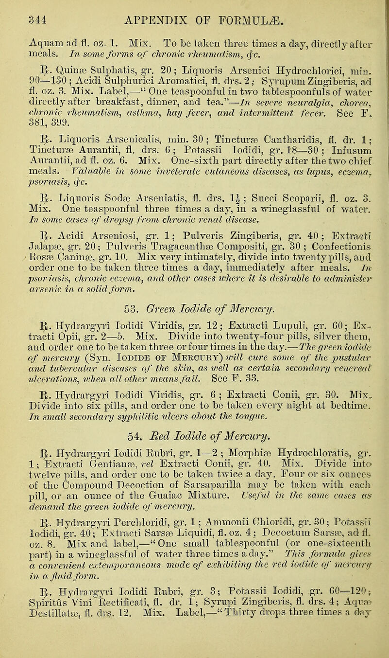 Aquam ad fl. oz. 1. Mix. To be taken three times a day, directly after meals. In some forms of chronic rheumatism, cf c. Quina) Sulpliatis, gr. 20; Liquoris Arsenici Hydroclilorici, miu. 90—130 ; Acidi Sulphurici Aromatici, fl. drs. 2 ,• Syrupum Zingiberis, ad fl. oz. 3. Mix. Label,—• One teaspoonful in two tablespoonfuls of water directly after breakfast, dinner, and tea.—In severe neuralgia, chorea, clironic rheumatism, asthma, hay fever, and intermittent fever. See F. 381, 399. Liquoris Arsenicalis, min. 30 ; Tinctura) Cantharidis, fl. dr. 1 ; Tincturaj Atirantii, fl. drs. 6; Potassii lodidi, gr. 18—30 ; Infnsnm Anrantii, ad fl. oz. 6. Mix. One-sixth part directly after the two chief meals. Valuable in some inveterate cutaneous diseases, as lupus, eczema^ psoriasis, cf-c. Jjiquoris Sodaj Arseniatis, fl. drs. 1^ ; Succi Scoparii, fl. oz. 3. Mix. One teaspoonful three times a day, in a wineglassful of water. In some cases of dropsy from chronic renal disease. 1^. Acidi Arseniosi, gr. 1; Pulveris Zingiberis, gr. 40; Extracti Jalapos, gr. 20; Pulv^eris Tragacanthai Corapositi, gr. 30 ,- Confectionis Eosa3 Caninffi, gT. 10. Mix very intimately, divide into twenty pills, and order one to be taken three times a day, immediately after meals. In psoriasis, chronic eczema, and other cases ivhere it is desirable to administer arsen ic in a solid form. 53. Green Iodide of Blerctvry. Hydrargyri Todidi Viridis, gr. 12; Extracti Lupuli, gr. 60; Ex- tracti Opii, gr. 2—5. Mix. Divide into twenty-four pills, silver them, and order one to be taken three or four times in the day.—The green iodide of mercury (Syn. loDlDE OF Mercury) will cure some of the j^ustidar and tubercular diseases of the sJcin, as well as certain secondary venereal ulcerations, when all other means fail. See F. 33, Hydrargyri lodidi Viridis, gr. 6 ; Extracti Conii, gr. 30. Mix. Divide into six pills, and order one to be taken every night at bedtime. In small secondary syphilitic tdcers about the tongue. 54. Bed Iodide of Mercury. JJ. Hydrargyri lodidi Eubri, gr, 1—2 ; Morphias Hydrochloratis, gr. 1; Extracti Gentians, vel Extracti Conii, gr. 40. Mix. Divide into twelve pills, and order one to be taken twice a day. Four or six ounces of the Compound Decoction of Sarsaparilla may be taken with each pill, or an ounce of the Guaiac Mixture. Useful in the same cases a^ demand the green iodide of mercury. Hydrargyri Perchloridi, gr. 1; Ammonii Chloridi, gr. 30; Potassii lodidi, gr. 40'; Extracti Sarsfe Liquidi, fl.oz. 4 ; Decoctum Sarsa?, ad fl. 052. 8. Mix and label,—■ One small tablespoonful (or one-sixteenth part) in a wineglassful of water three times adaj-. This formida gices a convenient extemporaneous mode of exhibiting the red iodide of mercury in a fluid form. Hydrargyri lodidi Eubri, gr. 8; Potassii lodidi, gr. GO—120; Spiritus Vinii?tectificati, fl. dr. 1; Syrupi Zingiberis, fl. drs. 4; Aqna> Destillata), fl. drs. 12. Mix. Label,— Thirty drops three times a day