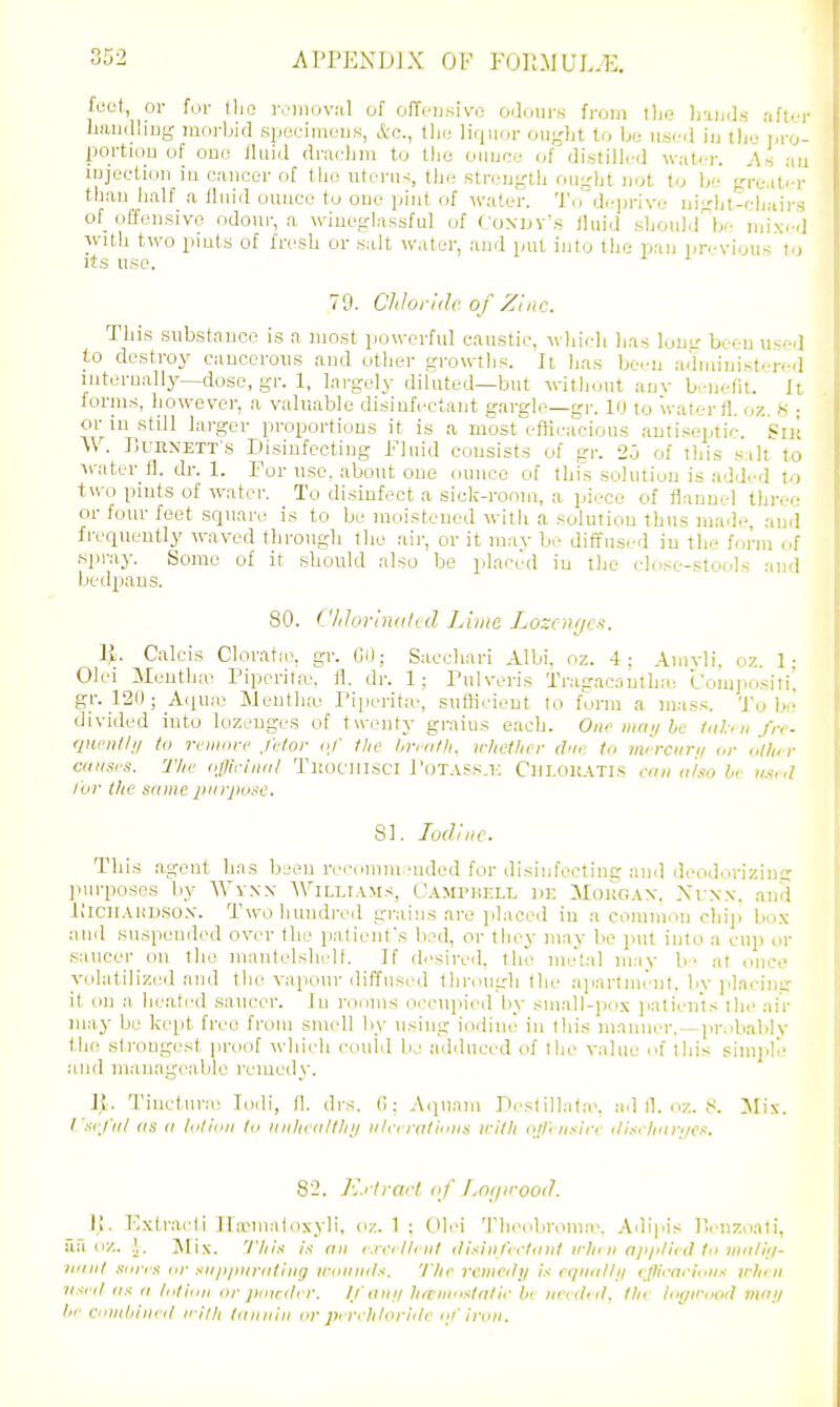 feet, or for the roiiiuval of offeusivo oiloiirs from tlie liamJ.s af'r Laudliug morbid specimeus, Ac, tlie lirjiior ought to bu ii.s<-<i in tl'io pr portion of ono fluid dracJim to tlie ounce of distilled w;it<-r. As . injection in cancer of the utcni^, the strength ought not to be grc.iti than half a fluid ounce to ono pint of water. To de]jrive night-chai' of_ offensive odour, a wineglassful of Coxdv's iiuid should^b- mix. 1 with two pints of fresh or salt water, and put into the pan previous t-, Jts use. 79. Chhjriilv. of Zinc. This substance is a most powerful caustic, wln'cli has lomr been ii«f-d to destroy cancerous and other growths. It lias been administered internally—dose, gr. 1, largely diluted—but without auv benefit. Ji foriiis, however, a valuable disinfectant gargle—gr. 10 to water fl. oz. K ■ or in still larger proportions it is a most efficacious antiseptic, 'sn'; W. f^uRNETT's Disinfecting Fluid consists of gr. 2o of this salt to ^^■atel■_fl. dr. 1. For use. about one ounce of this solution is added 1>i two pints of water. To disinfect a sick-room, a piece of fiauue] thre.- or four feet sc^uare is to be moistened with a solution thus made, and frequently waved through the air, or it mav be diffused in the form of spray. Some of it should also be placed in the (dose-stools and bedpans. 80. Vhlorinitli:d Lime Lozcnfjc><. 1>. Calcis Cloratie, gr. Oil; Sacchari Albi. oz. 4; Amvli, oz. 1: Olei Mentha^ Pipcritfe, il. dr. 1; rulveris Tragacantha: I'omjiositi. gr. 120; AiiU!X! Jlenthte Fiperita', sutlicieut to fonn a mass. To b- divided into lozenges of twenty grains each. One mat/be ttthn fn- qneiUhl to rvmove fclor o/ llie hrnifli. ir/iellier dfi<: to mirciini or oilier anises. Tim offlciiici/ Tliocillsci r(jTASs.i-; CnLOl{.A.TI.s con (I'/so be /'or the same jiiirjiose. SI. ludiiic. This agent has been recomm 'nded for disinfecting and deodin'izin£i purposes by ■\Vvxx Williams, C'amdiell de Mokoax. Xrxx. and liiciFAUDSOX. Two hundred gi-ains are placed iu a common chip box and suspended over the patient's bed, or they may bo jnit into a cnp or saucer on the mantelshelf. If desired, tin- metal may b- at once volatilized and the vapour diffusi'd tln-ongh tlu' aiiartmeiit. by jilacinir it on a heated saucer. In rooms oi'cupied by small-jio.K jiatients the air may be kept free from smell Ity using iodine in this maimer.—i)robably the strongest proof which could be adduced of the value of this simple and manageable remedy. Ji. Tin<-tnne Todi, fl. drs. C: ^(luam Festilla(a\ ad l1. nx,. 8. Mix. I 'sefiil IIS o lolioii Id iiiilii itlllni ii/ri riilii'iis iritli ol/'msin ili.-n liiiri/cs. 82. A'.rlrart of /.ni/irooi?. II. Kxtracti n'nsmalo.N-yli, oz. 1 ; Olei Theobroma<. Adipis Henzoati, aa oz. .1,. Mi.x. 'I'liis is an i:iril/<iit ili.-:iiifirlinit irliiii a/i/i/iitl to Jiiii/ii/- iiiiiit siir, s or sii/t/iiiriitiiig iroiiiiils. The remcilij is cqiiitllii vJUrariniis iiliiii ■ii^ri/ IIS a liitliiii or jioirdt r. /.I'aiii/ hrtiinistaiic be needt tl, the logwood mai/ lit- ciiiiihiiii il iri'ili Idiiiiiii or pt rehlorhli' of iron.