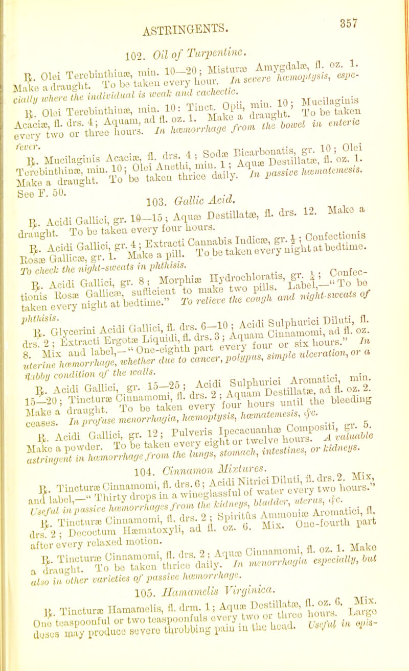 ASTRINGENTS. ^57 102. Oil of Turpentine.  ■ n. oz. 1. n rir^ t. Soda; Bicavbouatis, gr. 10; Olci 103. Gallic Acid. U. Acidi GalUcI, gr. 10-15 . A,^ Des.nat., fl. d.s. 12. Make a ro check the nialt-siceats in phthisis. Pnnfpo- S et^° drs 2 ; Kxtracti ErgotiE Liquid , fl. 'l^^;^ ' •'^^^^X^^ or sis hours. u. Tiactuv.Ciunamo,ni,fl.drs,6, ^^S'SSeve y Si an^ lab3l,- Tlurty drops lu ,Jiis, Ij,. Tinotuiv-E Cmuamomi, A- d'^-^ ' ^1'^^^^ ' Ouo-fourth part (Irs 9 • Dccoctum Hccmatoxyli, ad U. uz. u. aftei-Jv.ry relaxed motion. Cinnamonii, 11. oz. 1. Mako 105. Ilamamclis Virginia-