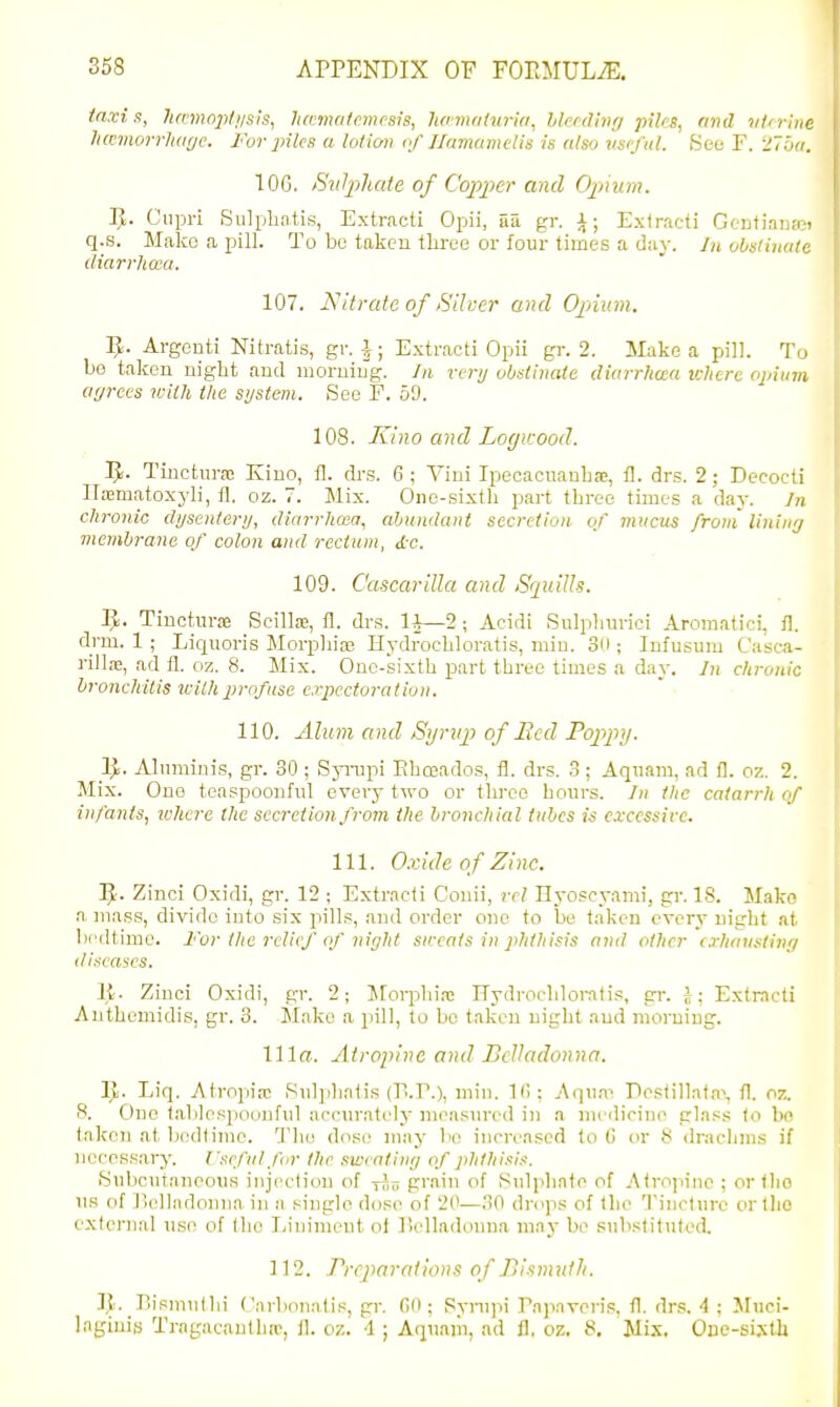 taxi s, Jimnopli/sis, lurmatrnusis, Iwnmttiria, hlmllnrj piles, and vtcrine hmnorrhar/c. For piles a tot ion if Jfamamelis is also vs'fiil. iSeo F. 275n. TOG. Suliihaie of Copper and Opiium. J^. Cnpri Sulpbatis, Extract! Opii, 5a gr. i; Exiracti Gentianast q.s. Mako a pill. To be taken tLree or four times a day. In obsliiuile diarrlicea. 107. Nitrate of Silver and Opnum. IJ. Argonti Nitratis, gr. J; Extract! Opii gr. 2. ilake a pill. To be taken night and moruiug. In very obstinate diarrliaa where opium agrees with t/ie system. iSee F. 59. 108. Kino and Logieood. IJ. Tiuctura; Kino, 11. di-s. 6 ; Viui Ipecacuanbas, fl. drs. 2; Decocti IlaBmatoxyli, fl. oz. 7. Mix. Oiic-sixtli part throe times a clay. Jn chronic dysentery, diarrlicea, abundant secretion^ of mucus from' lininy membrane of colon and rectum, dc. 109. CascariUa and Squills. rt. Tinoturas Scillas, fl. drs. lA—2 ; Acidi Sulplmrici Aromatici, fl. drm. 1 ; Licjuoris Morphia} Hydrochloratis, min. 3ii; Infusum Casca- riUa;, ad fl. oz. 8. Mix. Ouc-sixth part three times a day. Jn chronic bronchitis ivithprofuse expectoration. 110. Alum and Synij} of Bed Popifty. Alnminis, gr. 80 ; SjTiipi Ehmados, fl. drs. 3; Aqiiam, ad fl. oz. 2. Mix. One teaspoonful every two or three hours. In the catarrh of infants, ivhere the secretion from the bronchial tubes is cvccssirc. 111. Oxide of Zinc. ]J. Zinci Oxidi, gr. 12 ; Extract! Couii, rel Hyoscyami, gi-. 18. Make a mass, divide into six pills, and order one to be taken every night at bedtime. I'or tlie relic/ of night su:cats in phthisis and other crhausting diseases. It. Zinc! Oxidi, gr. 2; Morphi.-c Hydrochlorati.'!, gr. i; Extract! Authemidis, gr. 3. Mako a pill, to bo taken night .and morning. 111«. Atroinne and Belladonna. Ijli. Liq. Atropirc Pulphatis (T!.?.), min. 1(1: Aqiiai DosliIlaf,a% fl. o?.. 8. One table spoonful accur.ately measured in a nu'dirine .class to bo taken at bedtime. The dose may bo increased to G or 8 dnicluns if necessary. I'scfulfor the swcatiny of ])hthisi.-i. iSubcufanoous injecli(.m of -rni! grain of Sulphate of Atropine ; or tho us of Jlelladonna in a single dose of 20—.0 drops of the Tincture or tlio external use of the Iiiniment ol liclladonna may bo substitulod. 112. Preparations of Bismuth. J]e. Dismullii ('arbon:ilis, gr. (50; Rynipi Pajinvoris, fl. drs. 4 : Muci- lagiuifj Tragacauthne, fl. oz. 4 ; Aquaiii, ad fl, oz. 8. Mix, One-sistb