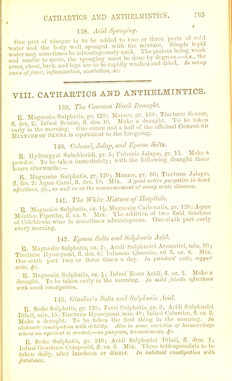 138. Acid Sjwiujing. One rnrt of viucsav is to bo added to two or threo pnrts of cold vater .and tUo body .veil sponged witli tbe mixture.^ Smiple tep d v.ater m.ay sometimes be advantageously used. The patient being e k and nnablc to move, the sponging must be done by ,  arms, chest, back, and logs arc to be rapidly washed and di led. In mauy cades p/jei-cr, iiijhuniiwlion, scarlatina, <.tc. VIII. CATHARTICS AND ANTHELMINTICS. 139. The Common Blach DraugJd. R. Magnesire Sulphatis. gr. 120; Manu.-n, gr. llJO; Tincture Senna, fl drs 2 Infusi Sennas, fl. drs. lU. Make a draught.^ 1 o be taken e;,dy in the morninsr. One ounce and a half of the oflicmal CoMrou>-u MixTUiiE OF Sexxa is equivalent to the foregoing. 140. Calomel, Jalap, and Epsom Salts. II Hydrars;Tri Snbcldoridi, gr. 5; rulvoris Jalapru, gr 15. Make a powder. To be taken immediately; with the following draught three hours afterwards:— 11 Magnesia, Sulphatis, gr. 120; Manna,, gr. GO; Tinctura, Jalapm, fl di-^ Vqum Caiiii, fl. drs. 10. Mix. A good actire puri/ative in Jacul affections, (jr., (is well as at the commencement of many acute diseases. 14:1. The While Mixture of Tlos^pildl'^. R Magnesia, Sulphatis, oz. U; Magnesia, Carbonatis, gr. 120: Aqua, Menthte Piperita,, fl! oz. 8. Mix. The addition of two thud drachms of Colchicum wine is sometimes advantageous. Oue-sisth part early every moiiiing. 142. Epsom Salts and Sulphuric Acid. 11 Ma-mesia, Sulphatis, oz. 2; Acidi Sulphuric! Aromatic!, miu. 00; Tincturro' llyoscyami, il. drs. G; Infusum Quassia,, ad 11. o/.. 8. Mix. One-sixth part two or three times a day. Jn painters- colic, copper colic, i^X. n. Magnesia, Sulphatis, oz. J; Infusi Eosa, Acidi, fl. oz. 2. Make a draught. To be taken early in the morning. Jn mild febrile affections icith much constipation. 143. Glaxdjcr^s Salts and Sulphuric Acid. 11 Sodn, Suljdiatis, gr. 120; Ferri Sulphatis, gr. 3; Acidi Snlphnriei Piluti min. 10; Tiucturiu liyoscyami, miu. 40; Infusi Calumba,, II. oz. 2. Make'a draught. To bo taken the first thing in the morning. Jn obstinate constJj/ation with di bilitu. Also in some rariilies of ha viorrhaije ichcre an apei-init is needed,—as purpura, hivmalcinesis, ^c. \\ Soda, Sulphatis, gr. 240; Acidi Sulphurici Diluti, II. dnn. 1; Infusi ycnlian;e Uonipositi, /I. oz. G. Mix. Thre(i tablespoonfuls to bo taken daily, after luncheon or dinner. In habitual conslipalion tvith ffatulence.