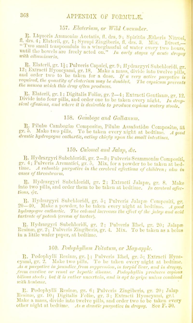 3G3 157. Elaterium, or Wild Cvcumler. Ty. Llqiio-n.s .Ainniouiro Acotatis, fl. drs. 0; fsinritfis MWn-.rit^ \itrOsi H. di-s. 4; Elaterii, gr. 1; Syriipi Zingiberi.s, /!. tij-.s. 3. Mix. iJin-ct —  J v/o small ttaspooufiils iu a winegla.ssful of water ev,-rv two hours uutil the bo->vels are freely acted ou. //i e«r/// s/aws i/acutr (lr„ij^]i wtlh clbuiniiiurid. ' *^ U Elaterii, gr. li; Pulveris Capsici, gr. 0; JTydrarg^Ti Subchloridi. gr. Extract! Ilyoscyami, gr. 18. Make a uias.s. divide- iuto twelve i.ill.s aud order Uvo to be talceu for a dose. Jf a nr,, adiro punjatirc i'a required, the quantitn of clnterhim maij he doiibM. The capsicum prccents the nausea which this drmj often produces. Pt. Elaterii, gr. 1; Digitalis Folias, gr. 2—4; Estracti Genliauo-, gr 12. Divide into four pills, and order one to be taken evei-y nitrht. In droj,- sical ej/'asions, and u-hcrc it is desiralAe to produce copiJus icutenj stools, 158. Gamhoge and Galhanum. Vv. Pilulm Cambogias Coniposifro, Pilukx Assaffetid;n C'ompo.sifa3, aa gr. o. Make U\o pills. To be taken every night at bedtime. A good drastic injdrat/ogue caihcrtic, acting chiejly upon tlie small inlcslines. 159. Calomel and Jala}'), &c. 5-. Jlydrargyri Subchloridi, gr. 2—3; Pulveris Sc.immonire Compositi, gr. 4; Pulveris Ai-omatiei, gr. .). Mix, for a powder to be taken at bed- time. A raluahie purr/(dire in the cerebral ajicctions (f children; aUo in cases of thrcadn-onu. Tt. Hydrargyri Subchloridi, gr. 2 ; Extracti Jalapa^ gr. 8. Jfake into two pills, and order them to be taken at bedtime. Jn^cerebral ojTec- Hons, ij-c. R. ITydrai-gyri Sulichloi-idi, gr. 5; Pulveris Jalapa^ Compositi, gr. 20—40. Make a powdr-r, to bo taken every night ai bedlinie. A good hi/draz/or/iie cathartic. 'The calomel increases the effect of the Jalap and acid iartnite q/'])otasli {cixavi of tartar). E. Ifydrargyi-i Subchloridi, gr. 2: Pulveris Ehei, gr. 20; Jnlapnj Pesina\gr. 2; I'ulveris Ziiigiberis, gr. 4. Mix. To be taken as a bolus iu a little wafer paper, at bedtime. ICO. rodopliijlhnn PcUatum, or Ilay-apj^lc. 11. Podojjhylli PeNiua>, gr. ,! ; Pulvi^ris Khei, gr. a; Exti-noti Kyo.<:- eyanii, gr. 2. Iilake two pills. To be t.-iken every night at b(>dtiino. ^I.s- a pur(i(dirc in jinindicc from snjij>n s.<!on, in torpid lirer. niid in dropsy, .from cnrdiac or I'enul or hepatic disease. J'odo/dii/lliii produces co]>iotiS liilious stiirls; but it is rather uncirtcin, and is ajit to >/rijH uidt.'-s combined irith h' nlxinc. p. rodn[)hyl]i Ei>siii(e, gr. (1; Pulvi-ris Zingiheri.^, gr. 20; Jalap Pesinie, gr. 1(1; Digitalis J^'oliie, gr. 3; Extracti Ilyoscyami, gr.L Make a mass, divide into twelve pills, and order two lo be' taken every otlier niglit at Ix'dtiine. As a drastic purpalicc in dropsy. See E. 30.