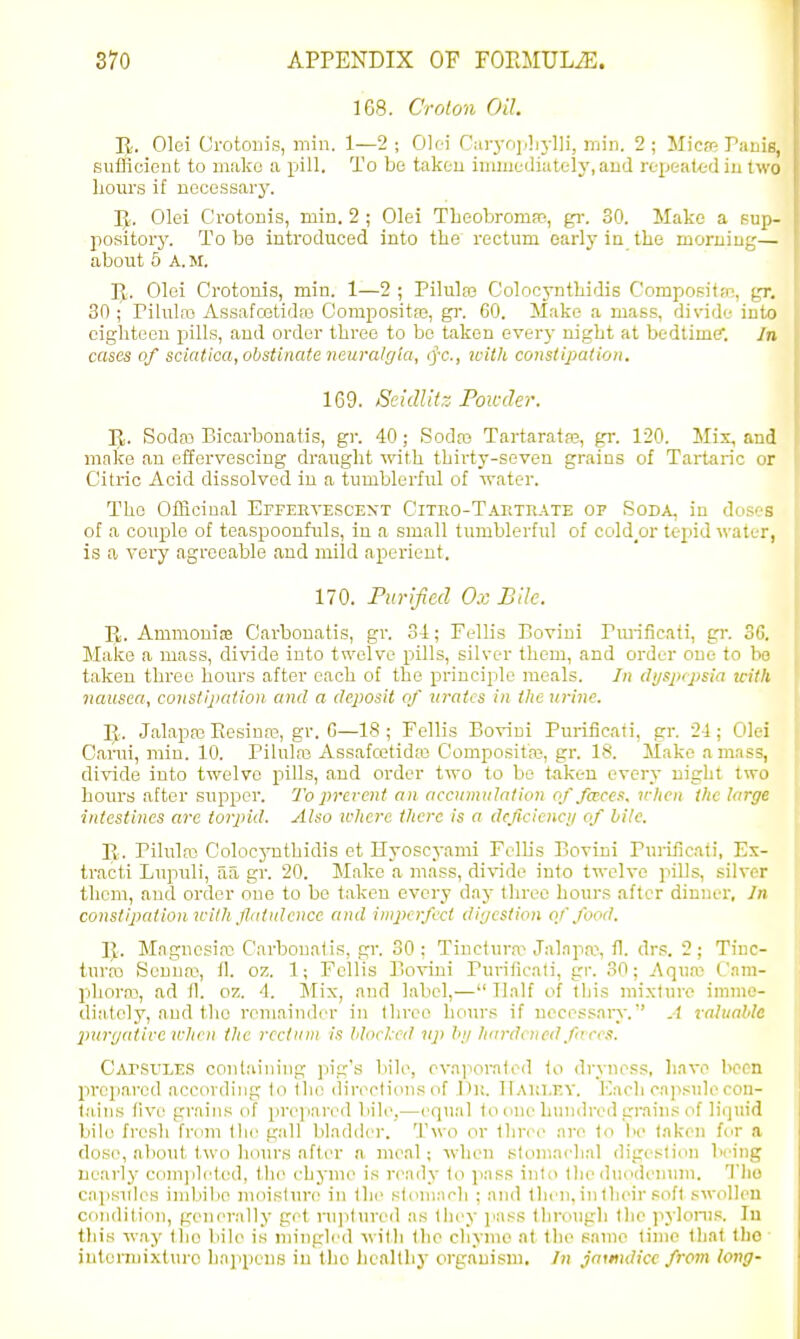 1G8. Croton Oil. R. Olei Grotonis, min. 1—2; 0]iA C;iryrj],lij-lli, rnin. 2; Micm Panis, sufficicut to make ;i pill. To be takou immediately, aud repeatt-d iu two liours if necessary. IJ. Olei Grotonis, min. 2 ; Olei Theobromaj, gi: 30. Make a sup- pository. To bo introduced into the rectum early ia the moruiug— about 5 A.M. Pt. Olei Grotonis, min. 1—2 ; Pilulas Colocynthidis Compositfc, pr. 30 • Pilulas Assafcetidfe Compositaj, gr. 60. Make a mass, divide iuio cigliteou pills, and order three to bo taken ever}- night at bedtime. Jn cases of sciatica, obstinate neuralgia, tfc, icitli constipation, 169. Seidlitz Poicder. p. Sodai Bicarbonatis, gr. 40; Sodto Tartaratas, gr. 120. Mix, and make an effervescing draught with thirty-seven grains of Tartaric or Citric Acid dissolved in a tumblerful of water. The Officinal Effeeyescext Cituo-Taetrate op Soda, in dos' s of a couple of teaspoonfuls, in a small tumblerful of cold_or tepid M-atur, is a very agreeable and mild aperient. 170. Purified Ox Bile. Bi. Ammonias Carbonatis, gr. Si; Fellis Boviui Pra-iiicati, gi'. S'l Make a mass, divide into twelve pills, silver them, and order one to hi' taken three hours after each of the principle meals. dijsptpsia u-itli nausea, constipation and a dejiosit of m-atcs in the urine. K. Jalapaj Eesinaj, gr. G—18; Fellis Boviui Purificati, gr. 2-1; Olc-i Carui, rain. 10. Pilulai Assafcetidas Gompositaj, gr. 18. Make amass, divide into twelve pills, and order two to bo taken every night two hours after supper. To i)rerent an accumulation of faces, n-licu the large intestines arc torpid. Also where there is a deficiency of bile, Ty. Pilulfo GolocjTithidis et Hyoscyami Fellis Bovini Purificati, Fx- tracti Lupuli, aa gr. 20. Make a mass, divide into twelve pills, silver them, aud order one to be taken every day three hours after dinner, Jn constipation uilh flatulence and imperfect diijcstion of food. ]{. Mngnosiro Carbonatis, gr. 30 : Tinctura^ Jalapa?, fl. drs. 2; Tine- turas Senuaj, tl. oz. 1; Fellis Bovini Purificati, gr. 30; Aquaj Gam- pliora), ad II. oz. 4. Mix, and label,— Tlnlf of this mixture imme- diately, aud the remainder in three hour.'; if necessary. A rahiable 2>ur(jaiive when the rectum is hloclcd up In/ hardened fares. Capsvles containing pig's bile, evaiiorated to dryness, have been prop.arod according to the directions of Yiw. TIauley. Kacli cajisule con- tains five! grains of prepared bile,—cquril to one hundred grains of liquid bile fresh from the gall bladder. Two or Ihree are to be (.nken for a dose, about two hours after a meal; when stomachal digestion being nearly complef(!d, the chyme is ready to pass into the duodenum. Tlio CMjisulc^s imbibe inoislure in the sfi>niacli ; and then, in their soft swolh'U condition, generally get nqitured as they ]'as.s tlirongli the pylonis. lu this way llio l)ile is mingled willi the chyme at the same time that tlio intcnuixturo happens in tlio licallhy organism. In jaundice from long-