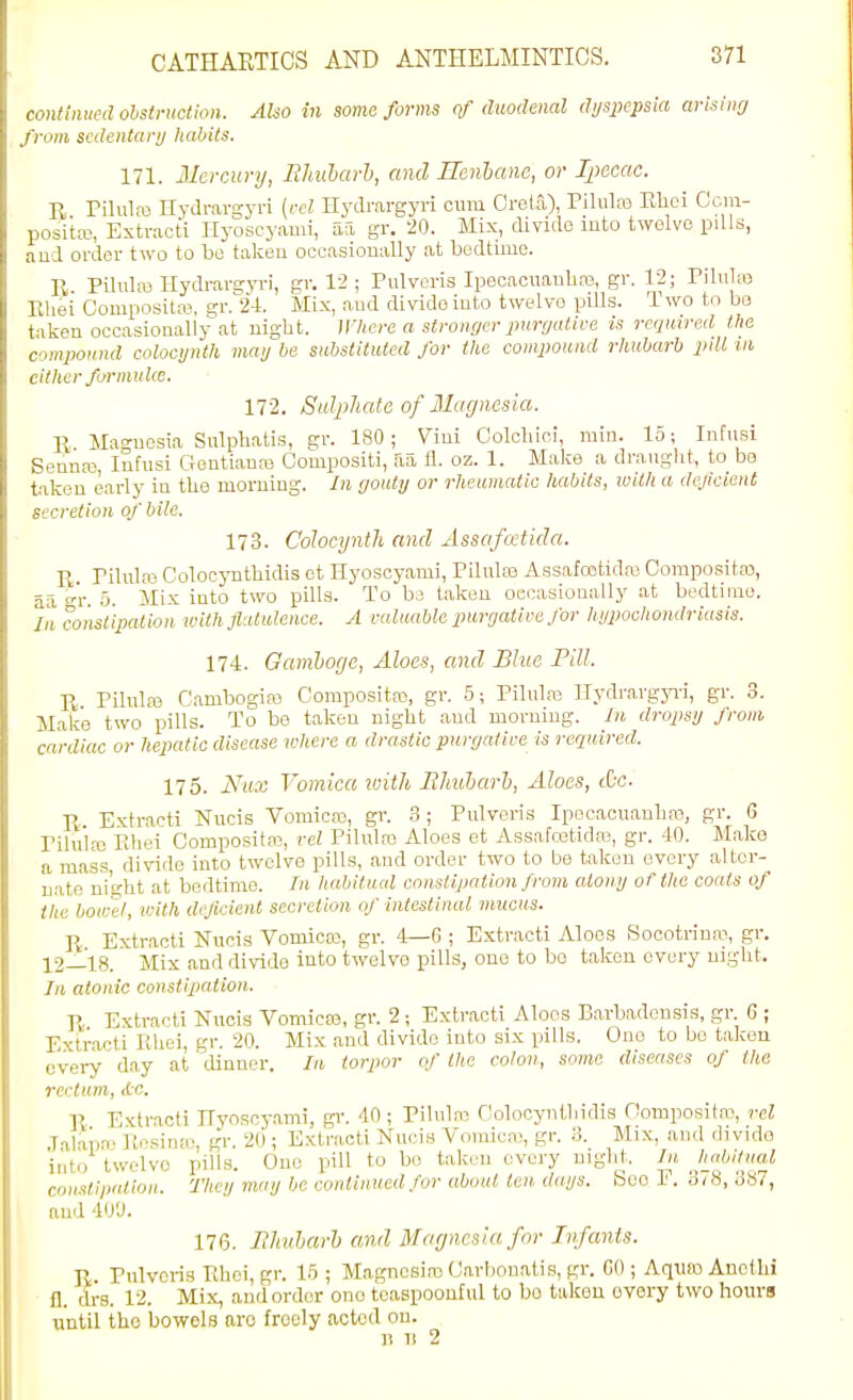continued olstruction. Also in some forms of duodenal dyspepsia arisimj from sedentary liabits. 171. Mercury, Ehuharh, and Renhanc, or Ijiecac. E, Pilulfe Hydrargyri [vel Hydrargyri cum Greta), Piluto Rhci Ccin- positaj, Extracti Ilyoscyami, afi gr. 20. Mix, divide luto twelve piUs, aud oi-der two to be taken occasionally at bedtime. R. PDuIm Hydrarg.yri, gr. 12 ; Pulveris Ipecacuanhas, gr. 12; Pilulaj Eliei Compositas, gr.24. Mix, aud divide iuto twelve pills. Two to ba taken occasionally at uight. Where a stronger purcjative is required the compound colocynth may be substituted for the compound rhubarb pdl in either formulce. 172. Sulphate of Magnesia. R Magnesia Sulphatis, gr. 180; Vint Colcliici, min. 15; Infusi Senufo, Infusi Gentiauas Compositi, aa fl. oz. 1. Make a draught, to be taken eaidy in the morning. In gouty or rheumatic habits, ivith a dejiclent secretion of bile. 173. Colocynth and Assajatida. R. Piluh-e Colocynthidis ct Hyoscyami, Piluto Assafetida; Composita), aa gr. 5. Mix into two pills. To be taken oecasioually at bedtime. In constipation tvith flatulence. A raluablc purgatire for hypochondriasis. 174. Gamhocjc, Aloes, and Blue Pill. R Pilulro Cambogiro Compositas, gr. .5; Pilula3 Hydrargjal, gr. 3. Make two pills. To be taken night .and morning. In dropsy from cardiac or hepatic disease where a drastic purgatire is required. 175. Nuo: Vomica luith Ehuharh, Aloes, &c. R Extracti Nucis Vomica3, gr. 3; Pulveris Ipecacuanha!, gr. 6 Pilnias Fihei Compositas, rel Pilula; Aloes et Assafoetidre, gr. 10. Make a mass, divide into twelve pills, aud order two to be taken every altcr- uatp' ni'o-ht at bedtime. In habitual constipation from atony of the coats of the bowel, with deficient secretion of intestinal mucus. R. Extracti Nucis Vomicaj, gr. 4—G ; Extracti Aloes Soootriua>, gr. ]^2_'l8. Mix and divide iuto twelve pills, one to bo taken every night. In atonic constipation. R Extracti Nucis Vomicaj, gr. 2 ; Extracti Aloes Barbadensis, gr. 6 ; Extracti Khei, gr. 20. Mix and divide into six pills. One to bo takou every day at lUnner. In torpor of the colon, some diseases of the rectum, Ac. R Extracti ITyoscy.ami, gr. 40 ; Pilula-; Holocynthidis Domposita-, rel .Talaiia. Kesiua!, gr. 20 ; Extracti Nucis Vouaicai, gr. .-i. Mix, and divide into twelve pills. One pill to bo taki'ii every night. In habitual constipation. They may Ijo continued for about ten days. See E. SiH, 3a7, auii 4oy. 176. Ehuharh and Magnesia for Infants. R. Pulveris Rhoi, gr. lb ; Magnesias (Jarbonati.s, gr. CO ; Aquro Ancthi fl. tli-s. 12. Mix, and order one toaspoouful to bo takou ovory two hours until the bowels are freely acted on. 11 11 2